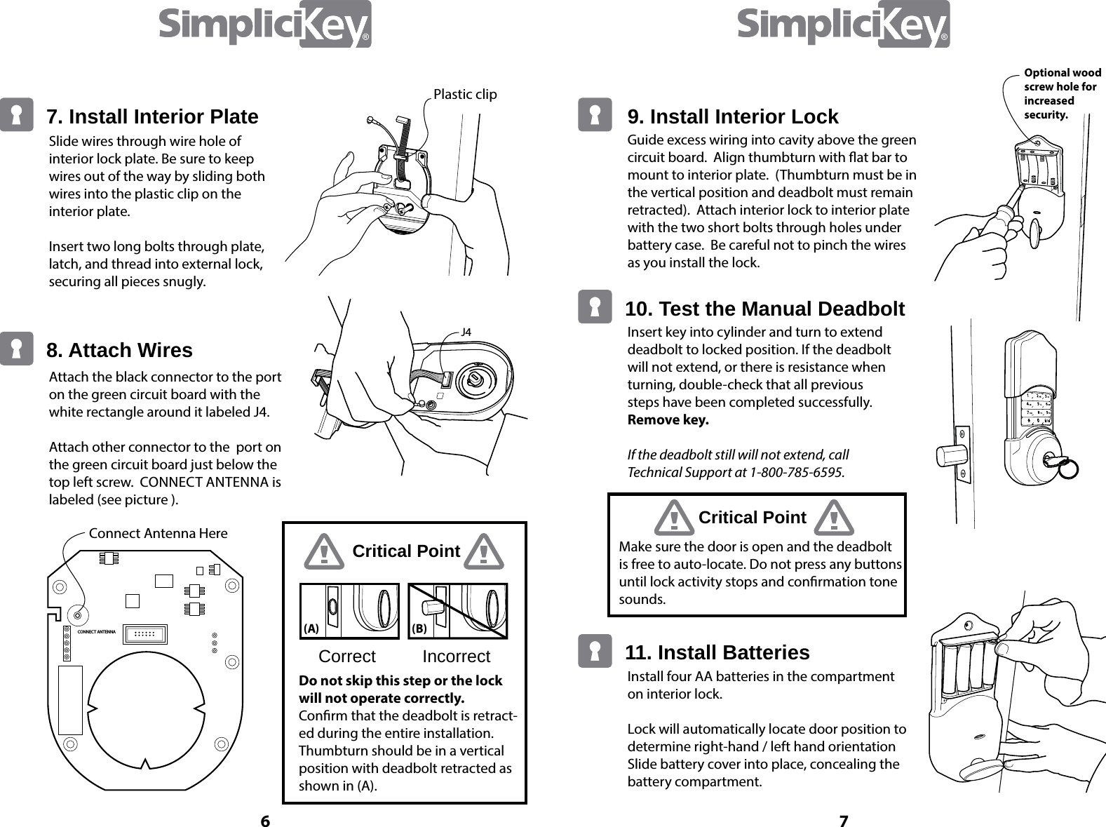 6 7Plastic clipConnect Antenna HereJ47. Install Interior Plate8. Attach WiresSlide wires through wire hole of interior lock plate. Be sure to keep wires out of the way by sliding both wires into the plastic clip on the interior plate.Insert two long bolts through plate, latch, and thread into external lock, securing all pieces snugly. Attach the black connector to the port on the green circuit board with the white rectangle around it labeled J4.  Attach other connector to the  port on the green circuit board just below the top left screw.  CONNECT ANTENNA is labeled (see picture ).Correct IncorrectCritical PointDo not skip this step or the lock will not operate correctly. Conrm that the deadbolt is retract-ed during the entire installation.  Thumbturn should be in a vertical position with deadbolt retracted as shown in (A).(B) (A) Guide excess wiring into cavity above the green circuit board.  Align thumbturn with at bar to mount to interior plate.  (Thumbturn must be in the vertical position and deadbolt must remain retracted).  Attach interior lock to interior plate with the two short bolts through holes under battery case.  Be careful not to pinch the wires as you install the lock.Optional wood screw hole for increased security.Insert key into cylinder and turn to extend deadbolt to locked position. If the deadbolt will not extend, or there is resistance when turning, double-check that all previous steps have been completed successfully.Remove key. If the deadbolt still will not extend, call  Technical Support at 1-800-785-6595.Install four AA batteries in the compartment on interior lock.Lock will automatically locate door position to determine right-hand / left hand orientationSlide battery cover into place, concealing the battery compartment.10. Test the Manual Deadbolt11. Install BatteriesCritical PointMake sure the door is open and the deadbolt is free to auto-locate. Do not press any buttons until lock activity stops and conrmation tone sounds.9. Install Interior LockCONNECT ANTENNA