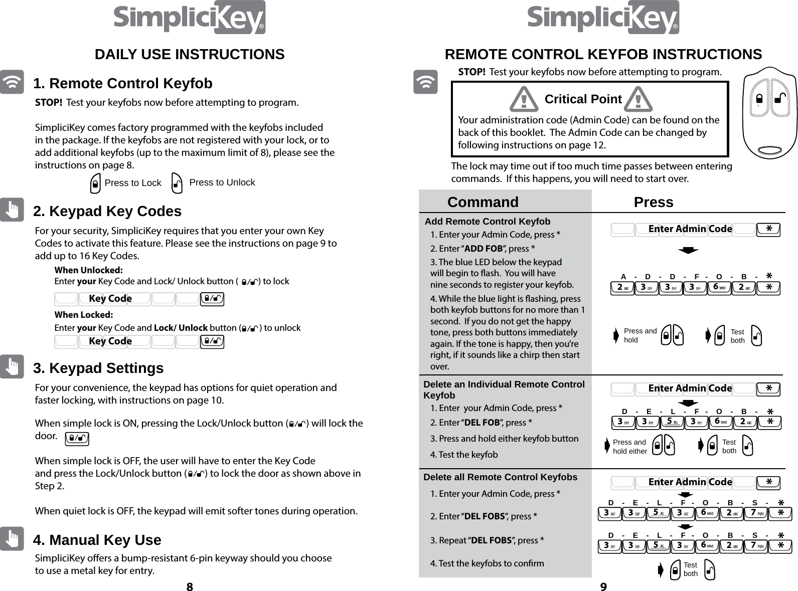 8 9STOP!  Test your keyfobs now before attempting to program.SimpliciKey comes factory programmed with the keyfobs included in the package. If the keyfobs are not registered with your lock, or to add additional keyfobs (up to the maximum limit of 8), please see the instructions on page 8.For your security, SimpliciKey requires that you enter your own Key Codes to activate this feature. Please see the instructions on page 9 to add up to 16 Key Codes.For your convenience, the keypad has options for quiet operation and faster locking, with instructions on page 10. SimpliciKey oers a bump-resistant 6-pin keyway should you choose to use a metal key for entry.When simple lock is ON, pressing the Lock/Unlock button (        ) will lock the door.When simple lock is OFF, the user will have to enter the Key Code and press the Lock/Unlock button (        ) to lock the door as shown above in Step 2.When quiet lock is OFF, the keypad will emit softer tones during operation. When Unlocked:When Locked:Enter your Key Code and Lock/ Unlock button (          ) to lockEnter your Key Code and Lock/ Unlock button (         ) to unlock1. Remote Control Keyfob2. Keypad Key Codes3. Keypad Settings4. Manual Key UsePress to Lock Press to UnlockKey CodeKey CodeDAILY USE INSTRUCTIONSEnter Admin CodeEnter Admin CodeEnter Admin CodeREMOTE CONTROL KEYFOB INSTRUCTIONSCommandAdd Remote Control KeyfobDelete an Individual Remote Control Keyfob Delete all Remote Control Keyfobs1. Enter your Admin Code, press *1. Enter  your Admin Code, press *1. Enter your Admin Code, press *2. Enter &ldquo;ADD FOB&rdquo;, press *2. Enter &ldquo;DEL FOB&rdquo;, press *2. Enter &ldquo;DEL FOBS&rdquo;, press *3. Repeat &ldquo;DEL FOBS&rdquo;, press *4. Test the keyfobs to conrm3. Press and hold either keyfob button4. Test the keyfob3. The blue LED below the keypadwill begin to ash.  You will havenine seconds to register your keyfob.4. While the blue light is ashing, press both keyfob buttons for no more than 1 second.  If you do not get the happy  tone, press both buttons immediately again. If the tone is happy, then you&rsquo;re right, if it sounds like a chirp then start over.PressYour administration code (Admin Code) can be found on the back of this booklet.  The Admin Code can be changed by following instructions on page 12.The lock may time out if too much time passes between entering commands.  If this happens, you will need to start over.A    -    D    -    D    -    F   -    O    -    B    -D    -    E    -    L    -    F   -    O    -    B    -D    -    E    -    L    -    F   -    O    -    B    -    S    -D    -    E    -    L    -    F   -    O    -    B    -    S    -Press and holdPress and hold eitherTest bothTest bothTest bothCritical PointSTOP!  Test your keyfobs now before attempting to program.