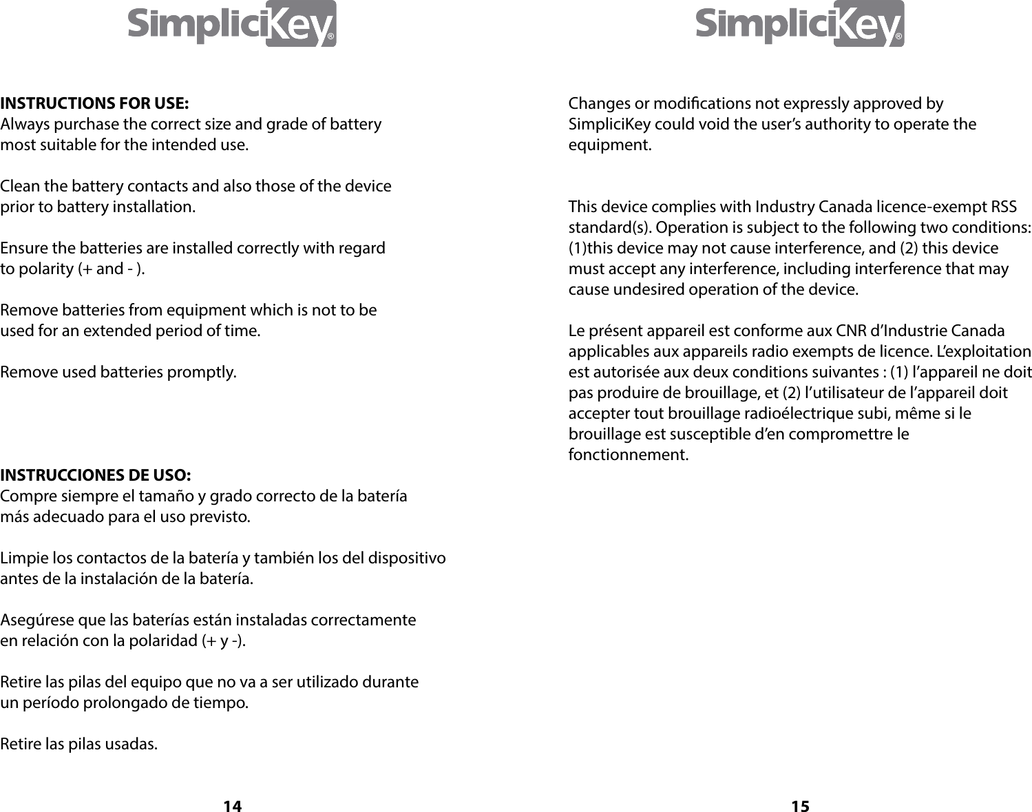 14INSTRUCTIONS FOR USE:Always purchase the correct size and grade of battery most suitable for the intended use.Clean the battery contacts and also those of the deviceprior to battery installation.Ensure the batteries are installed correctly with regardto polarity (+ and - ).Remove batteries from equipment which is not to beused for an extended period of time.Remove used batteries promptly.INSTRUCCIONES DE USO:Compre siempre el tama&ntilde;o y grado correcto de la bater&iacute;am&aacute;s adecuado para el uso previsto.Limpie los contactos de la bater&iacute;a y tambi&eacute;n los del dispositivoantes de la instalaci&oacute;n de la bater&iacute;a.Aseg&uacute;rese que las bater&iacute;as est&aacute;n instaladas correctamente en relaci&oacute;n con la polaridad (+ y -).Retire las pilas del equipo que no va a ser utilizado durante un per&iacute;odo prolongado de tiempo.Retire las pilas usadas.15Changes or modications not expressly approved by SimpliciKey could void the user&rsquo;s authority to operate the equipment.This device complies with Industry Canada licence-exempt RSSstandard(s). Operation is subject to the following two conditions: (1)this device may not cause interference, and (2) this device must accept any interference, including interference that may cause undesired operation of the device.Le pr&eacute;sent appareil est conforme aux CNR d&rsquo;Industrie Canada applicables aux appareils radio exempts de licence. L&rsquo;exploitation est autoris&eacute;e aux deux conditions suivantes : (1) l&rsquo;appareil ne doit pas produire de brouillage, et (2) l&rsquo;utilisateur de l&rsquo;appareil doit  accepter tout brouillage radio&eacute;lectrique subi, m&ecirc;me si le   brouillage est susceptible d&rsquo;en compromettre le fonctionnement.