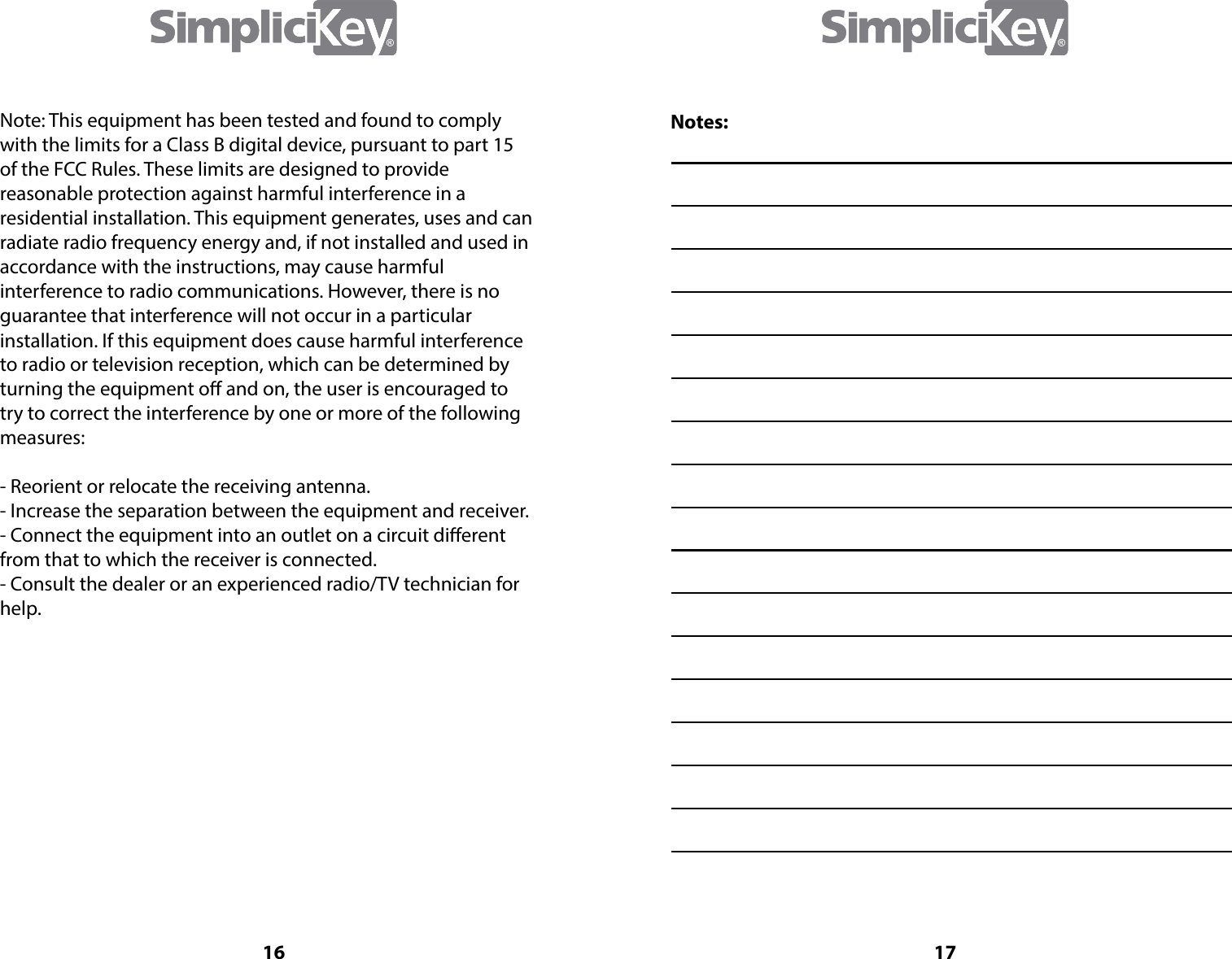 16Note: This equipment has been tested and found to comply with the limits for a Class B digital device, pursuant to part 15 of the FCC Rules. These limits are designed to provide reasonable protection against harmful interference in a residential installation. This equipment generates, uses and can radiate radio frequency energy and, if not installed and used in accordance with the instructions, may cause harmful interference to radio communications. However, there is no guarantee that interference will not occur in a particular installation. If this equipment does cause harmful interference to radio or television reception, which can be determined by turning the equipment o and on, the user is encouraged to try to correct the interference by one or more of the following measures:- Reorient or relocate the receiving antenna.- Increase the separation between the equipment and receiver.- Connect the equipment into an outlet on a circuit dierent from that to which the receiver is connected.- Consult the dealer or an experienced radio/TV technician for help.17Notes: