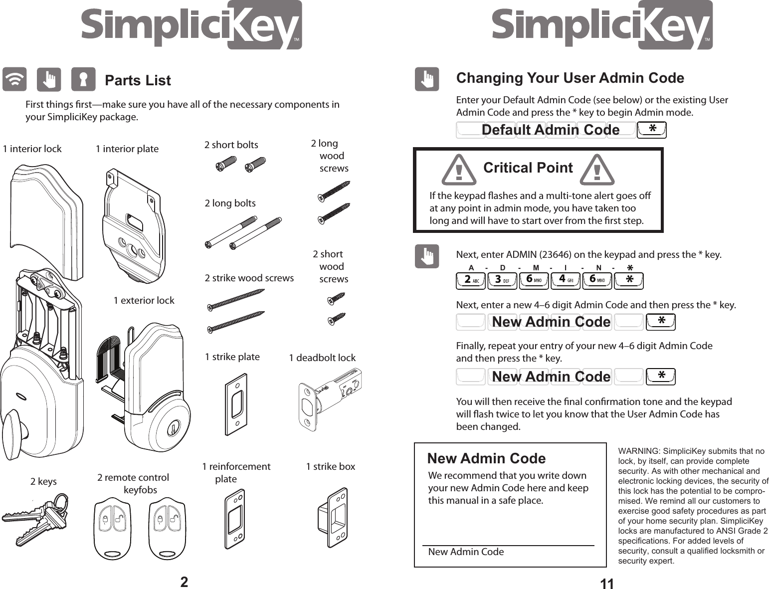 Parts List1 interior plateFirst things rst—make sure you have all of the necessary components in your SimpliciKey package. 2 remote control keyfobs1 deadbolt lock 1 strike plate 1 reinforcement plate 1 strike box 2 keys 2 short wood screws 2 long wood screws 2 long bolts 2 strike wood screws2 short bolts 1 interior lock 1 exterior lock 211Changing Your User Admin CodeEnter your Default Admin Code (see below) or the existing User Admin Code and press the * key to begin Admin mode. Next, enter ADMIN (23646) on the keypad and press the * key. Next, enter a new 4–6 digit Admin Code and then press the * key. Finally, repeat your entry of your new 4–6 digit Admin Code and then press the * key. We recommend that you write down your new Admin Code here and keep this manual in a safe place. New Admin CodeYou will then receive the nal conrmation tone and the keypad will ash twice to let you know that the User Admin Code has been changed.Default Admin CodeIf the keypad ashes and a multi-tone alert goes o at any point in admin mode, you have taken too long and will have to start over from the rst step.Critical PointNew Admin CodeNew Admin CodeNew Admin CodeA - D - M - I - N -WARNING: SimpliciKey submits that no lock, by itself, can provide complete security. As with other mechanical and electronic locking devices, the security of this lock has the potential to be compro-mised. We remind all our customers to exercise good safety procedures as part of your home security plan. SimpliciKey locks are manufactured to ANSI Grade 2 specifications. For added levels of security, consult a qualified locksmith or security expert.