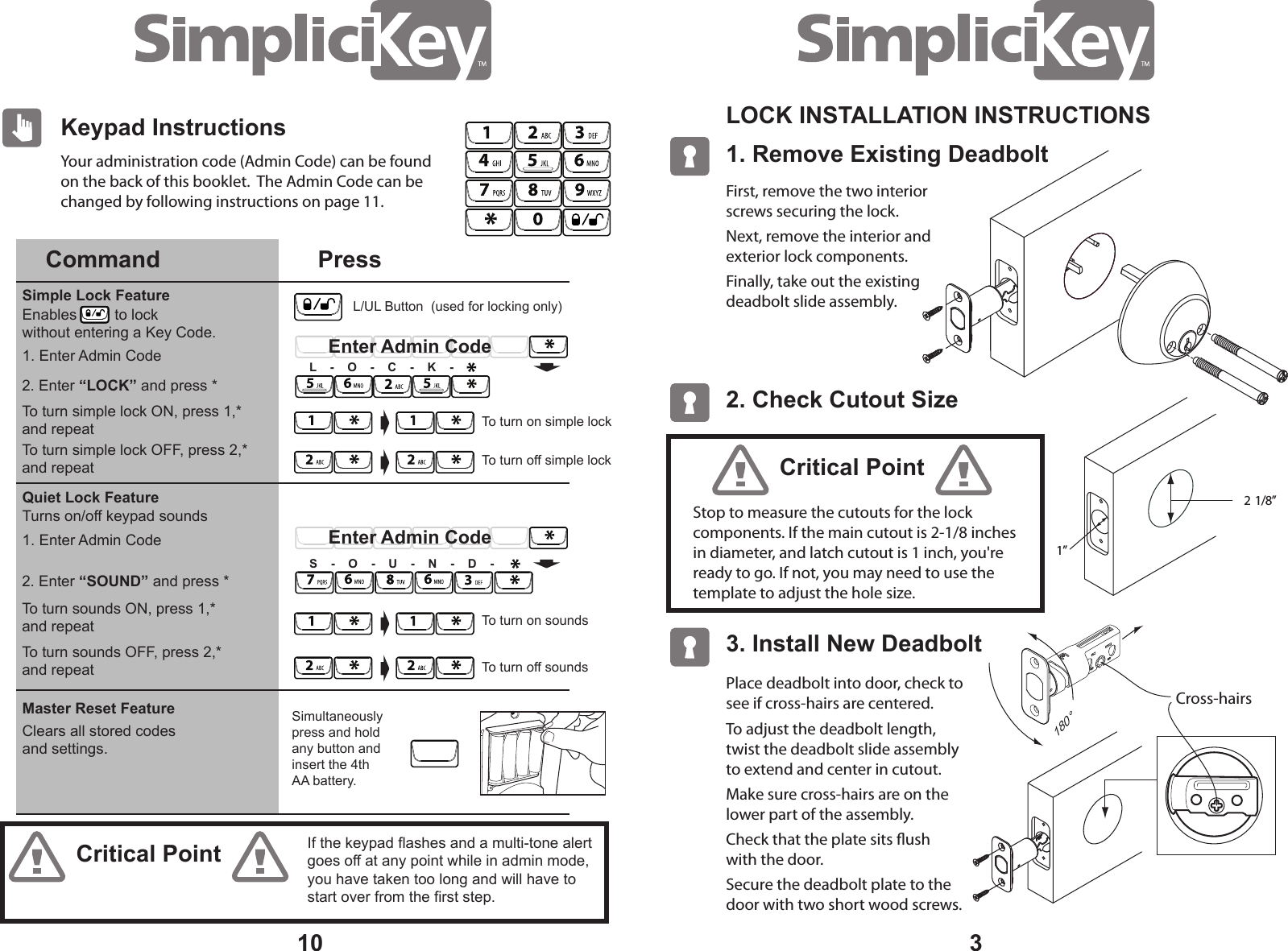 3Your administration code (Admin Code) can be found on the back of this booklet. The Admin Code can be changed by following instructions on page 11.101. Remove Existing Deadbolt LOCK INSTALLATION INSTRUCTIONS 2. Check Cutout Size 2 1/8” 1” 3. Install New Deadbolt First, remove the two interior screws securing the lock.Next, remove the interior and exterior lock components. Finally, take out the existing deadbolt slide assembly.Place deadbolt into door, check to see if cross-hairs are centered.To adjust the deadbolt length, twist the deadbolt slide assembly to extend and center in cutout.Make sure cross-hairs are on the lower part of the assembly.Check that the plate sits ush with the door.Secure the deadbolt plate to the door with two short wood screws.Cross-hairs 180°Stop to measure the cutouts for the lock components. If the main cutout is 2-1/8 inches in diameter, and latch cutout is 1 inch, you're ready to go. If not, you may need to use the template to adjust the hole size.Critical PointCritical PointKeypad InstructionsCommand PressQuiet Lock FeatureSimple Lock FeatureMaster Reset Feature2. Enter “LOCK” and press *To turn simple lock ON, press 1,* and repeatTo turn simple lock OFF, press 2,* and repeat2. Enter “SOUND” and press *To turn sounds ON, press 1,* and repeatTo turn sounds OFF, press 2,* and repeatSimultaneously press and holdany button and insert the 4th AA battery.Enables to lock without entering a Key Code.Clears all stored codesand settings.1. Enter Admin Code1. Enter Admin CodeTurns on/off keypad soundsTo turn off simple lockTo turn on simple lockEnter Admin CodeL - O - C - K -To turn off soundsTo turn on soundsEnter Admin CodeS - O - U - N - D -If the keypad flashes and a multi-tone alert goes off at any point while in admin mode, you have taken too long and will have to start over from the first step.L/UL Button (used for locking only)
