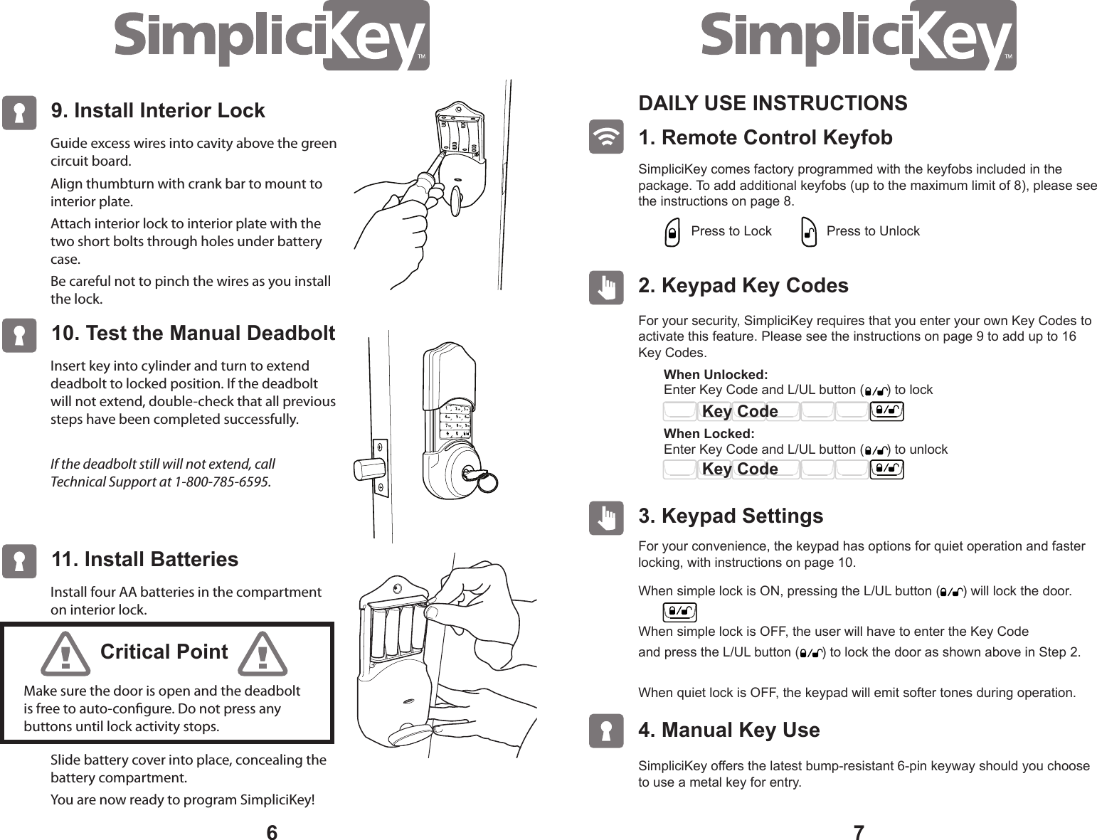 76Guide excess wires into cavity above the green circuit board.Align thumbturn with crank bar to mount to interior plate.Attach interior lock to interior plate with the two short bolts through holes under battery case.Be careful not to pinch the wires as you install the lock.9. Install Interior Lock Insert key into cylinder and turn to extend deadbolt to locked position. If the deadbolt will not extend, double-check that all previous steps have been completed successfully.If the deadbolt still will not extend, call Technical Support at 1-800-785-6595.10. Test the Manual DeadboltInstall four AA batteries in the compartment on interior lock.Slide battery cover into place, concealing the battery compartment.You are now ready to program SimpliciKey!11. Install BatteriesMake sure the door is open and the deadbolt is free to auto-congure. Do not press any buttons until lock activity stops.Critical Point1. Remote Control Keyfob DAILY USE INSTRUCTIONS SimpliciKey comes factory programmed with the keyfobs included in the package. To add additional keyfobs (up to the maximum limit of 8), please see the instructions on page 8.2. Keypad Key Codes For your security, SimpliciKey requires that you enter your own Key Codes to activate this feature. Please see the instructions on page 9 to add up to 16 Key Codes.For your convenience, the keypad has options for quiet operation and faster locking, with instructions on page 10. SimpliciKey offers the latest bump-resistant 6-pin keyway should you choose to use a metal key for entry.3. Keypad Settings 4. Manual Key Use Press to LockEnter Key Code and L/UL button ( ) to lock When Unlocked: When Locked: Press to UnlockWhen simple lock is ON, pressing the L/UL button ( ) will lock the door.When simple lock is OFF, the user will have to enter the Key Code and press the L/UL button ( ) to lock the door as shown above in Step 2.When quiet lock is OFF, the keypad will emit softer tones during operation. Key CodeKey CodeEnter Key Code and L/UL button ( ) to unlock