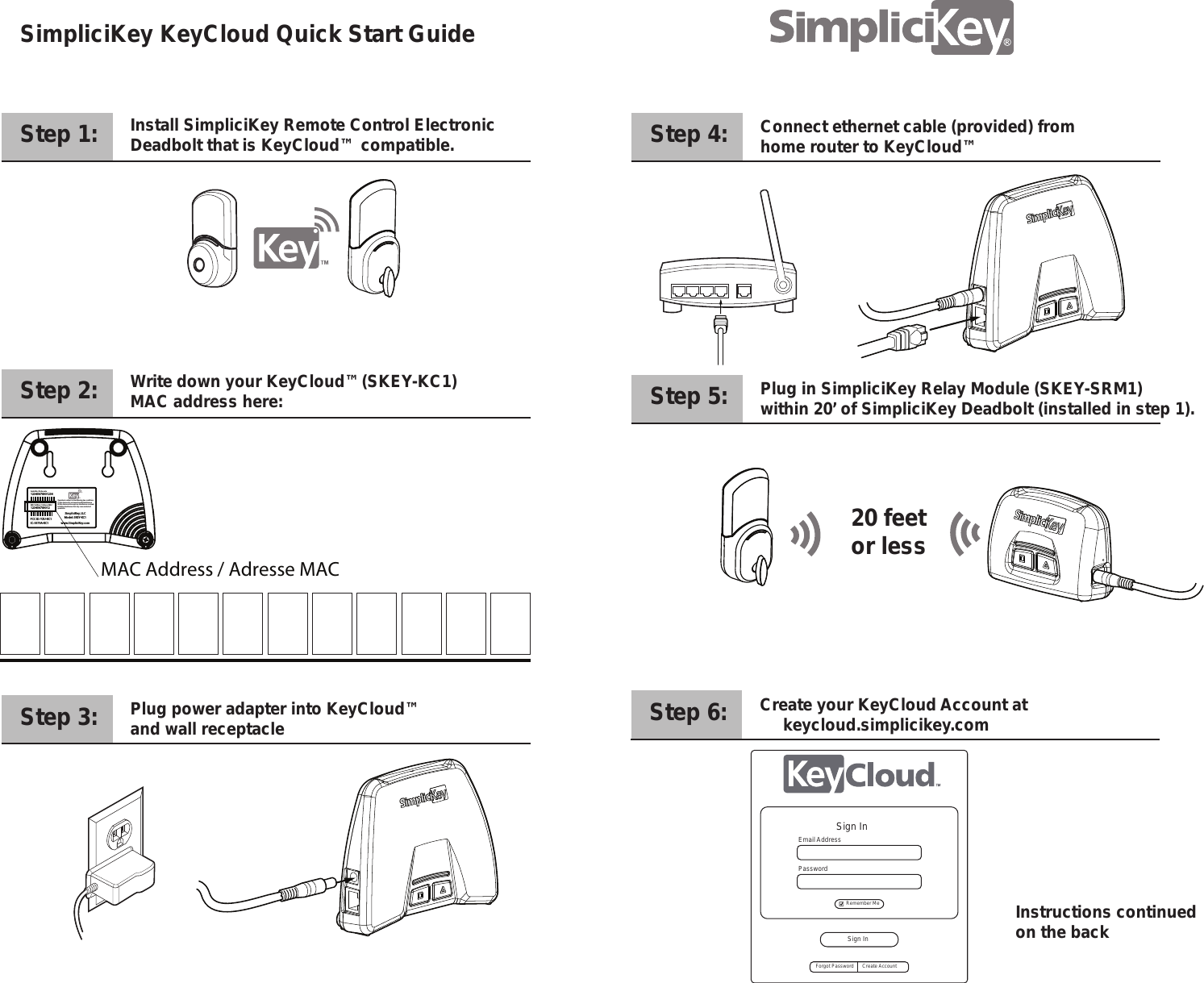 FCC ID: YZU-KC1IC: 9379A-KC1Model: SKEY-KC1SimpliciKey, LLCwww.SimpliciKey.com12345678901234Serial No. / N de serieMAC Address / Adresse MAC123456789012.  Operation is subject to the following two conditions: (1) this device may not cause harmful interference(2) this device must accept any interference received,including interference that may cause undesired operationsStep 1:    SimpliciKey KeyCloud Quick Start Guide    Install SimpliciKey Remote Control Electronic Deadbolt that is KeyCloud&trade; compatible.Step 2:     Write down your KeyCloud&trade;(SKEY-KC1)MAC address here:Step 3:     Plug power adapter into KeyCloud&trade; and wall receptacleStep 4:     Connect ethernet cable (provided) fromhome router to KeyCloud&trade; Step 5:     Plug in SimpliciKey Relay Module (SKEY-SRM1)within 20&rsquo; of SimpliciKey Deadbolt (installed in step 1).Step 6:     Create your KeyCloud Account at     keycloud.simplicikey.comMAC Address / Adresse MAC20 feetor lessInstructions continued on the backSign InSign InForgot Password Create AccountEmail AddressPassword Remember Me