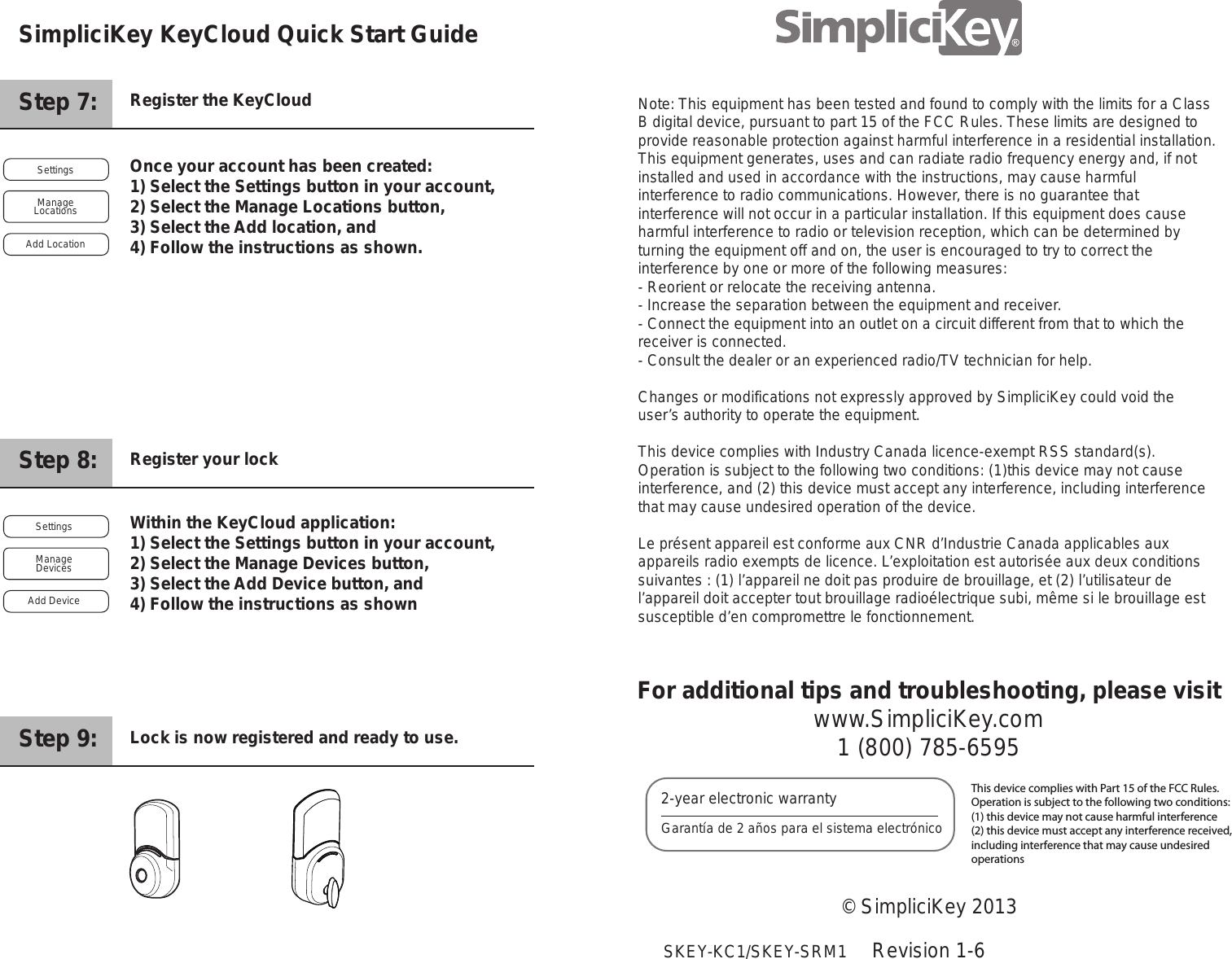Step 7:     Register the KeyCloudStep 8:     Register your lockStep 9:     Lock is now registered and ready to use.Once your account has been created: 1) Select the Settings button in your account, 2) Select the Manage Locations button, 3) Select the Add location, and 4) Follow the instructions as shown. Within the KeyCloud application:1) Select the Settings button in your account, 2) Select the Manage Devices button, 3) Select the Add Device button, and 4) Follow the instructions as shownFor additional tips and troubleshooting, please visitwww.SimpliciKey.com1 (800) 785-6595&copy; SimpliciKey 2013Revision 1-62-year electronic warrantyGarant&iacute;a de 2 a&ntilde;os para el sistema electr&oacute;nicoThis device complies with Part 15 of the FCC Rules.  Operation is subject to the following two conditions: (1) this device may not cause harmful interference(2) this device must accept any interference received,including interference that may cause undesired operationsSettingsAdd LocationManage LocationsSettingsAdd Device Manage DevicesSimpliciKey KeyCloud Quick Start Guide    SKEY-KC1/SKEY-SRM1Note: This equipment has been tested and found to comply with the limits for a Class B digital device, pursuant to part 15 of the FCC Rules. These limits are designed to provide reasonable protection against harmful interference in a residential installation. This equipment generates, uses and can radiate radio frequency energy and, if not installed and used in accordance with the instructions, may cause harmful interference to radio communications. However, there is no guarantee that interference will not occur in a particular installation. If this equipment does cause harmful interference to radio or television reception, which can be determined by turning the equipment off and on, the user is encouraged to try to correct the interference by one or more of the following measures:- Reorient or relocate the receiving antenna.- Increase the separation between the equipment and receiver.- Connect the equipment into an outlet on a circuit different from that to which the receiver is connected.- Consult the dealer or an experienced radio/TV technician for help.Changes or modifications not expressly approved by SimpliciKey could void the user&rsquo;s authority to operate the equipment.This device complies with Industry Canada licence-exempt RSS standard(s). Operation is subject to the following two conditions: (1)this device may not cause interference, and (2) this device must accept any interference, including interference that may cause undesired operation of the device.Le pr&eacute;sent appareil est conforme aux CNR d&rsquo;Industrie Canada applicables aux appareils radio exempts de licence. L&rsquo;exploitation est autoris&eacute;e aux deux conditions suivantes : (1) l&rsquo;appareil ne doit pas produire de brouillage, et (2) l&rsquo;utilisateur de l&rsquo;appareil doit accepter tout brouillage radio&eacute;lectrique subi, m&ecirc;me si le brouillage est susceptible d&rsquo;en compromettre le fonctionnement.