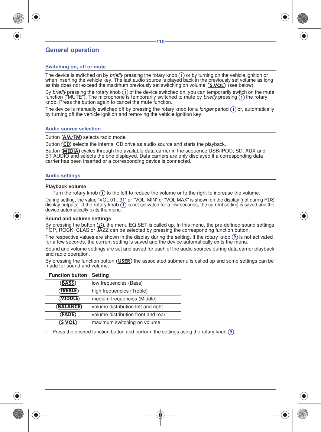110General operationSwitching on, off or muteThe device is switched on by briefly pressing the rotary knob  or by turning on the vehicle ignition or when inserting the vehicle key. The last audio source is played back in the previously set volume as long as this does not exceed the maximum previously set switching on volume  (see below).By briefly pressing the rotary knob  of the device switched on, you can temporarily switch on the mute function (&quot;MUTE&quot;). The microphone is temporarily switched to mute by briefly pressing  the rotary knob. Press the button again to cancel the mute function. The device is manually switched off by pressing the rotary knob for a longer period  or, automatically by turning off the vehicle ignition and removing the vehicle ignition key.Audio source selectionButton  selects radio mode.Button  selects the internal CD drive as audio source and starts the playback.Button  cycles through the available data carrier in the sequence USB/IPOD, SD, AUX and BT AUDIO and selects the one displayed. Data carriers are only displayed if a corresponding data carrier has been inserted or a corresponding device is connected.Audio settingsPlayback volumeTurn the rotary knob  to the left to reduce the volume or to the right to increase the volume.During setting, the value &quot;VOL 01...31&quot; or &quot;VOL  MIN&quot; or &quot;VOL MAX&quot; is shown on the display (not during RDS display outputs). If the rotary knob is not activated for a few seconds, the current setting is saved and the device automatically exits the menu.Sound and volume settingsBy pressing the button , the menu EQ SET is called up. In this menu, the pre-defined sound settings POP, ROCK, CLAS or JAZZ can be selected by pressing the corresponding function button.The respective values are shown in the display during the setting. If the rotary knob  is not activated for a few seconds, the current setting is saved and the device automatically exits the menu.Sound and volume settings are set and saved for each of the audio sources during data carrier playback and radio operation.By pressing the function button  the associated submenu is called up and some settings can be made for sound and volume.Press the desired function button and perform the settings using the rotary knob .Function button Settinglow frequencies (Bass)high frequencies (Treble)medium frequencies (Middle)volume distribution left and rightvolume distribution front and rearmaximum switching on volume1S VOL111AM/FMCDMEDIA119USERBASSTREBLEMIDDLEBALANCEFADES VOL9