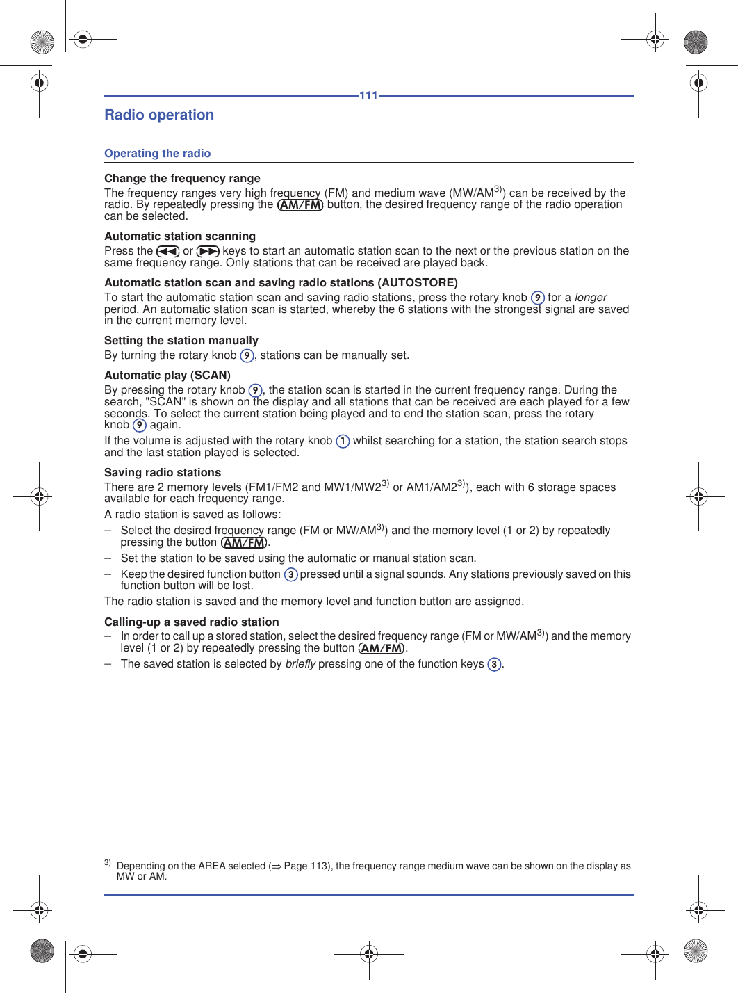 111Radio operationOperating the radioChange the frequency rangeThe frequency ranges very high frequency (FM) and medium wave (MW/AM3)) can be received by the radio. By repeatedly pressing the  button, the desired frequency range of the radio operation can be selected.Automatic station scanningPress the  or  keys to start an automatic station scan to the next or the previous station on the same frequency range. Only stations that can be received are played back.Automatic station scan and saving radio stations (AUTOSTORE)To start the automatic station scan and saving radio stations, press the rotary knob  for a longer period. An automatic station scan is started, whereby the 6 stations with the strongest signal are saved in the current memory level.Setting the station manuallyBy turning the rotary knob , stations can be manually set.Automatic play (SCAN)By pressing the rotary knob , the station scan is started in the current frequency range. During the search, &quot;SCAN&quot; is shown on the display and all stations that can be received are each played for a few seconds. To select the current station being played and to end the station scan, press the rotary knob  again.If the volume is adjusted with the rotary knob whilst searching for a station, the station search stops and the last station played is selected.Saving radio stationsThere are 2 memory levels (FM1/FM2 and MW1/MW23) or AM1/AM23)), each with 6 storage spaces available for each frequency range.A radio station is saved as follows:Select the desired frequency range (FM or MW/AM3)) and the memory level (1 or 2) by repeatedly pressing the button .Set the station to be saved using the automatic or manual station scan.Keep the desired function button  pressed until a signal sounds. Any stations previously saved on this function button will be lost.The radio station is saved and the memory level and function button are assigned.Calling-up a saved radio stationIn order to call up a stored station, select the desired frequency range (FM or MW/AM3)) and the memory level (1 or 2) by repeatedly pressing the button .The saved station is selected by briefly pressing one of the function keys .3) Depending on the AREA selected (Page 113), the frequency range medium wave can be shown on the display as MW or AM.AM/FM99991AM/FM3AM/FM3