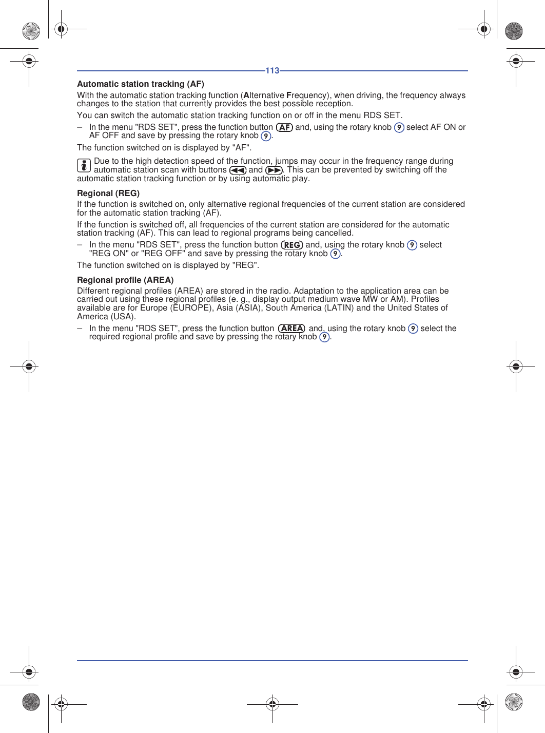 113Automatic station tracking (AF)With the automatic station tracking function (Alternative Frequency), when driving, the frequency always changes to the station that currently provides the best possible reception.You can switch the automatic station tracking function on or off in the menu RDS SET.In the menu &quot;RDS SET&quot;, press the function button  and, using the rotary knob  select AF ON or AF OFF and save by pressing the rotary knob .The function switched on is displayed by &quot;AF&quot;.Due to the high detection speed of the function, jumps may occur in the frequency range during automatic station scan with buttons  and . This can be prevented by switching off the automatic station tracking function or by using automatic play.Regional (REG)If the function is switched on, only alternative regional frequencies of the current station are considered for the automatic station tracking (AF).If the function is switched off, all frequencies of the current station are considered for the automatic station tracking (AF). This can lead to regional programs being cancelled.In the menu &quot;RDS SET&quot;, press the function button  and, using the rotary knob  select &quot;REG ON&quot; or &quot;REG OFF&quot; and save by pressing the rotary knob .The function switched on is displayed by &quot;REG&quot;.Regional profile (AREA)Different regional profiles (AREA) are stored in the radio. Adaptation to the application area can be carried out using these regional profiles (e. g., display output medium wave MW or AM). Profiles available are for Europe (EUROPE), Asia (ASIA), South America (LATIN) and the United States of America (USA).In the menu &quot;RDS SET&quot;, press the function button  and, using the rotary knob  select the required regional profile and save by pressing the rotary knob .AF99REG99AREA99