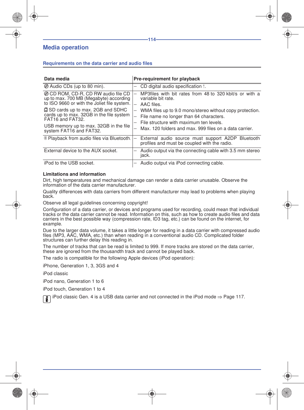 114Media operationRequirements on the data carrier and audio filesLimitations and informationDirt, high temperatures and mechanical damage can render a data carrier unusable. Observe the information of the data carrier manufacturer.Quality differences with data carriers from different manufacturer may lead to problems when playing back.Observe all legal guidelines concerning copyright!Configuration of a data carrier, or devices and programs used for recording, could mean that individual tracks or the data carrier cannot be read. Information on this, such as how to create audio files and data carriers in the best possible way (compression rate, ID3 tag, etc.) can be found on the internet, for example.Due to the larger data volume, it takes a little longer for reading in a data carrier with compressed audio files (MP3, AAC, WMA, etc.) than when reading in a conventional audio CD. Complicated folder structures can further delay this reading in.The number of tracks that can be read is limited to 999. If more tracks are stored on the data carrier, these are ignored from the thousandth track and cannot be played back.The radio is compatible for the following Apple devices (iPod operation):iPhone, Generation 1, 3, 3GS and 4iPod classiciPod nano, Generation 1 to 6iPod touch, Generation 1 to 4iPod classic Gen. 4 is a USB data carrier and not connected in the iPod mode Page 117.Data media Pre-requirement for playbackI Audio CDs (up to 80 min). CD digital audio specification !.I CD ROM, CD-R, CD RW audio file CD up to max. 700 MB (Megabyte) according to ISO 9660 or with the Joliet file system.KSD cards up to max. 2GB and SDHC cards up to max. 32GB in the file system FAT16 and FAT32.USB memory up to max. 32GB in the file system FAT16 and FAT32.MP3files with bit rates from 48 to 320 kbit/s or with avariable bit rate.AAC files.WMA files up to 9.0 mono/stereo without copy protection.File name no longer than 64 characters.File structure with maximum ten levels.Max. 120 folders and max. 999 files on a data carrier.Playback from audio files via Bluetooth.External audio source must support A2DP Bluetoothprofiles and must be coupled with the radio.External device to the AUX socket. Audio output via the connecting cable with 3.5 mm stereojack.iPod to the USB socket. Audio output via iPod connecting cable.