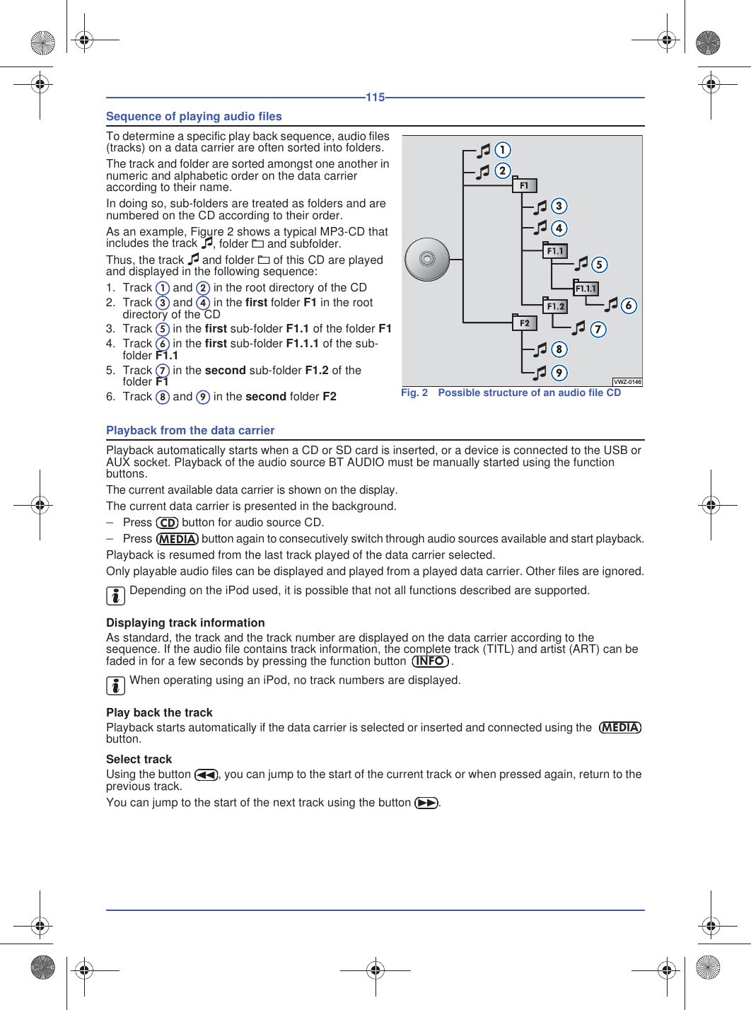 115Sequence of playing audio filesTo determine a specific play back sequence, audio files (tracks) on a data carrier are often sorted into folders.The track and folder are sorted amongst one another in numeric and alphabetic order on the data carrier according to their name.In doing so, sub-folders are treated as folders and are numbered on the CD according to their order.As an example, Figure 2 shows a typical MP3-CD that includes the track , folder A and subfolder.Thus, the track  and folder A of this CD are played and displayed in the following sequence:1. Track  and  in the root directory of the CD2. Track  and  in the first folder F1 in the rootdirectory of the CD3. Track  in the first sub-folder F1.1 of the folder F14. Track  in the first sub-folder F1.1.1 of the sub-folder F1.15. Track  in the second sub-folder F1.2 of thefolder F16. Track  and  in the second folder F2Playback from the data carrierPlayback automatically starts when a CD or SD card is inserted, or a device is connected to the USB or AUX socket. Playback of the audio source BT AUDIO must be manually started using the function buttons.The current available data carrier is shown on the display.The current data carrier is presented in the background.Press  button for audio source CD.Press  button again to consecutively switch through audio sources available and start playback.Playback is resumed from the last track played of the data carrier selected.Only playable audio files can be displayed and played from a played data carrier. Other files are ignored.Depending on the iPod used, it is possible that not all functions described are supported.Displaying track informationAs standard, the track and the track number are displayed on the data carrier according to the sequence. If the audio file contains track information, the complete track (TITL) and artist (ART) can be faded in for a few seconds by pressing the function button .When operating using an iPod, no track numbers are displayed.Play back the trackPlayback starts automatically if the data carrier is selected or inserted and connected using the button.Select trackUsing the button , you can jump to the start of the current track or when pressed again, return to the previous track.You can jump to the start of the next track using the button .Fig. 2 Possible structure of an audio file CD6VWZ-0146123456789CDMEDIAINFOMEDIA