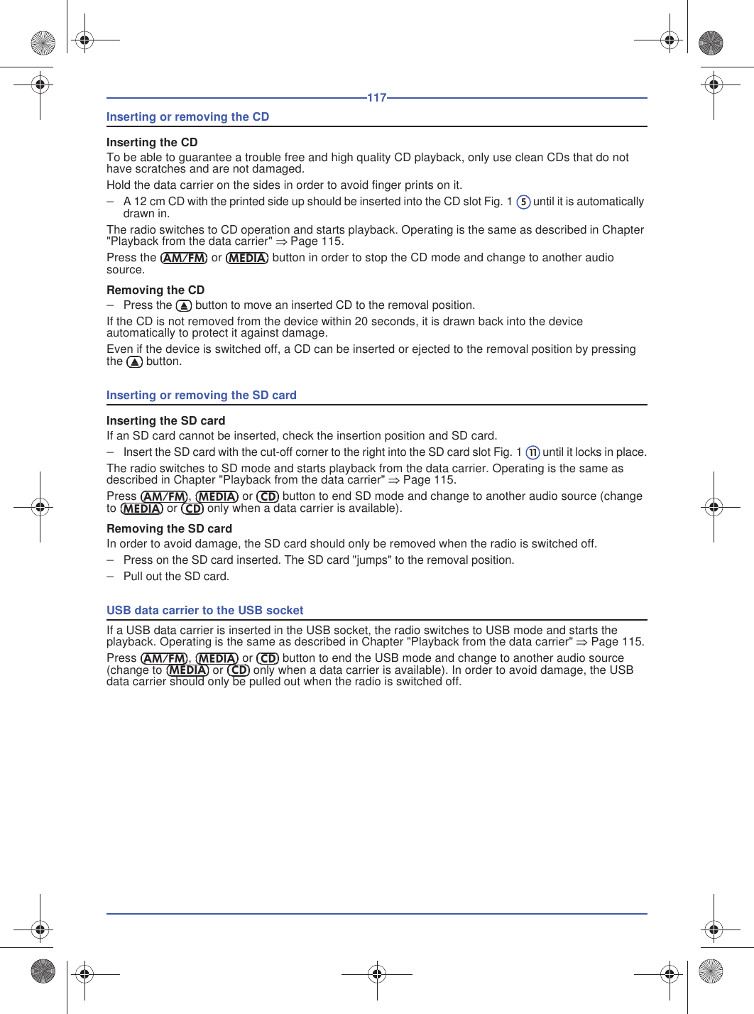 117Inserting or removing the CDInserting the CDTo be able to guarantee a trouble free and high quality CD playback, only use clean CDs that do not have scratches and are not damaged.Hold the data carrier on the sides in order to avoid finger prints on it.A 12 cm CD with the printed side up should be inserted into the CD slot Fig. 1  until it is automatically drawn in.The radio switches to CD operation and starts playback. Operating is the same as described in Chapter &quot;Playback from the data carrier&quot; Page 115.Press the  or  button in order to stop the CD mode and change to another audio source.Removing the CDPress the  button to move an inserted CD to the removal position.If the CD is not removed from the device within 20 seconds, it is drawn back into the device automatically to protect it against damage.Even if the device is switched off, a CD can be inserted or ejected to the removal position by pressing the  button.Inserting or removing the SD cardInserting the SD cardIf an SD card cannot be inserted, check the insertion position and SD card.Insert the SD card with the cut-off corner to the right into the SD card slot Fig. 1  until it locks in place.The radio switches to SD mode and starts playback from the data carrier. Operating is the same as described in Chapter &quot;Playback from the data carrier&quot; Page 115.Press ,   or   button to end SD mode and change to another audio source (change to   or   only when a data carrier is available).Removing the SD cardIn order to avoid damage, the SD card should only be removed when the radio is switched off.Press on the SD card inserted. The SD card &quot;jumps&quot; to the removal position.Pull out the SD card.USB data carrier to the USB socketIf a USB data carrier is inserted in the USB socket, the radio switches to USB mode and starts the playback. Operating is the same as described in Chapter &quot;Playback from the data carrier&quot; Page 115.Press ,   or   button to end the USB mode and change to another audio source (change to   or   only when a data carrier is available). In order to avoid damage, the USB data carrier should only be pulled out when the radio is switched off.5AM/FMMEDIA11AM/FMMEDIACDMEDIACDAM/FMMEDIACDMEDIACD