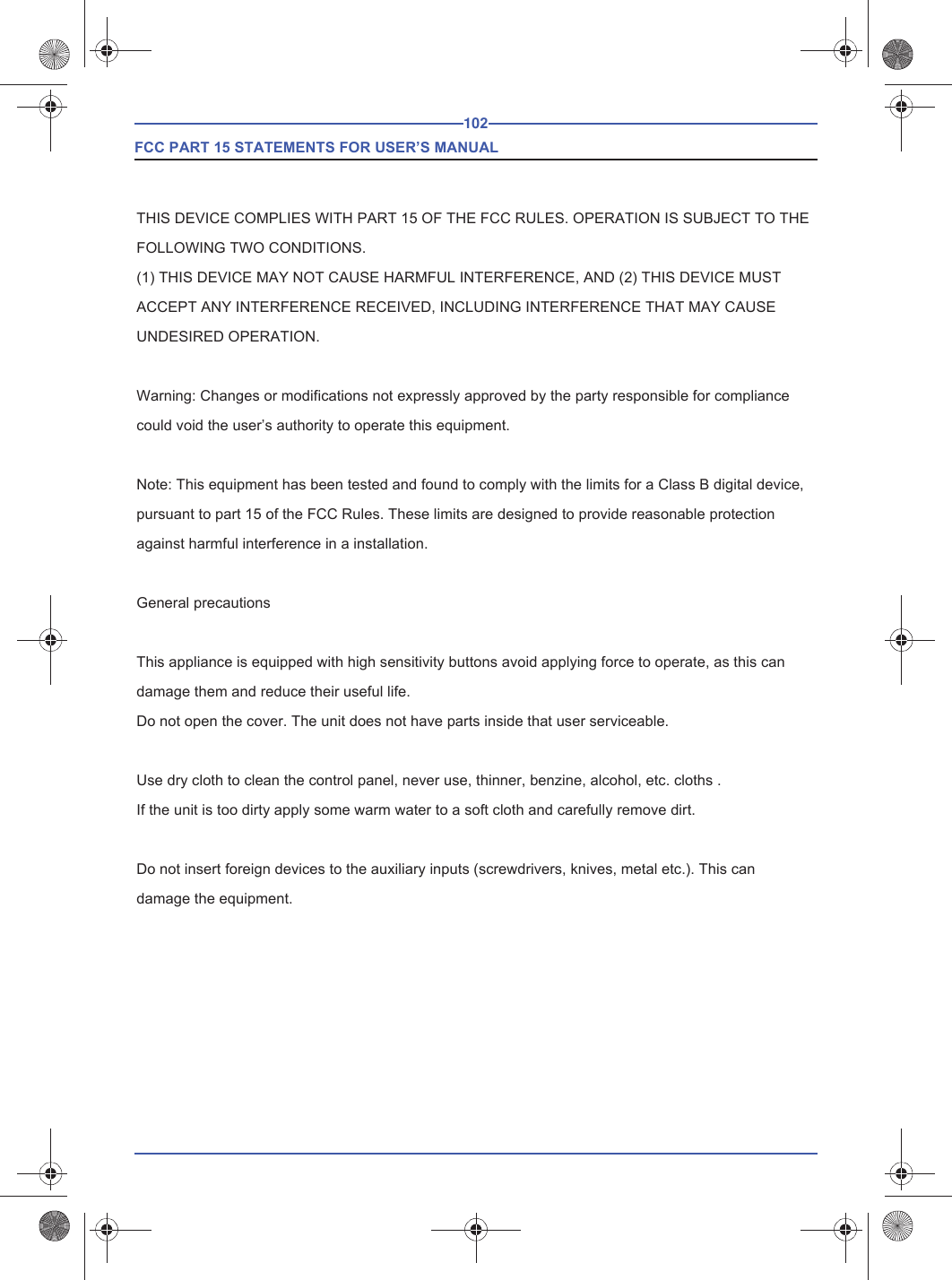 102 FCC PART 15 STATEMENTS FOR USER’S MANUALTHIS DEVICE COMPLIES WITH PART 15 OF THE FCC RULES. OPERATION IS SUBJECT TO THE FOLLOWING TWO CONDITIONS.(1) THIS DEVICE MAY NOT CAUSE HARMFUL INTERFERENCE, AND (2) THIS DEVICE MUST ACCEPT ANY INTERFERENCE RECEIVED, INCLUDING INTERFERENCE THAT MAY CAUSE UNDESIRED OPERATION.Warning: Changes or modifications not expressly approved by the party responsible for compliance could void the user’s authority to operate this equipment. Note: This equipment has been tested and found to comply with the limits for a Class B digital device, pursuant to part 15 of the FCC Rules. These limits are designed to provide reasonable protection against harmful interference in a installation. General precautionsThis appliance is equipped with high sensitivity buttons avoid applying force to operate, as this can damage them and reduce their useful life.Do not open the cover. The unit does not have parts inside that user serviceable.Use dry cloth to clean the control panel, never use, thinner, benzine, alcohol, etc. cloths .If the unit is too dirty apply some warm water to a soft cloth and carefully remove dirt.Do not insert foreign devices to the auxiliary inputs (screwdrivers, knives, metal etc.). This can damage the equipment.