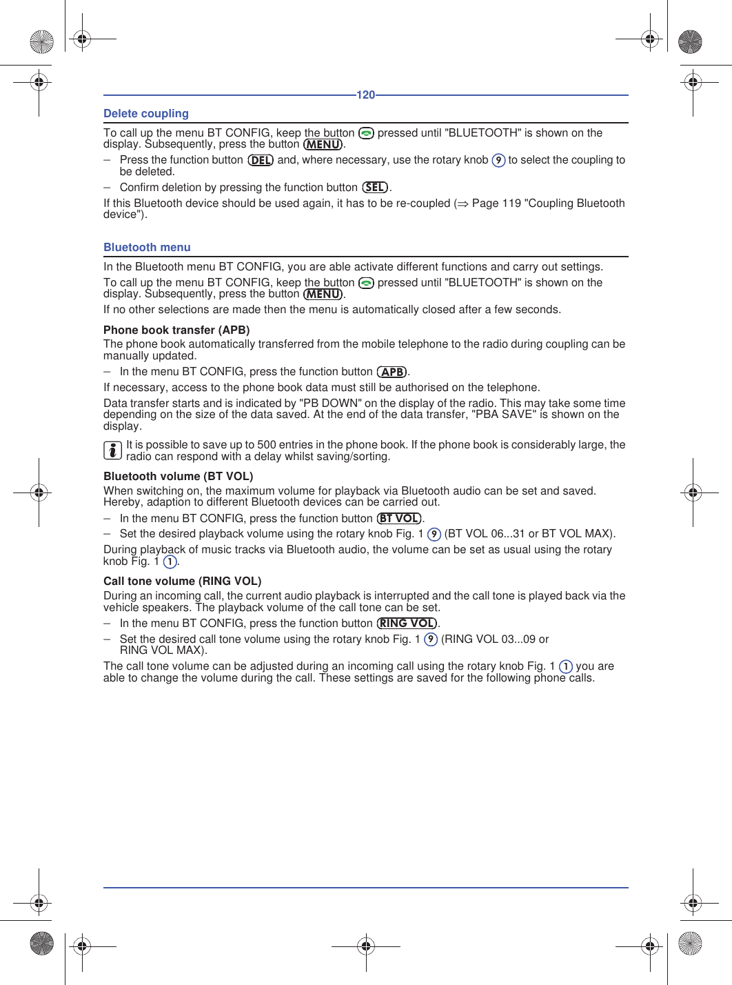 120Delete couplingTo call up the menu BT CONFIG, keep the button  pressed until &quot;BLUETOOTH&quot; is shown on the display. Subsequently, press the button.Press the function button  and, where necessary, use the rotary knob  to select the coupling to be deleted.Confirm deletion by pressing the function button .If this Bluetooth device should be used again, it has to be re-coupled (Page 119 &quot;Coupling Bluetooth device&quot;).Bluetooth menuIn the Bluetooth menu BT CONFIG, you are able activate different functions and carry out settings.To call up the menu BT CONFIG, keep the button  pressed until &quot;BLUETOOTH&quot; is shown on the display. Subsequently, press the button.If no other selections are made then the menu is automatically closed after a few seconds.Phone book transfer (APB)The phone book automatically transferred from the mobile telephone to the radio during coupling can be manually updated.In the menu BT CONFIG, press the function button .If necessary, access to the phone book data must still be authorised on the telephone.Data transfer starts and is indicated by &quot;PB DOWN&quot; on the display of the radio. This may take some time depending on the size of the data saved. At the end of the data transfer, &quot;PBA SAVE&quot; is shown on the display.It is possible to save up to 500 entries in the phone book. If the phone book is considerably large, the radio can respond with a delay whilst saving/sorting.Bluetooth volume (BT VOL)When switching on, the maximum volume for playback via Bluetooth audio can be set and saved. Hereby, adaption to different Bluetooth devices can be carried out.In the menu BT CONFIG, press the function button .Set the desired playback volume using the rotary knob Fig. 1  (BT VOL 06...31 or BT VOL MAX).During playback of music tracks via Bluetooth audio, the volume can be set as usual using the rotary knob Fig. 1 .Call tone volume (RING VOL)During an incoming call, the current audio playback is interrupted and the call tone is played back via the vehicle speakers. The playback volume of the call tone can be set.In the menu BT CONFIG, press the function button .Set the desired call tone volume using the rotary knob Fig. 1  (RING VOL 03...09 or RING VOL MAX).The call tone volume can be adjusted during an incoming call using the rotary knob Fig. 1  you are able to change the volume during the call. These settings are saved for the following phone calls.MENUDEL9SELMENUAPBBT VOL91RING VOL91
