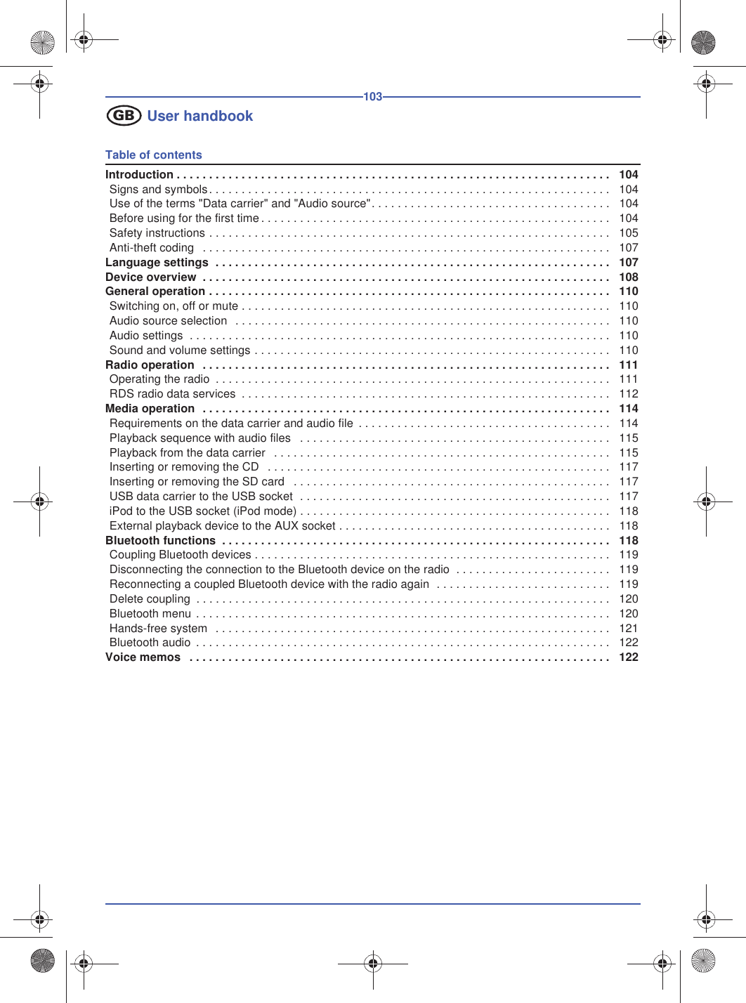 103User handbookTable of contentsIntroduction . . . . . . . . . . . . . . . . . . . . . . . . . . . . . . . . . . . . . . . . . . . . . . . . . . . . . . . . . . . . . . . . . . . 104Signs and symbols. . . . . . . . . . . . . . . . . . . . . . . . . . . . . . . . . . . . . . . . . . . . . . . . . . . . . . . . . . . . . . 104Use of the terms &quot;Data carrier&quot; and &quot;Audio source&quot;. . . . . . . . . . . . . . . . . . . . . . . . . . . . . . . . . . . . . 104Before using for the first time. . . . . . . . . . . . . . . . . . . . . . . . . . . . . . . . . . . . . . . . . . . . . . . . . . . . . . 104Safety instructions . . . . . . . . . . . . . . . . . . . . . . . . . . . . . . . . . . . . . . . . . . . . . . . . . . . . . . . . . . . . . . 105Anti-theft coding  . . . . . . . . . . . . . . . . . . . . . . . . . . . . . . . . . . . . . . . . . . . . . . . . . . . . . . . . . . . . . . . 107Language settings  . . . . . . . . . . . . . . . . . . . . . . . . . . . . . . . . . . . . . . . . . . . . . . . . . . . . . . . . . . . . . 107Device overview  . . . . . . . . . . . . . . . . . . . . . . . . . . . . . . . . . . . . . . . . . . . . . . . . . . . . . . . . . . . . . . . 108 General operation . . . . . . . . . . . . . . . . . . . . . . . . . . . . . . . . . . . . . . . . . . . . . . . . . . . . . . . . . . . . . . 110Switching on, off or mute . . . . . . . . . . . . . . . . . . . . . . . . . . . . . . . . . . . . . . . . . . . . . . . . . . . . . . . . . 110Audio source selection  . . . . . . . . . . . . . . . . . . . . . . . . . . . . . . . . . . . . . . . . . . . . . . . . . . . . . . . . . . 110Audio settings  . . . . . . . . . . . . . . . . . . . . . . . . . . . . . . . . . . . . . . . . . . . . . . . . . . . . . . . . . . . . . . . . . 110Sound and volume settings . . . . . . . . . . . . . . . . . . . . . . . . . . . . . . . . . . . . . . . . . . . . . . . . . . . . . . . 110Radio operation  . . . . . . . . . . . . . . . . . . . . . . . . . . . . . . . . . . . . . . . . . . . . . . . . . . . . . . . . . . . . . . . 111Operating the radio  . . . . . . . . . . . . . . . . . . . . . . . . . . . . . . . . . . . . . . . . . . . . . . . . . . . . . . . . . . . . . 111RDS radio data services  . . . . . . . . . . . . . . . . . . . . . . . . . . . . . . . . . . . . . . . . . . . . . . . . . . . . . . . . . 112Media operation  . . . . . . . . . . . . . . . . . . . . . . . . . . . . . . . . . . . . . . . . . . . . . . . . . . . . . . . . . . . . . . . 114Requirements on the data carrier and audio file  . . . . . . . . . . . . . . . . . . . . . . . . . . . . . . . . . . . . . . . 114Playback sequence with audio files   . . . . . . . . . . . . . . . . . . . . . . . . . . . . . . . . . . . . . . . . . . . . . . . . 115Playback from the data carrier   . . . . . . . . . . . . . . . . . . . . . . . . . . . . . . . . . . . . . . . . . . . . . . . . . . . . 115Inserting or removing the CD   . . . . . . . . . . . . . . . . . . . . . . . . . . . . . . . . . . . . . . . . . . . . . . . . . . . . . 117Inserting or removing the SD card   . . . . . . . . . . . . . . . . . . . . . . . . . . . . . . . . . . . . . . . . . . . . . . . . . 117USB data carrier to the USB socket  . . . . . . . . . . . . . . . . . . . . . . . . . . . . . . . . . . . . . . . . . . . . . . . . 117iPod to the USB socket (iPod mode) . . . . . . . . . . . . . . . . . . . . . . . . . . . . . . . . . . . . . . . . . . . . . . . . 118External playback device to the AUX socket . . . . . . . . . . . . . . . . . . . . . . . . . . . . . . . . . . . . . . . . . . 118Bluetooth functions  . . . . . . . . . . . . . . . . . . . . . . . . . . . . . . . . . . . . . . . . . . . . . . . . . . . . . . . . . . . . 118Coupling Bluetooth devices . . . . . . . . . . . . . . . . . . . . . . . . . . . . . . . . . . . . . . . . . . . . . . . . . . . . . . . 119Disconnecting the connection to the Bluetooth device on the radio  . . . . . . . . . . . . . . . . . . . . . . . . 119Reconnecting a coupled Bluetooth device with the radio again  . . . . . . . . . . . . . . . . . . . . . . . . . . . 119Delete coupling  . . . . . . . . . . . . . . . . . . . . . . . . . . . . . . . . . . . . . . . . . . . . . . . . . . . . . . . . . . . . . . . . 120Bluetooth menu . . . . . . . . . . . . . . . . . . . . . . . . . . . . . . . . . . . . . . . . . . . . . . . . . . . . . . . . . . . . . . . . 120Hands-free system  . . . . . . . . . . . . . . . . . . . . . . . . . . . . . . . . . . . . . . . . . . . . . . . . . . . . . . . . . . . . . 121Bluetooth audio  . . . . . . . . . . . . . . . . . . . . . . . . . . . . . . . . . . . . . . . . . . . . . . . . . . . . . . . . . . . . . . . . 122Voice memos   . . . . . . . . . . . . . . . . . . . . . . . . . . . . . . . . . . . . . . . . . . . . . . . . . . . . . . . . . . . . . . . . . 122GB