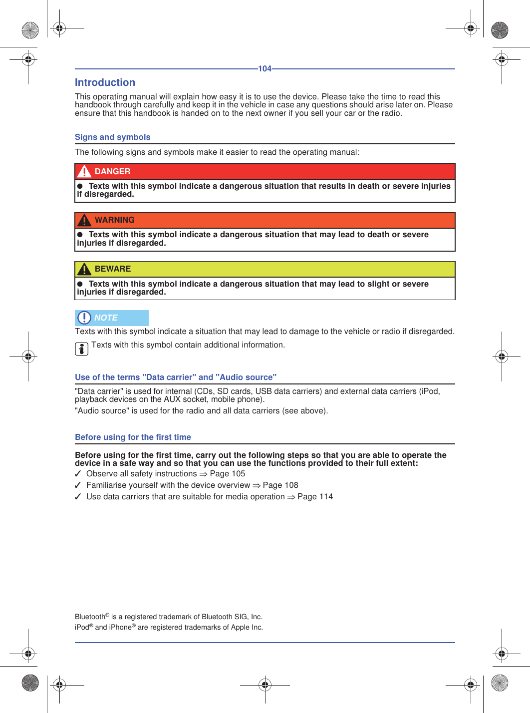 104IntroductionThis operating manual will explain how easy it is to use the device. Please take the time to read this handbook through carefully and keep it in the vehicle in case any questions should arise later on. Please ensure that this handbook is handed on to the next owner if you sell your car or the radio.Signs and symbolsThe following signs and symbols make it easier to read the operating manual:Texts with this symbol indicate a situation that may lead to damage to the vehicle or radio if disregarded.Texts with this symbol contain additional information.Use of the terms &quot;Data carrier&quot; and &quot;Audio source&quot;&quot;Data carrier&quot; is used for internal (CDs, SD cards, USB data carriers) and external data carriers (iPod, playback devices on the AUX socket, mobile phone).&quot;Audio source&quot; is used for the radio and all data carriers (see above).Before using for the first timeBefore using for the first time, carry out the following steps so that you are able to operate the device in a safe way and so that you can use the functions provided to their full extent:✓Observe all safety instructions Page 105✓Familiarise yourself with the device overview Page 108✓Use data carriers that are suitable for media operation Page 114Bluetooth® is a registered trademark of Bluetooth SIG, Inc.iPod® and iPhone® are registered trademarks of Apple Inc. DANGER●Texts with this symbol indicate a dangerous situation that results in death or severe injuriesif disregarded.WARNING●Texts with this symbol indicate a dangerous situation that may lead to death or severeinjuries if disregarded.BEWARE●Texts with this symbol indicate a dangerous situation that may lead to slight or severeinjuries if disregarded. NOTE