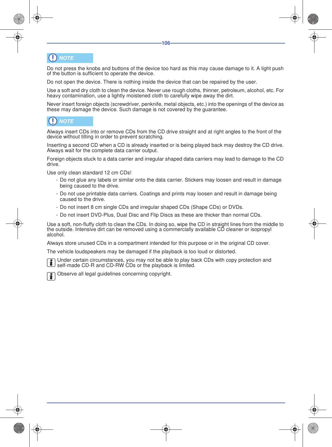 106Do not press the knobs and buttons of the device too hard as this may cause damage to it. A light push of the button is sufficient to operate the device.Do not open the device. There is nothing inside the device that can be repaired by the user.Use a soft and dry cloth to clean the device. Never use rough cloths, thinner, petroleum, alcohol, etc. For heavy contamination, use a lightly moistened cloth to carefully wipe away the dirt.Never insert foreign objects (screwdriver, penknife, metal objects, etc.) into the openings of the device as these may damage the device. Such damage is not covered by the guarantee.Always insert CDs into or remove CDs from the CD drive straight and at right angles to the front of the device without tilting in order to prevent scratching.Inserting a second CD when a CD is already inserted or is being played back may destroy the CD drive. Always wait for the complete data carrier output.Foreign objects stuck to a data carrier and irregular shaped data carriers may lead to damage to the CD drive.Use only clean standard 12 cm CDs!- Do not glue any labels or similar onto the data carrier. Stickers may loosen and result in damage being caused to the drive.- Do not use printable data carriers. Coatings and prints may loosen and result in damage being caused to the drive.- Do not insert 8 cm single CDs and irregular shaped CDs (Shape CDs) or DVDs.- Do not insert DVD-Plus, Dual Disc and Flip Discs as these are thicker than normal CDs.Use a soft, non-fluffy cloth to clean the CDs. In doing so, wipe the CD in straight lines from the middle to the outside. Intensive dirt can be removed using a commercially available CD cleaner or isopropyl alcohol.Always store unused CDs in a compartment intended for this purpose or in the original CD cover.The vehicle loudspeakers may be damaged if the playback is too loud or distorted.Under certain circumstances, you may not be able to play back CDs with copy protection and self-made CD-R and CD-RW CDs or the playback is limited.Observe all legal guidelines concerning copyright. NOTE NOTE