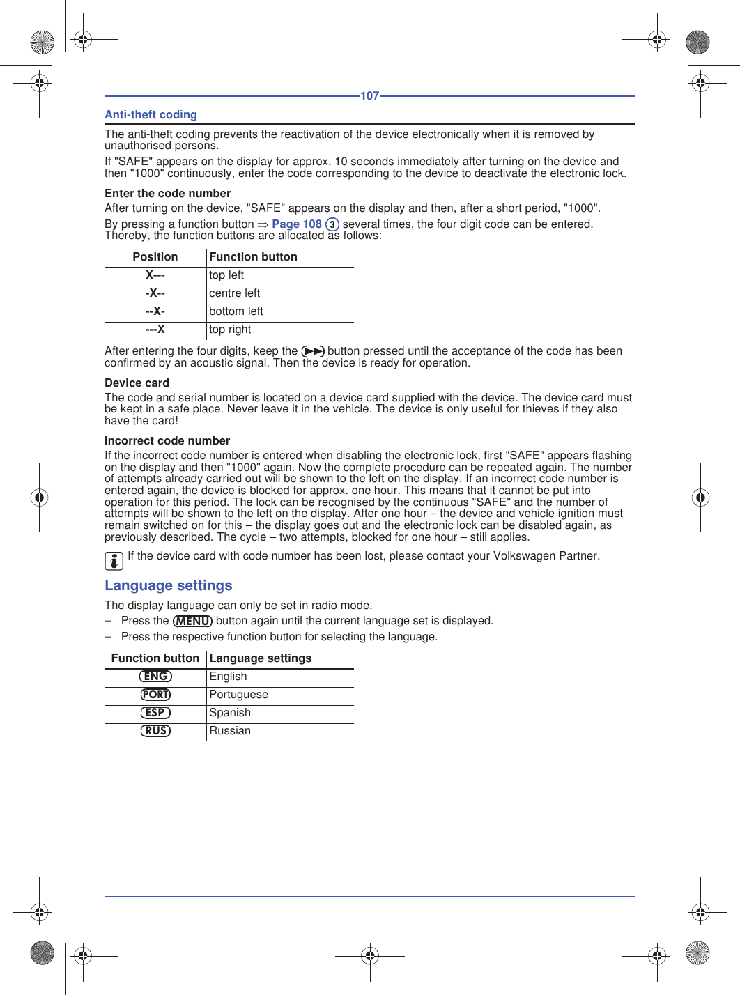 107Anti-theft codingThe anti-theft coding prevents the reactivation of the device electronically when it is removed by unauthorised persons.If &quot;SAFE&quot; appears on the display for approx. 10 seconds immediately after turning on the device and then &quot;1000&quot; continuously, enter the code corresponding to the device to deactivate the electronic lock.Enter the code numberAfter turning on the device, &quot;SAFE&quot; appears on the display and then, after a short period, &quot;1000&quot;.By pressing a function button Page 108  several times, the four digit code can be entered. Thereby, the function buttons are allocated as follows:After entering the four digits, keep the  button pressed until the acceptance of the code has been confirmed by an acoustic signal. Then the device is ready for operation.Device cardThe code and serial number is located on a device card supplied with the device. The device card must be kept in a safe place. Never leave it in the vehicle. The device is only useful for thieves if they also have the card!Incorrect code numberIf the incorrect code number is entered when disabling the electronic lock, first &quot;SAFE&quot; appears flashing on the display and then &quot;1000&quot; again. Now the complete procedure can be repeated again. The number of attempts already carried out will be shown to the left on the display. If an incorrect code number is entered again, the device is blocked for approx. one hour. This means that it cannot be put into operation for this period. The lock can be recognised by the continuous &quot;SAFE&quot; and the number of attempts will be shown to the left on the display. After one hour – the device and vehicle ignition must remain switched on for this – the display goes out and the electronic lock can be disabled again, as previously described. The cycle – two attempts, blocked for one hour – still applies.If the device card with code number has been lost, please contact your Volkswagen Partner.Language settingsThe display language can only be set in radio mode.Press the  button again until the current language set is displayed.Press the respective function button for selecting the language.Position Function buttonX--- top left-X-- centre left--X- bottom left---X top rightFunction button Language settingsEnglishPortugueseSpanishRussian3MENUENGPORTESPRUS