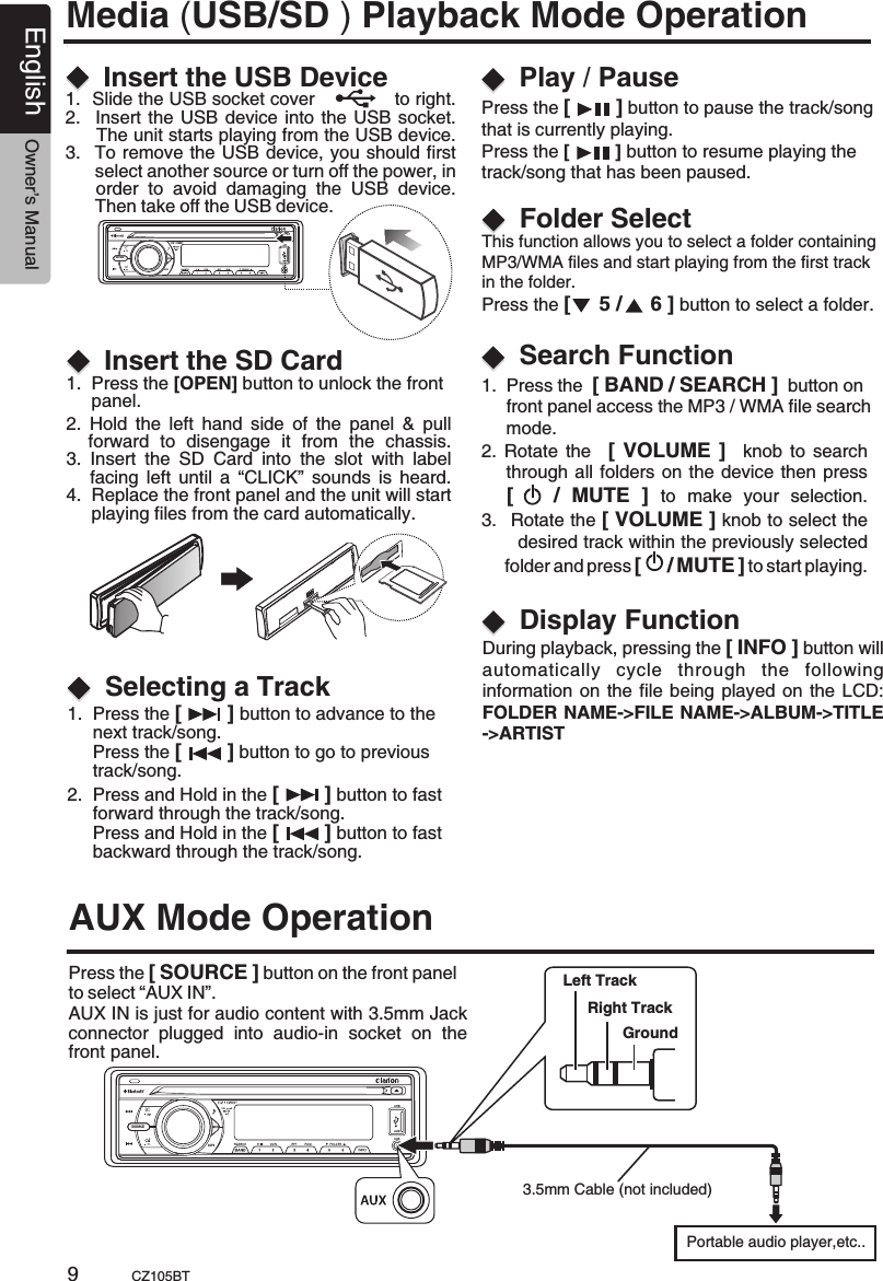 SOURCEAS/PSSOURCEAS/PSEnglish Owner’s ManualCZ105BT91.  Press the [        ] button to advance to the      next track/song.      Press the [        ] button to go to previous      track/song.This function allows you to select a folder containing MP3/WMA files and start playing from the first track in the folder.Press the [     5 /     6 ] button to select a folder.   During playback, pressing the [ INFO ] button willautomatically  cycle  through  the  following information on the file being played on the LCD:FOLDER NAME-&gt;FILE NAME-&gt;ALBUM-&gt;TITLE-&gt;ARTIST   2.  Press and Hold in the [        ] button to fast      forward through the track/song.     Press and Hold in the [        ] button to fast      backward through the track/song.Insert the USB DeviceSelecting a TrackFolder SelectDisplay FunctionPlay / Pause1.  Slide the USB socket cover             to right.2.   Insert the USB device into the USB socket.      The unit starts playing from the USB device.  3.  To remove the USB device, you should first       select another source or turn off the power, in      order  to  avoid  damaging  the  USB  device.       Then take off the USB device.Press the [        ] button to pause the track/song that is currently playing.Press the [         ] button to resume playing the track/song that has been paused.Media ( Playback Mode OperationUSB/SD ) 2. Rotate  the   [  VOLUME ]   knob  to search      through all folders on the device then press     [      /  MUTE  ]  to  make  your  selection.3.   Rotate the [ VOLUME ] knob to select the         desired track within the previously selected      folder and press [     / MUTE ] to start playing.       Search Function1.  Press the  [ BAND / SEARCH ]  button on      front panel access the MP3 / WMA file search      mode.Insert the SD Card1.  Press the [OPEN] button to unlock the front      panel.AUX Mode OperationPress the [ SOURCE ] button on the front panel to select “AUX IN”.       AUX IN is just for audio content with 3.5mm Jack connector  plugged  into  audio-in  socket  on  the front panel.2.  Hold  the  left  hand  side  of  the  panel  &amp;  pull     forward  to  disengage  it  from  the  chassis.3.  Insert  the  SD  Card  into  the  slot  with  label       facing  left  until  a “CLICK”  sounds  is heard.4.  Replace the front panel and the unit will start     playing files from the card automatically.Left TrackRight TrackGroundPortable audio player,etc..3.5mm Cable (not included)