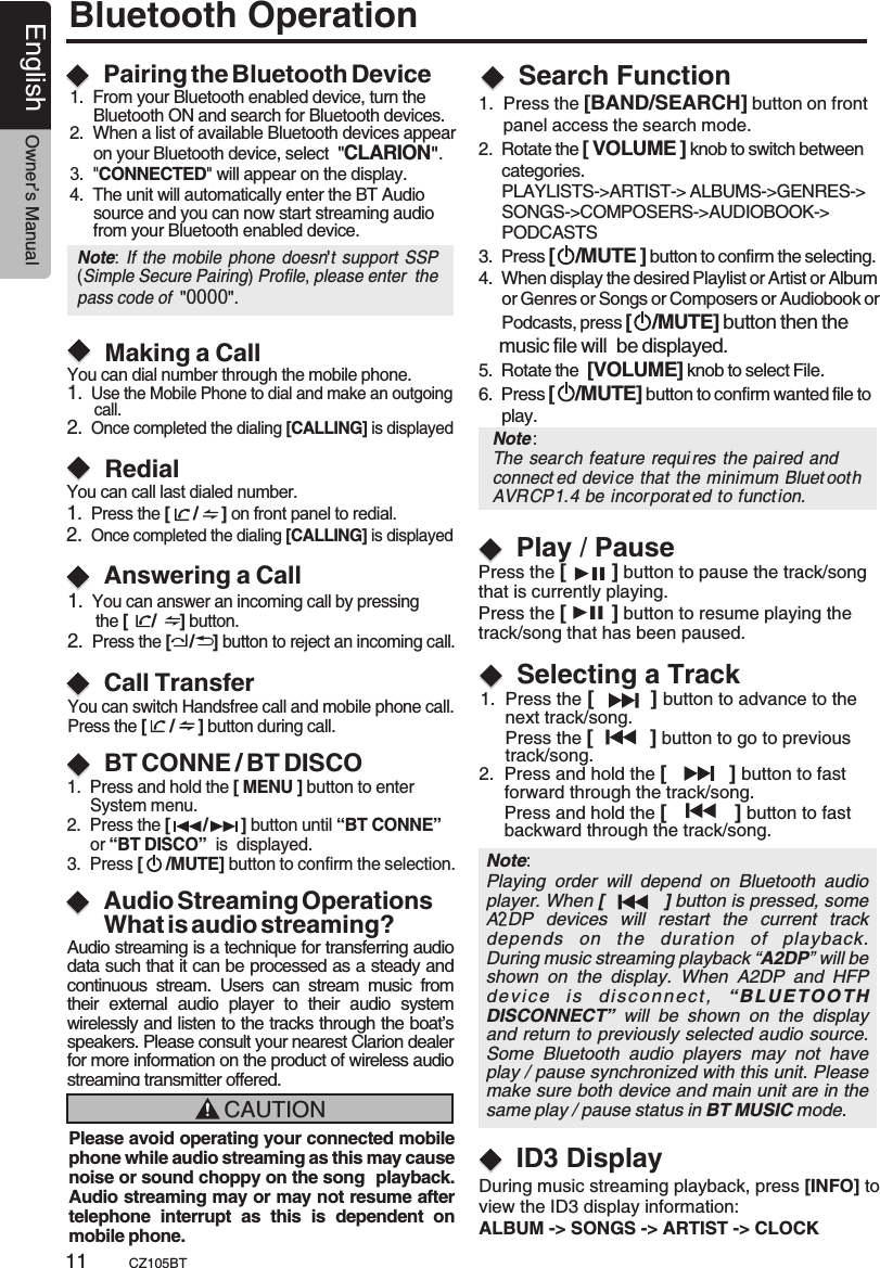 Bluetooth OperationPairing the Bluetooth DeviceMaking a CallRedialAnswering a CallCall TransferYou can dial number through the mobile phone.1.  Use the Mobile Phone to dial and make an outgoing       call.2.  Once completed the dialing [CALLING] is displayed You can call last dialed number.1.  Press the [     /     ] on front panel to redial.2.  Once completed the dialing [CALLING] is displayed 1.  You can answer an incoming call by pressing       the   button.2.  Press the [    /    ] button to reject an incoming call.[     /     ]You can switch Handsfree call and mobile phone call.Press the [     /     ] button during call.1.  From your Bluetooth enabled device, turn the      Bluetooth ON and search for Bluetooth devices.2.  When a list of available Bluetooth devices appear      on your Bluetooth device, select  &quot;CLARION&quot;.3.  &quot;CONNECTED&quot; will appear on the display.4.  The unit will automatically enter the BT Audio      source and you can now start streaming audio      from your Bluetooth enabled device.Note:  If the mobile phone doesn&apos;t support SSP (Simple Secure Pairing) Profile, please enter  the pass code of  &quot;0000&quot;.BT CONNE / BT DISCO1.  Press and hold the [ MENU ] button to enter      System menu.2.  Press the [       /       ] button until “BT CONNE”      or “BT DISCO”  is  displayed.3.  Press [     /MUTE] button to confirm the selection.Search FunctionNote: Playing  order  will  depend  on  Bluetooth  audio player. When [          ] button is pressed, some A2DP  devices  will  restart  the  current  track depends  on  the  duration  of  playback.During music streaming playback “A2DP” will be shown  on  the  display.  When  A2DP  and  HFP de v i c e   i s  dis c o n n e ct,   “ B L U E TOO T H  DISCONNECT”  will  be  shown  on  the  display and return to previously selected audio source. Some  Bluetooth  audio  players  may  not  have play / pause synchronized with this unit. Please make sure both device and main unit are in the same play / pause status in BT MUSIC mode.1.  Press the [          ] button to advance to the      next track/song.      Press the [          ] button to go to previous      track/song.2.  Press and hold the [           ] button to fast      forward through the track/song.     Press and hold the [            ] button to fast      backward through the track/song.Selecting a TrackPlay / PausePress the [        ] button to pause the track/song that is currently playing.Press the [        ] button to resume playing the track/song that has been paused.ID3 DisplayDuring music streaming playback, press [INFO] toview the ID3 display information: ALBUM -&gt; SONGS -&gt; ARTIST -&gt; CLOCK Audio Streaming OperationsWhat is audio streaming?Audio streaming is a technique for transferring audio data such that it can be processed as a steady and continuous  stream.  Users  can  stream  music  from their  external  audio  player  to  their  audio  system wirelessly and listen to the tracks through the boat’s speakers. Please consult your nearest Clarion dealer for more information on the product of wireless audio streaming transmitter offered.2.  Rotate the [ VOLUME ] knob to switch between     categories.     PLAYLISTS-&gt;ARTIST-&gt; ALBUMS-&gt;GENRES-&gt;     SONGS-&gt;COMPOSERS-&gt;AUDIOBOOK-&gt;     PODCASTS3.  Press [    /MUTE ] button to confirm the selecting.4.  When display the desired Playlist or Artist or Album      or Genres or Songs or Composers or Audiobook or     Podcasts, press [    /MUTE] button then the     music file will  be displayed.5.  Rotate the  [VOLUME] knob to select File.6.  Press [    /MUTE] button to confirm wanted file to      play. 1.  Press the [BAND/SEARCH] button on front      panel access the search mode.Note: The sear ch feature requi res the paired and connect ed device that the minimum Bluet ooth AVRCP1.4 be incor porat ed to function.  CAUTIONPlease avoid operating your connected mobile phone while audio streaming as this may cause noise or sound choppy on the song  playback. Audio streaming may or may not resume after telephone  interrupt  as  this  is  dependent  on mobile phone. English Owner’s ManualCZ105BT11