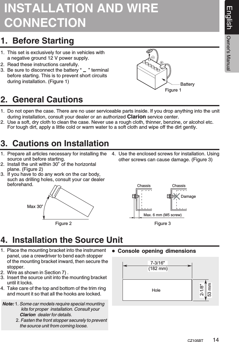 INSTALLATION AND CONNECTIONWIRE 1.  Before Starting1.  This set is exclusively for use in vehicles with      a negative ground 12 V power supply.2.  Read these instructions carefully.3.  Be sure to disconnect the battery “     ” terminal     before starting. This is to prevent short circuits     during installation. (Figure 1)2.  General Cautions3.  Cautions on Installation4.  Installation the Source UnitBatteryFigure 11.  Do not open the case. There are no user serviceable parts inside. If you drop anything into the unit     during installation, consult your dealer or an authorized Clarion service center.2.  Use a soft, dry cloth to clean the case. Never use a rough cloth, thinner, benzine, or alcohol etc.      For tough dirt, apply a little cold or warm water to a soft cloth and wipe off the dirt gently.1.  Prepare all articles necessary for installing the      source unit before starting.o 2.  Install the unit within 30  of the horizontal      plane. (Figure 2)3.  If you have to do any work on the car body,      such as drilling holes, consult your car dealer      beforehand.  1.  2.  3.  Place the mounting bracket into the instrument      panel, use a crewdriver to bend each stopper      of the mounting bracket inward, then secure the      stopper. Wire as shown in Section 7) .Insert the source unit into the mounting bracket      until it locks.4.  Take care of the top and bottom of the trim ring      and mount it so that all the hooks are locked.  oMax 30Chassis ChassisDamageMax. 6 mm (M5 screw)Figure 2 Figure 34.  Use the enclosed screws for installation. Using      other screws can cause damage. (Figure 3)Note:                kits for proper  installation. Consult your               Clarion  dealer for details.           2. Fasten the front stopper securely to prevent               the source unit from coming loose. 1. Some car models require special mounting (182 mm)7-3/16&quot;2-1/8&quot;53 mmHoleConsole opening dimensionsEnglish Owner’s ManualCZ105BT 14