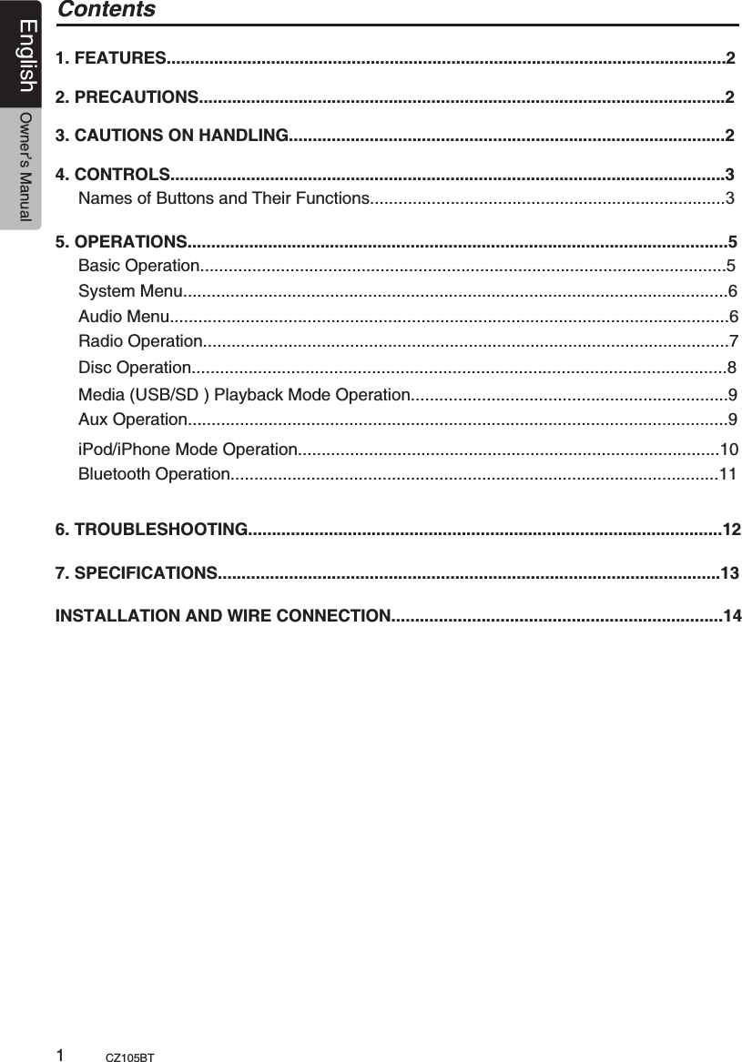 English Owner’s ManualCZ105BT                                                        1Contents1. FEATURES......................................................................................................................22. PRECAUTIONS...............................................................................................................23. CAUTIONS ON HANDLING............................................................................................24. CONTROLS.....................................................................................................................3Names of Buttons and Their Functions...........................................................................35. OPERATIONS..................................................................................................................5Basic Operation...............................................................................................................5System Menu...................................................................................................................6Audio Menu......................................................................................................................6 Radio Operation...............................................................................................................7Media (USB/SD ) Playback Mode Operation...................................................................9Disc Operation.................................................................................................................8iPod/iPhone Mode Operation.........................................................................................106. TROUBLESHOOTING....................................................................................................127. SPECIFICATIONS..........................................................................................................13INSTALLATION AND WIRE CONNECTION......................................................................14 Aux Operation..................................................................................................................9 Bluetooth Operation.......................................................................................................11