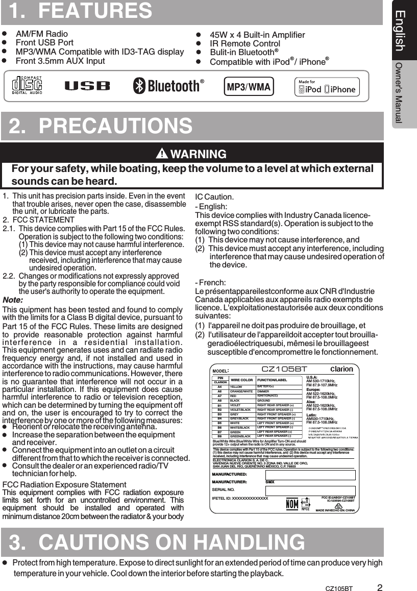 12359A-CZ105BTTURESCZ105BTEnglish Owner’s Manual2.  PRECAUTIONS.TURES3.  CAUTIONS ON HANDLING1.  This unit      that trouble arises, never open the case, disassemble      the unit, or lubricate the parts.has precision parts inside. Even in the event 1.  FEATURESFront USB Port      Protect from high temperature. Expose to direct sunlight for an extended period of time can produce very high temperature in your vehicle. Cool down the interior before starting the playback.22.  FCC STATEMENT2.1.  This device complies with Part 15 of the FCC Rules.         Operation is subject to the following two conditions:        (1) This device may not cause harmful interference.        (2)  Changes or modifications not expressly approved         by the party responsible for compliance could void         the user&apos;s authority to operate the equipment.    This device must accept any interference              received, including interference that may cause              undesired operation.2.2. This quipment has been tested and found to comply with the limits for a Class B digital device, pursuant to Part 15 of the FCC Rules. These limits are designed to  provide  reasonable  protection  against  harmful interference  in  a  residential  installation. This equipment generates uses and can radiate radio frequency  energy  and,  if  not  installed  and  used  in accordance with the instructions, may cause harmful interference to radio communications. However, there is no guarantee that interference will not occur in a particular installation. If this equipment does cause harmful interference to radio or television reception, which can be determined by turning the equipment off and on, the user is encouraged to try to correct the interference by one or more of the following measures:This equipment complies with FCC radiation exposure limits  set  forth  for  an  uncontrolled  environment.  This equipment  should  be  installed  and  operated  with minimum distance 20cm between the radiator &amp; your body Reorient or relocate the receiving antenna. Increase the separation between the equipment and receiver.  Connect the equipment into an outlet on a circuit different from that to which the receiver is connected. Consult the dealer or an experienced radio/TV technician for help.  Note:FCC Radiation Exposure Statement Front 3.5mm AUX Input Bulit-in Bluetooth45W x 4 Built-in AmplifierCompatible with iPod  / iPhoneMP3/WMA Compatible with ID3-TAG displayIC Caution.- English: This device complies with Industry Canada licence-exempt RSS standard(s). Operation is subject to the following two conditions: (1)  This device may not cause interference, and (2)  This device must accept any interference, including        interference that may cause undesired operation of        the device.- French:Le présentappareilestconforme aux CNR d&apos;Industrie Canada applicables aux appareils radio exempts de licence. L&apos;exploitationestautorisée aux deux conditions suivantes: (1)  l&apos;appareil ne doit pas produire de brouillage, et (2)  l&apos;utilisateur de l&apos;appareildoit accepter tout brouilla-      geradioélectriquesubi, mêmesi le brouillageest       susceptible d&apos;encompromettre le fonctionnement.WARNINGFor your safety, while boating, keep the volume to a level at which external sounds can be heard.®®® ®AM/FM Radio  IR Remote Control ELECTRÓNICA CLARION S. A. DE C. VAVENIDA NUEVE ORIENTE NO. 3 ZONA IND. VALLE DE ORO, SAN JUAN DEL RÍO, QUERÉTARO MÉXICO, C.P. 76803MANUFACTURED:MADE IN/HECHO EN: CHINASERIAL NO.MANUFACTURER:                 SMXU.S.A: AM 530-1710kHz, FM 87.9-107.9MHzEurope:AM 522-1620kHz, FM 87.5-108.0MHzAisa: AM 522-1620kHz, FM 87.5-108.0MHzLatin: AM530-1710kHz, FM 87.5-108.0MHzBlue/  Wire:Blue  Wire for Amplifier Turn-ON and should provide 12+ output when the radio is ON and in any source.White White/This device complies with Part 15 of the FCC rules. Operation is subject to the (1) this device may not cause harmful interference, and (2) this device must accept any interference received, including interference that may cause undesired operation.  following two conditions: :IGNITION(ACC)YELLOWWIRE COLORVIOLET/BLACKGREY/BLACKGREEN/BLACKWHITE/BLACKVIOLETBLACKGREYB4B8B7B6B5REDA6A7A8B1B2A4PINB3ORANGE/WHITELEFT FRONT SPEAKER (-)LEFT REAR SPEAKER (-)RIGHT FRONT SPEAKER (-)RIGHT REAR SPEAKER (-)FUNCTION/LABELBATTERY(+)GROUNDDIMMERCLARIONGREENWHITERIGHT REAR SPEAKER (+)RIGHT FRONT SPEAKER (+)LEFT FRONT SPEAKER (+)LEFT REAR SPEAKER (+)CZ105BTIFETEL ID: XXXXXXXXXXXXXX FCC ID:2ABGY-CZ105BTIC: 