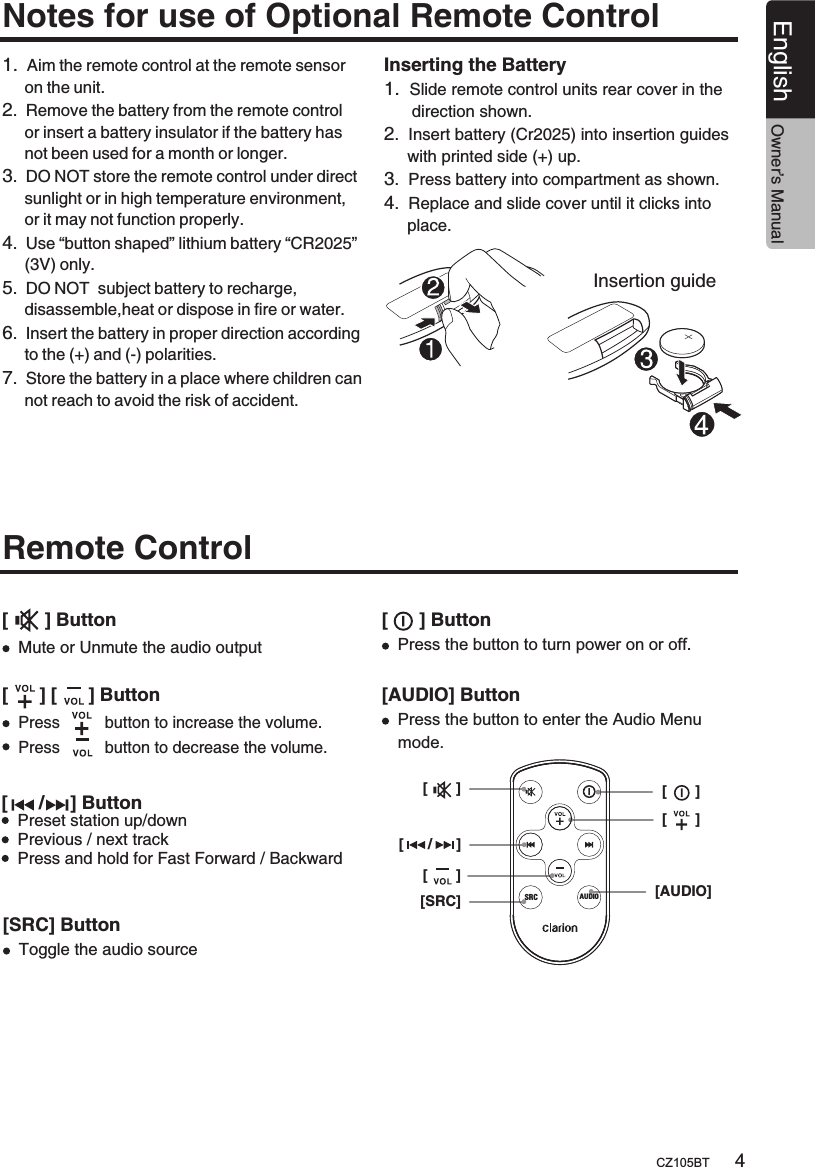 4CZ105BTEnglishNotes for use of Optional Remote ControlRemote Control 1.  Aim the remote control at the remote sensor      on the unit.2.  Remove the battery from the remote control     or insert a battery insulator if the battery has     not been used for a month or longer.3.  DO NOT store the remote control under direct     sunlight or in high temperature environment,     or it may not function properly.4.  Use “button shaped” lithium battery “CR2025”     (3V) only.5.  DO NOT  subject battery to recharge,     disassemble,heat or dispose in fire or water.6.  Insert the battery in proper direction according     to the (+) and (-) polarities.7.  Store the battery in a place where children can     not reach to avoid the risk of accident.Insertion guideInserting the Battery1.  Slide remote control units rear cover in the       direction shown.2.  Insert battery (Cr2025) into insertion guides      with printed side (+) up.3.  Press battery into compartment as shown.4.  Replace and slide cover until it clicks into      place.[      /     ] ButtonPreset station up/downPrevious / next track Press and hold for Fast Forward / Backward [       ] Button[      ] [      ] ButtonMute or Unmute the audio outputOwner’s Manual[      /      ][SRC][       ][AUDIO][       ][       ][       ]SRC AUDIO[SRC] Button[      ] Button[AUDIO] ButtonToggle the audio sourcePress the button to turn power on or off. Press the button to enter the Audio Menu mode.Press          button to increase the volume.Press          button to decrease the volume.