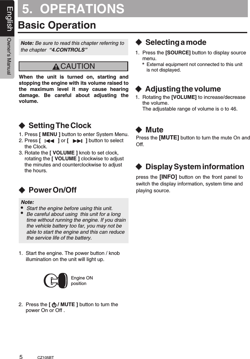 5.  OPERATIONSBasic OperationCAUTIONWhen  the  unit  is  turned  on,  starting  and stopping the engine with its volume raised to the  maximum  level  it  may  cause  hearing damage.  Be  careful  about  adjusting  the volume.Power On/OffSetting The ClockSelecting a modeAdjusting the volumeEngine ONpositionNote: Be sure to read this chapter referring the chapter  “4.CONTROLS”to Note:     Start the engine before using this unit.    Be careful about using  this unit for a long     time without running the engine. If you drain     the vehicle battery too far, you may not be     able to start the engine and this can reduce     the service life of the battery.1.  Start the engine. The power button / knob     illumination on the unit will light up. 2.  Press the [     / MUTE ] button to turn      power On or Off .the 1.  Press the [SOURCE] button to display source      menu.*External equipment not connected to this unit is not displayed.1.  Rotating the [VOLUME] to increase/decrease     the volume.     The adjustable range of volume is o to 46.  MuteDisplay System informationPress the [MUTE] button to turn the mute On and Off.press the [INFO] button  on  the  front panel to switch the display information, system time and playing source.1. Press [ MENU ] button to enter System Menu.2. Press [            ] or [            ] button to select     the Clock.3. Rotate the [ VOLUME ] knob to set clock,     rotating the [ VOLUME ] clockwise to adjust     the minutes and counterclockwise to adjust     the hours.English Owner’s ManualCZ105BT5