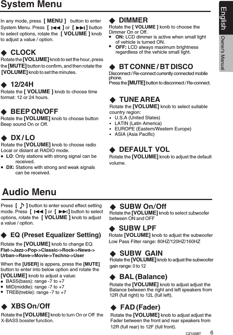 System MenuCLOCK12/24HDX / LOIn any mode, press  [ MENU ]   button to enter System Menu. Press  [         ] or  [        ] button to select options, rotate the  [ VOLUME ] knob to adjust a value / option.Rotate the [VOLUME] knob to choose radio Local or distant at RADIO mode.    LO: Only stations with strong signal can be            received.    DX: Stations with strong and weak signals           can be received.BEEP ON/OFFRotate the [VOLUME] knob to choose button Beep sound On or Off.Rotate the [ VOLUME ] knob to choose time format: 12 or 24 hours.DIMMERRotate the [ VOLUME ] konb to choose the Dimmer On or Off.     ON: LCD dimmer is active when small light      of vehicle is turned ON.     OFF: LCD always maximum brightness     regardless of the vehicle small light.TUNE AREARotate the [VOLUME] knob to select suitable country region:    U.S.A (United States)    LATIN (Latin America)    EUROPE (Eastern/Western Europe)    ASIA (Asia Pacific)BT CONNE / BT DISCODisconnect / Re-connect currently connected mobile phone.Press the [MUTE] button to disconnect / Re-connect.English Owner’s ManualCZ105BT 6Rotate the [VOLUME] knob to adjust the defaultvolume.DEFAULT  VOLWhen the [USER] is appera, press the [MUTE]button to enter into below option and rotate the[VOLUME] knob to adjust a value:     BASS(bass): range -7 to +7    MID(middle): range -7 to +7    TREB(treble): range -7 to +7Audio MenuBAL (Balance)Press  [      ] button to enter sound effect setting mode. Press  [         ] or  [        ] button to select options, rotate the  [ VOLUME ] knob to adjust a value / option.Rotate the [VOLUME] knob to adjust adjust the Balance between the right and left speakers from 12R (full right) to 12L (full left).FAD (Fader)Rotate the [VOLUME] knob to adjust adjust the Fader between the front and rear speakers from 12R (full rear) to 12F (full front).EQ (Preset Equalizer Setting)Rotate the [VOLUME] knob to change EQ:Flat-&gt;Jazz-&gt;Pop-&gt;Classic-&gt;Rock-&gt;News-&gt;Urban-&gt;Rave-&gt;Movie-&gt;Techno-&gt;User  S GAINUBW Rotate the [VOLUME] knob to adjust the subwoofer gain range: 0 to 12XBS On/OffRotate the [VOLUME] knob to turn On or Off  the X-BASS bosster function.SUBW On/OffRotate the [VOLUME] knob to select subwooferbetween ON and OFF S LPFUBW Rotate [VOLUME] knob to adjust the subwoofer Low Pass Filter range: 80HZ/120HZ/160HZ Rotate the [VOLUME] knob to set the hour, press the [MUTE] button to confirm, and then rotate the [VOLUME] knob to set the minutes.