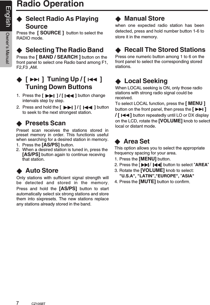 Radio OperationEnglish Owner’s ManualCZ105BT7[        ]  Tuning Up / [        ] Tuning Down ButtonsSelect Radio As Playing SourceSelecting The Radio Band1.  Press the [           ] / [          ] button change      intervals step by step.Press the  [ SOURCE ]  button to select the RADIO mode.Press the [ BAND / SEARCH ] button on the front panel to select one Radio band among F1,F2,F3 ,AM. 2.  Press and hold the [           ] / [           ] button      to seek to the next strongest station.Manual StoreRecall The Stored StationsLocal Seekingwhen  one  expected  radio  station  has  been detected, press and hold number button 1-6 to store it in the memory.Press one numeric button among 1 to 6 on the front panel to select the corresponding stored stations.When LOCAL seeking is ON, only those radio stations with strong radio signal could be received.To select LOCAL function, press the [ MENU ] button on the front panel, then press the [        ]/ [        ] button repeatedly until LO or DX display on the LCD, rotate the [VOLUME] knob to select local or distant mode.      Presets Scan Preset  scan  receives  the  stations  stored  in preset  memory  in  order.  This  functionis  useful when searching for a desired station in memory.1.  Press the [AS/PS] button.2.  When a desired station is tuned in, press the     [AS/PS] button again to continue receving      that station.Auto Store Only stations with sufficient signal strength will be  detected and stored in the memory.Press and  hold  the  [AS/PS]  button to start automatically select six strong stations and store them into sixpresets.  The new stations replace any stations already stored in the band.Area SetThis option allows you to select the appropriatefrequency spacing for your area.1. Press the   button.2. Press the [       /       ] button to select  AREA3. Rotate the [VOLUME] knob to select:     &quot;U.S.A&quot;, &quot;LATIN”,&quot;EUROPE&quot;, &quot;ASIA&quot;4. Press the [MUTE] button to confirm.[MENU]&quot; &quot;
