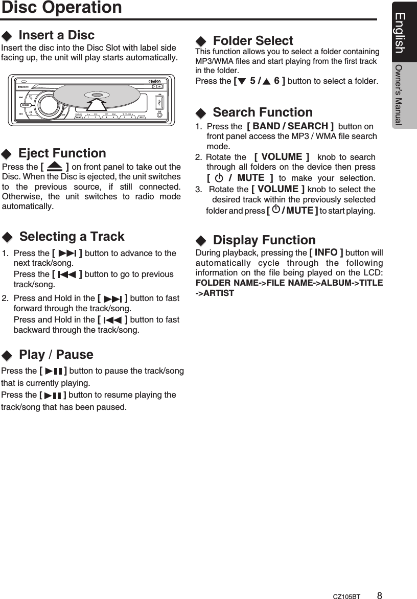 1.  Press the [         ] button to advance to the      next track/song.      Press the [         ] button to go to previous      track/song.This function allows you to select a folder containing MP3/WMA files and start playing from the first track in the folder.Press the [     5 /     6 ] button to select a folder.   During playback, pressing the [ INFO ] button willautomatically  cycle  through  the  following information on the file being played on the LCD:FOLDER NAME-&gt;FILE NAME-&gt;ALBUM-&gt;TITLE-&gt;ARTIST   2.  Press and Hold in the [         ] button to fast      forward through the track/song.     Press and Hold in the [         ] button to fast      backward through the track/song.Insert a DiscSelecting a TrackFolder SelectDisplay FunctionPlay / PausePress the [        ] button to pause the track/song that is currently playing.Press the [         ] button to resume playing the track/song that has been paused.Disc Operation2. Rotate  the   [  VOLUME ]   knob  to search      through all folders on the device then press     [      /  MUTE  ]  to  make  your  selection.3.   Rotate the [ VOLUME ] knob to select the         desired track within the previously selected      folder and press [     / MUTE ] to start playing.       Search Function1.  Press the  [ BAND / SEARCH ]  button on      front panel access the MP3 / WMA file search      mode.English Owner’s ManualCZ105BT 8SOURCEAS/PSInsert the disc into the Disc Slot with label side facing up, the unit will play starts automatically.  Press the  on front panel to take out the Disc. When the Disc is ejected, the unit switches to  the  previous  source,  if  still  connected.   Otherwise,  the  unit  switches  to  radio  mode automatically.[       ] Eject Function