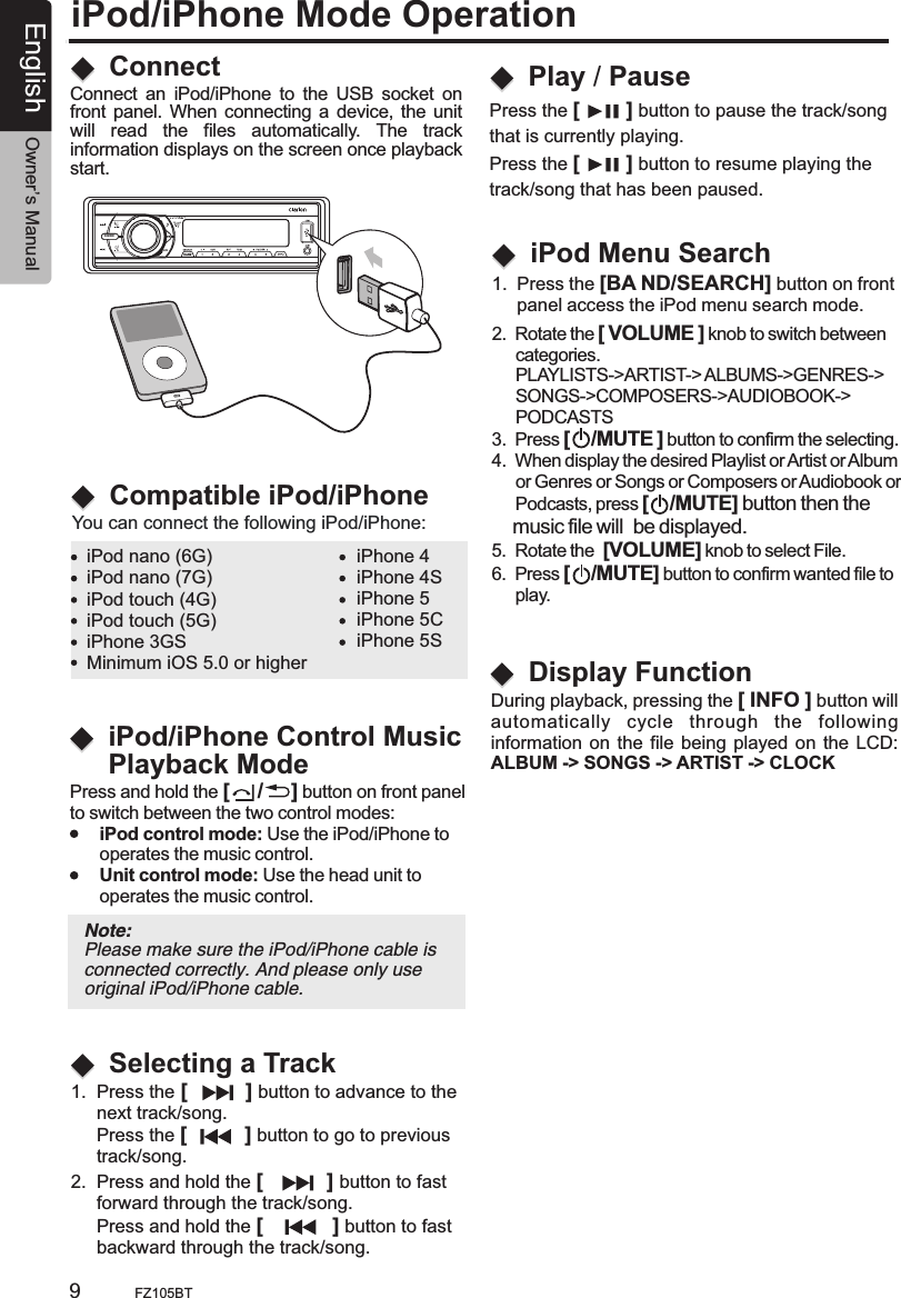 SOURCEAS/PSiPod/iPhone Mode OperationConnectCompatible iPod/iPhoneConnect  an  iPod/iPhone  to  the  USB  socket  on front panel. When connecting a device, the unit will  read  the  files  automatically.  The  track information displays on the screen once playback start.You can connect the following iPod/iPhone:iPod nano (6G)iPod nano (7G)iPod touch (4G)iPod touch (5G)iPhone 3GSiPhone 4iPhone 4SiPhone 5iPhone 5CiPhone 5SMinimum iOS 5.0 or higher1.  Press the [          ] button to advance to the      next track/song.      Press the [          ] button to go to previous      track/song.2.  Press and hold the [           ] button to fast      forward through the track/song.     Press and hold the [            ] button to fast      backward through the track/song.Selecting a TrackPlay / PausePress the [        ] button to pause the track/song that is currently playing.Press the [        ] button to resume playing the track/song that has been paused.2.  Rotate the [ VOLUME ] knob to switch between     categories.     PLAYLISTS-&gt;ARTIST-&gt; ALBUMS-&gt;SONGS-&gt;COMPOSERS-&gt;AUDIOBOOK-&gt;     PODCASTS3.  Press [    /MUTE ] button to confirm the selecting.4.  When display the desired Playlist or Artist or Album      or Genres or Songs or Composers or Audiobook or     Podcasts, press [    /MUTE] button then the     music file will  be displayed.5.  Rotate the  [VOLUME] knob to select File.6.  Press [    /MUTE] button to confirm wanted file to      play. GENRES-&gt;     iPod Menu Search1.  Press the [BA ND/SEARCH] button on front      panel access the iPod menu search mode.FZ105BT9 iPod/iPhone Control MusicPlayback ModePress and hold the [     /     ] button on front panelto switch between the two control modes:      iPod control mode: Use the iPod/iPhone to       operates the music control.      Unit control mode: Use the head unit to       operates the music control.Note: Please make sure the iPod/iPhone cable is connected correctly. And please only use original iPod/iPhone cable.During playback, pressing the [ INFO ] button willautomatically  cycle  through  the  following information on  the file being  played  on the LCD:ALBUM -&gt; SONGS -&gt; ARTIST -&gt; CLOCK   Display FunctionEnglish Owner’s Manual