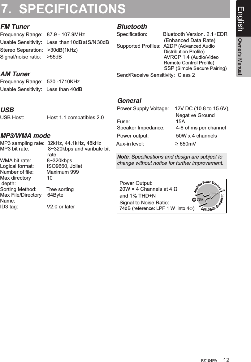 7.  SPECIFICATIONSFM TunerPower Output:20W × 4 Channels at 4 Ωand 1% THD+N Signal to Noise Ratio:74dB (reference: LPF 1 W  into 4  )Frequency Range:   87.9 - 107.9MHz  Usable Sensitivity:  Less  than 10dB at S/N 30dBStereo Separation:   &gt;30dB(1kHz) AM TunerFrequency Range:   530 -1710KHz     Usable Sensitivity:   Less than 40dBUSBMP3/WMA modeUSB Host:                Host 1.1 compatibles 2.0MP3 sampling rate:  32kHz, 44.1kHz, 48kHzMP3 bit rate:             8~320kbps and varibale bit                                 rateWMA bit rate:           8~320kbps Logical format:         ISO9660, JolietNumber of file:         Maximum 999Max directory           10 depth:Sorting Method:       Tree sortingMax File/Directory    64ByteName:ID3 tag:                    V2.0 or laterGeneralPower Supply Voltage:    12V DC (10.8 to 15.6V),                                          Negative GroundFuse:                                15ASpeaker Impedance:        4-8 ohms per channel Note: Specifications and design are subject to change without notice for further improvement.Signal/noise ratio:    &gt;55dBPower output:                   50W x 4 channels Aux-in level:                      ≥ 650mVBluetoothSpecification:           Bluetooth Version.  EDR                                 (Enhanced Data Rate)Supported Profiles:  A2DP (Advanced Audio                                    Distribution Profile)                                 AVRCP 1.4 (Audio/Video                                    Remote Control Profile)                                 SSP (Simple Secure Pairing)Send/Receive Sensitivity:  Class 2English Owner’s ManualFZ104PA 122.1+
