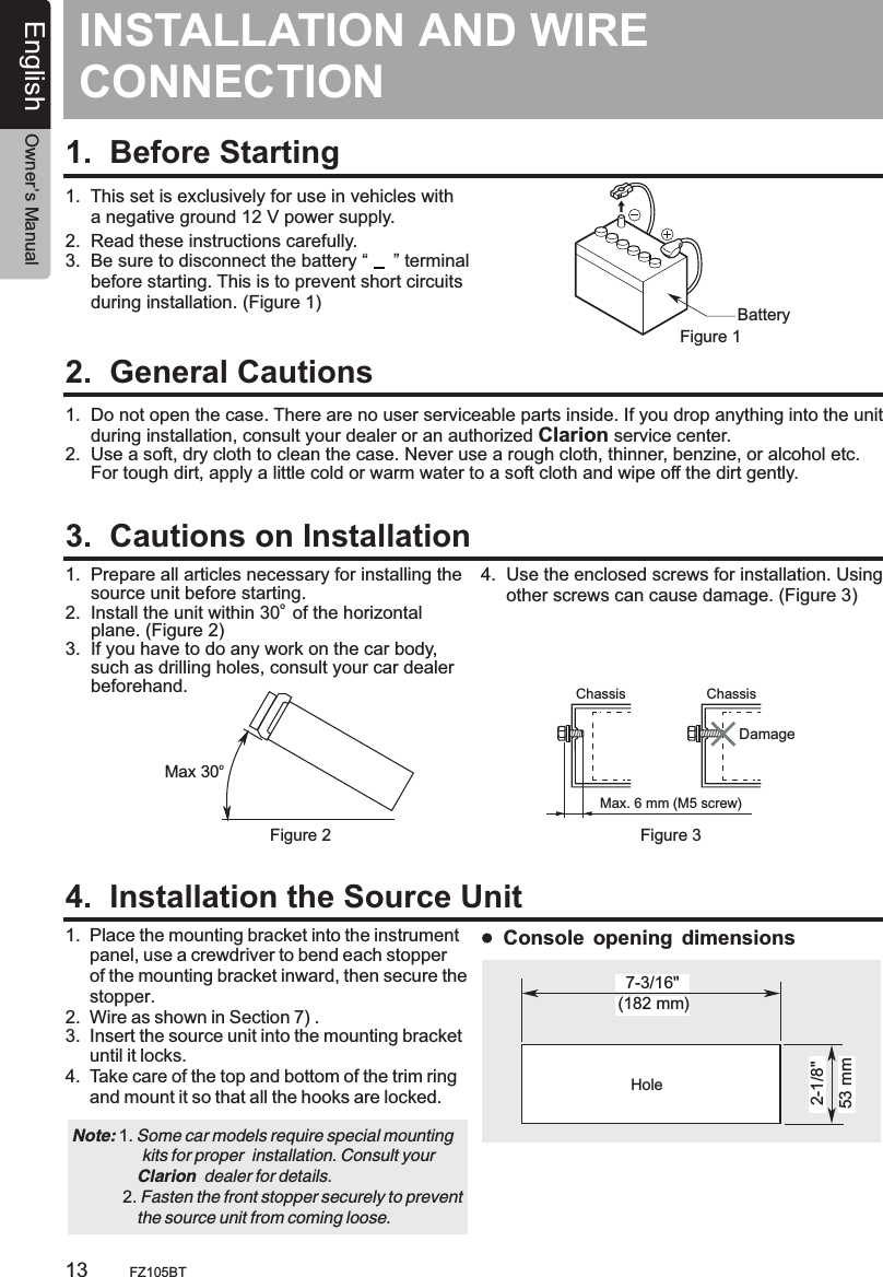 INSTALLATION AND CONNECTIONWIRE 1.  Before Starting1.  This set is exclusively for use in vehicles with      a negative ground 12 V power supply.2.  Read these instructions carefully.3.  Be sure to disconnect the battery “     ” terminal     before starting. This is to prevent short circuits     during installation. (Figure 1)2.  General Cautions3.  Cautions on Installation4.  Installation the Source UnitBatteryFigure 11.  Do not open the case. There are no user serviceable parts inside. If you drop anything into the unit     during installation, consult your dealer or an authorized Clarion service center.2.  Use a soft, dry cloth to clean the case. Never use a rough cloth, thinner, benzine, or alcohol etc.      For tough dirt, apply a little cold or warm water to a soft cloth and wipe off the dirt gently.1.  Prepare all articles necessary for installing the      source unit before starting.o 2.  Install the unit within 30  of the horizontal      plane. (Figure 2)3.  If you have to do any work on the car body,      such as drilling holes, consult your car dealer      beforehand.  1.  2.  3.  Place the mounting bracket into the instrument      panel, use a crewdriver to bend each stopper      of the mounting bracket inward, then secure the      stopper. Wire as shown in Section 7) .Insert the source unit into the mounting bracket      until it locks.4.  Take care of the top and bottom of the trim ring      and mount it so that all the hooks are locked.  oMax 30Chassis ChassisDamageMax. 6 mm (M5 screw)Figure 2 Figure 34.  Use the enclosed screws for installation. Using      other screws can cause damage. (Figure 3)Note:                kits for proper  installation. Consult your               Clarion  dealer for details.           2. Fasten the front stopper securely to prevent               the source unit from coming loose. 1. Some car models require special mounting (182 mm)7-3/16&quot;2-1/8&quot;53 mmHoleConsole opening dimensionsEnglish Owner’s ManualFZ105BT13