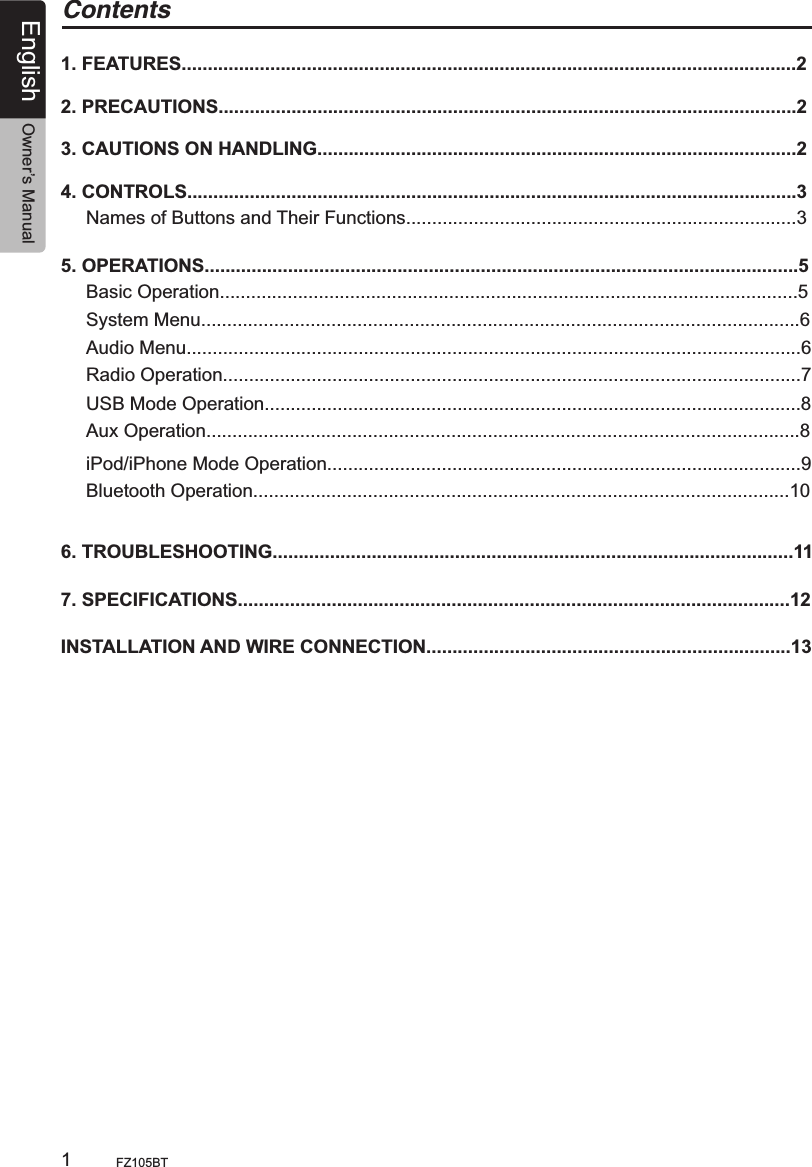 English Owner’s ManualFZ105BT                                                        1Contents1. FEATURES......................................................................................................................22. PRECAUTIONS...............................................................................................................23. CAUTIONS ON HANDLING............................................................................................24. CONTROLS.....................................................................................................................3Names of Buttons and Their Functions...........................................................................35. OPERATIONS..................................................................................................................5Basic Operation...............................................................................................................5System Menu...................................................................................................................6Audio Menu......................................................................................................................6 Radio Operation...............................................................................................................7USB Mode Operation.......................................................................................................8iPod/iPhone Mode Operation...........................................................................................96. TROUBLESHOOTING....................................................................................................117. SPECIFICATIONS..........................................................................................................12INSTALLATION AND WIRE CONNECTION......................................................................13 Aux Operation..................................................................................................................8 Bluetooth Operation.......................................................................................................10