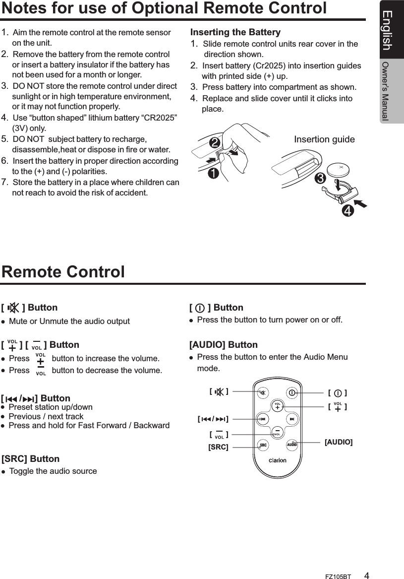 4FZ105BTEnglishNotes for use of Optional Remote ControlRemote Control 1.  Aim the remote control at the remote sensor      on the unit.2.  Remove the battery from the remote control     or insert a battery insulator if the battery has     not been used for a month or longer.3.  DO NOT store the remote control under direct     sunlight or in high temperature environment,     or it may not function properly.4.  Use “button shaped” lithium battery “CR2025”     (3V) only.5.  DO NOT  subject battery to recharge,     disassemble,heat or dispose in fire or water.6.  Insert the battery in proper direction according     to the (+) and (-) polarities.7.  Store the battery in a place where children can     not reach to avoid the risk of accident.Insertion guideInserting the Battery1.  Slide remote control units rear cover in the       direction shown.2.  Insert battery (Cr2025) into insertion guides      with printed side (+) up.3.  Press battery into compartment as shown.4.  Replace and slide cover until it clicks into      place.[      /     ] ButtonPreset station up/downPrevious / next track Press and hold for Fast Forward / Backward [       ] Button[      ] [      ] ButtonMute or Unmute the audio outputOwner’s Manual[      /      ][SRC][       ][AUDIO][       ][       ][       ]SRC AUDIO[SRC] Button[      ] Button[AUDIO] ButtonToggle the audio sourcePress the button to turn power on or off. Press the button to enter the Audio Menu mode.Press          button to increase the volume.Press          button to decrease the volume.