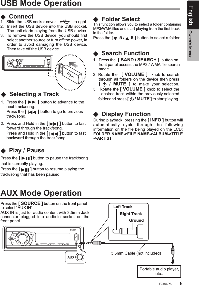 SOURCEAS/PSSOURCEAS/PS1.  Press the [         ] button to advance to the      next track/song.      Press the [         ] button to go to previous      track/song.This function allows you to select a folder containing MP3/WMA files and start playing from the first track in the folder.Press the [     5 /     6 ] button to select a folder.   During playback, pressing the [ INFO ] button willautomatically  cycle  through  the  following information on  the file being  played  on the LCD:FOLDER NAME-&gt;FILE NAME-&gt;ALBUM-&gt;TITLE-&gt;ARTIST   2.  Press and Hold in the [         ] button to fast      forward through the track/song.     Press and Hold in the [         ] button to fast      backward through the track/song.ConnectSelecting a TrackFolder SelectDisplay FunctionPlay / Pause1.  Slide the USB socket cover             to right.2.   Insert the USB device into the  USB  socket.      The unit starts playing from the USB device.  3.   To remove the  USB device, you should first       select another source or turn off the power, in      order  to  avoid  damaging  the  USB  device.       Then take off the USB device.Press the [        ] button to pause the track/song that is currently playing.Press the [         ] button to resume playing the track/song that has been paused.USB Mode OperationAUX Mode Operation2.  Rotate  the    [ VOLUME  ]    knob  to  search      through  all  folders on  the  device then  press     [      /  MUTE  ]  to  make  your  selection.3.   Rotate the [ VOLUME ] knob to select the          desired track within the previously selected      folder and press [     / MUTE ] to start playing.       Search Function1.  Press the  [ BAND / SEARCH ]  button on      front panel access the MP3 / WMA file search      mode.Press the [ SOURCE ] button on the front panel to select “AUX IN”.       AUX IN is just for audio content with 3.5mm Jack connector  plugged  into  audio-in  socket  on  the front panel.Left TrackRight TrackGroundPortable audio player,etc..3.5mm Cable (not included)English Owner’s ManualFZ104PA 8