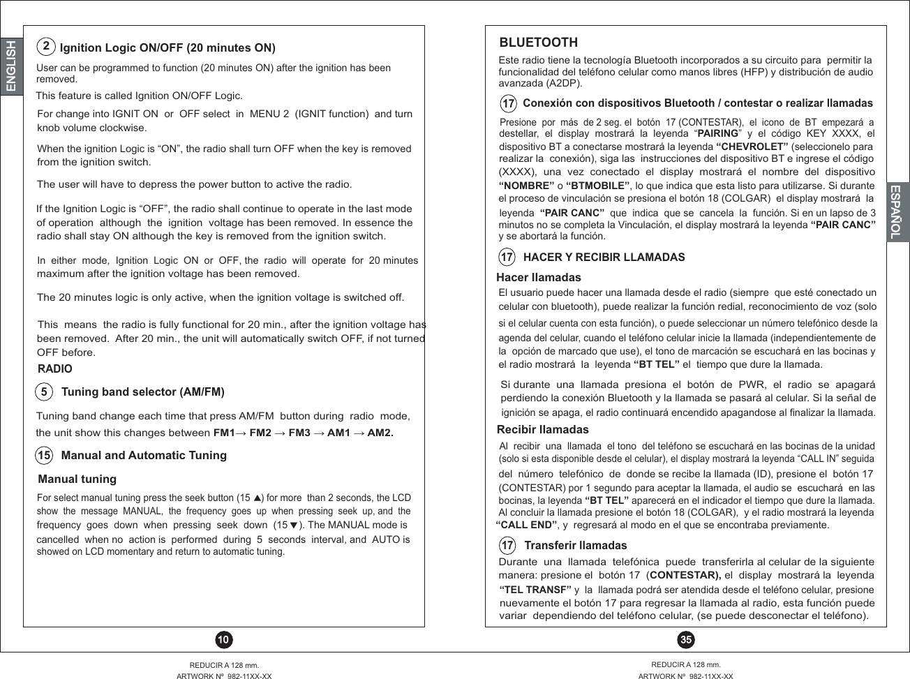 User can be programmed to function (20 minutes ON) after the ignition has been removed. This feature is called Ignition ON/OFF Logic.For change into IGNIT ON  or  OFF select  in  MENU 2  (IGNIT function)  and turn  knob volume clockwise.When the ignition Logic is “ON”, the radio shall turn OFF when the key is removedfrom the ignition switch.Ignition Logic ON/OFF (20 minutes ON)2The user will have to depress the power button to active the radio.If the Ignition Logic is “OFF”, the radio shall continue to operate in the last mode of operation  although  the  ignition  voltage has been removed. In essence theradio shall stay ON although the key is removed from the ignition switch.In  either  mode,  Ignition  Logic  ON  or  OFF, the  radio  will  operate  for  20 minutesmaximum after the ignition voltage has been removed.The 20 minutes logic is only active, when the ignition voltage is switched off.This  means  the radio is fully functional for 20 min., after the ignition voltage hasbeen removed.  After 20 min., the unit will automatically switch OFF, if not turned  OFF before.BLUETOOTH Este radio tiene la tecnología Bluetooth incorporados a su circuito para  permitir la funcionalidad del teléfono celular como manos libres (HFP) y distribución de audioavanzada (A2DP).REDUCIR A 128 mm.ARTWORK Nº  982-11XX-XXREDUCIR A 128 mm.ARTWORK Nº  982-11XX-XX 10  35ENGLISHENGLISHENGLISHESPAÑOLdestellar,  el    display  mostrará  la  leyenda  “PAIRING”  y  el  código  KEY  XXXX,  el dispositivo BT a conectarse mostrará la leyenda “CHEVROLET” (seleccionelo pararealizar la  conexión), siga las  instrucciones del dispositivo BT e ingrese el código Presione  por  más  de 2 seg. el  botón  17 (CONTESTAR),  el  icono  de  BT  empezará  a17Conexión con dispositivos Bluetooth / contestar o realizar llamadasel proceso de vinculación se presiona el botón 18 (COLGAR)  el display mostrará  la leyenda  “PAIR CANC”  que  indica  que se  cancela  la  función. Si en un lapso de 3minutos no se completa la Vinculación, el display mostrará la leyenda “PAIR CANC” y se abortará la función.(XXXX),  una  vez  conectado  el  display  mostrará  el  nombre  del  dispositivo“NOMBRE” o “BTMOBILE”, lo que indica que esta listo para utilizarse. Si durantedel  número  telefónico  de  donde se recibe la llamada (ID), presione el  botón 17(CONTESTAR) por 1 segundo para aceptar la llamada, el audio se  escuchará  en lasbocinas, la leyenda “BT TEL” aparecerá en el indicador el tiempo que dure la llamada. Al concluir la llamada presione el botón 18 (COLGAR),  y el radio mostrará la leyenda“CALL END”, y  regresará al modo en el que se encontraba previamente.Al  recibir  una  llamada  el tono  del teléfono se escuchará en las bocinas de la unidad Recibir llamadas(solo si esta disponible desde el celular), el display mostrará la leyenda “CALL IN” seguida celular con bluetooth), puede realizar la función redial, reconocimiento de voz (soloel radio mostrará  la  leyenda “BT TEL” el  tiempo que dure la llamada.si el celular cuenta con esta función), o puede seleccionar un número telefónico desde laagenda del celular, cuando el teléfono celular inicie la llamada (independientemente deHACER Y RECIBIR LLAMADAS17Hacer llamadasEl usuario puede hacer una llamada desde el radio (siempre  que esté conectado un la  opción de marcado que use), el tono de marcación se escuchará en las bocinas y Si durante  una  llamada  presiona  el  botón  de  PWR,  el  radio  se  apagará perdiendo la conexión Bluetooth y la llamada se pasará al celular. Si la señal deignición se apaga, el radio continuará encendido apagandose al finalizar la llamada.Transferir llamadas17Durante  una  llamada  telefónica  puede  transferirla al celular de la siguientemanera: presione el  botón 17  (CONTESTAR), el  display  mostrará la  leyenda  “TEL TRANSF” y  la  llamada podrá ser atendida desde el teléfono celular, presionenuevamente el botón 17 para regresar la llamada al radio, esta función puedevariar  dependiendo del teléfono celular, (se puede desconectar el teléfono).the unit show this changes between FM1?  FM2 ?  FM3 ?  AM1 ?  AM2.Manual tuningFor select manual tuning press the seek button (15    ) for more  than 2 seconds, the LCDshow  the  message  MANUAL,  the  frequency  goes  up  when  pressing  seek  up, and  thefrequency  goes  down  when  pressing  seek  down  (15    ). The MANUAL mode iscancelled  when no  action is  performed  during  5  seconds  interval, and  AUTO is showed on LCD momentary and return to automatic tuning.Manual and Automatic Tuning15 Tuning band change each time that press AM/FM  button during  radio  mode,Tuning band selector (AM/FM)5RADIO16