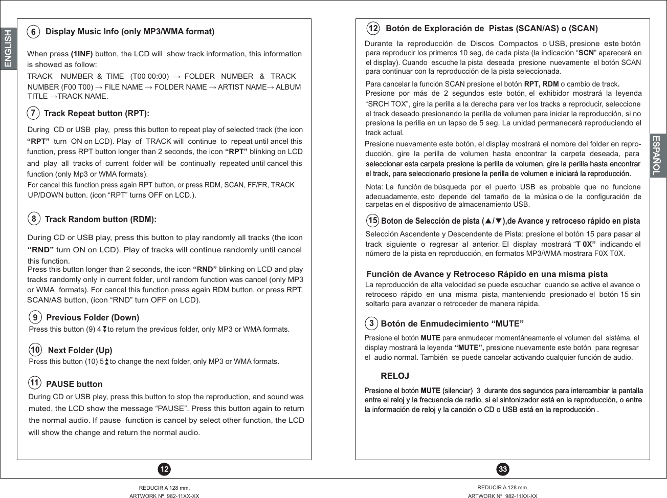 7Track Repeat button (RPT):During  CD or USB  play,  press this button to repeat play of selected track (the icon “RPT”  turn  ON on LCD). Play  of  TRACK will  continue  to  repeat until ancel thisfunction, press RPT button longer than 2 seconds, the icon “RPT” blinking on LCDand  play    all  tracks of  current  folder will  be  continually  repeated until cancel this function (only Mp3 or WMA formats).For cancel this function press again RPT button, or press RDM, SCAN, FF/FR, TRACKUP/DOWN button. (icon “RPT” turns OFF on LCD.).When press (1INF) button, the LCD will  show  information, this information   track   is showed as follow:TRACK    NUMBER  &amp;  TIME   (T00 00:00)  ?   FOLDER   NUMBER   &amp;   TRACKDisplay Music Info (only MP3/WMA format)166NUMBER (F00 T00) ?  FILE NAME ?  FOLDER NAME ?  ARTIST NAME?  ALBUM TITLE ? TRACK NAME.para continuar con la   reproducción de la pista seleccionada.Presione  por  más  de  2  segundos  este  botón, el  exhibidor  mostrará  la  leyenda “SRCH TOX”, gire la perilla a la derecha para ver los tracks a reproducir, seleccioneel display). Cuando  escuche la pista  deseada  presione  nuevamente  el botón SCANPara cancelar la función SCAN presione el botón RPT, RDM o cambio de track.Durante  la  reproducción  de  Discos  Compactos  o USB, presione  este botónpara reproducir los primeros 10 seg, de cada pista (la indicación “SCN” aparecerá enBotón de Exploración de  Pistas (SCAN/AS) o (SCAN) 12 33REDUCIR A 128 mm.ARTWORK Nº  982-11XX-XXREDUCIR A 128 mm.ARTWORK Nº  982-11XX-XX 12ENGLISHENGLISHENGLISHESPAÑOL“RND” turn ON on LCD). Play of tracks will continue randomly until cancel this function. Press this button longer than 2 seconds, the icon “RND” blinking on LCD and playtracks randomly only in current folder, until random function was cancel (only MP3 or WMA  formats). For cancel this function press again RDM button, or press RPT,SCAN/AS button, (icon “RND” turn OFF on LCD).During CD or USB play, press this button to play randomly all tracks (the icon 16 Track Random button (RDM):8La reproducción de alta velocidad se puede escuchar  cuando se active el avance oretroceso  rápido  en  una  misma  pista, manteniendo  presionado el  botón 15 sin Función de Avance y Retroceso Rápido en una misma pista Boton de Selección de pista (    /    ),de Avance y retroceso rápido en pista número de la pista en reproducción, en formatos MP3/WMA mostrara F0X T0X.Selección Ascendente y Descendente de Pista: presione el botón 15 para pasar altrack  siguiente  o  regresar  al  anterior. El  display  mostrará “T 0X”  indicando el15Presione nuevamente este botón, el display mostrará el nombre del folder en repro- ducción,  gire    la  perilla  de  volumen  hasta  encontrar  la  carpeta  deseada,  para seleccionar esta carpeta presione la perilla de volumen, gire la perilla hasta encontrarNota: La  función de búsqueda  por  el  puerto  USB  es  probable  que  no  funcione seleccionar esta carpeta presione la perilla de volumen, gire la perilla hasta encontrarel track, para seleccionarlo presione la perilla de volumen e iniciará la reproducción.el track, para seleccionarlo presione la perilla de volumen e iniciará la reproducción.adecuadamente, esto  depende  del  tamaño  de  la  música o de  la  configuración  de carpetas en el dispositivo de almacenamiento USB.presiona la perilla en un lapso de 5 seg. La unidad permanecerá reproduciendo el track actual. el track deseado presionando la perilla de volumen para iniciar la reproducción, si nosoltarlo para avanzar o retroceder de manera rápida.11 PAUSE button During CD or USB play, press this button to stop the reproduction, and sound wasmuted,   the LCD show the message “PAUSE”. Press this button again to return the normal audio. If pause  function is cancel by select other function, the LCDwill show the change and return the normal audio.Press this button (10) 5   to change the next folder, only MP3 or WMA formats.Press this button (9) 4   to return the previous folder, only MP3 or WMA formats.Next Folder (Up)Previous Folder (Down)1616109display mostrará la leyenda “MUTE”, presione nuevamente este botón  para regresarPresione el botón MUTE para enmudecer momentáneamente el volumen del  sistéma, elBotón de Enmudecimiento “MUTE”el  audio normal. También  se puede cancelar activando cualquier función de audio.3entre el reloj y la frecuencia de radio, si el sintonizador está en la reproducción, o entrePresione el botón MUTE (silenciar)  3  durante dos segundos para intercambiar la pantallaRELOJla información de reloj y la canción o CD o USB está en la reproducción .entre el reloj y la frecuencia de radio, si el sintonizador está en la reproducción, o entrePresione el botón MUTE (silenciar)  3  durante dos segundos para intercambiar la pantallaRELOJla información de reloj y la canción o CD o USB está en la reproducción .