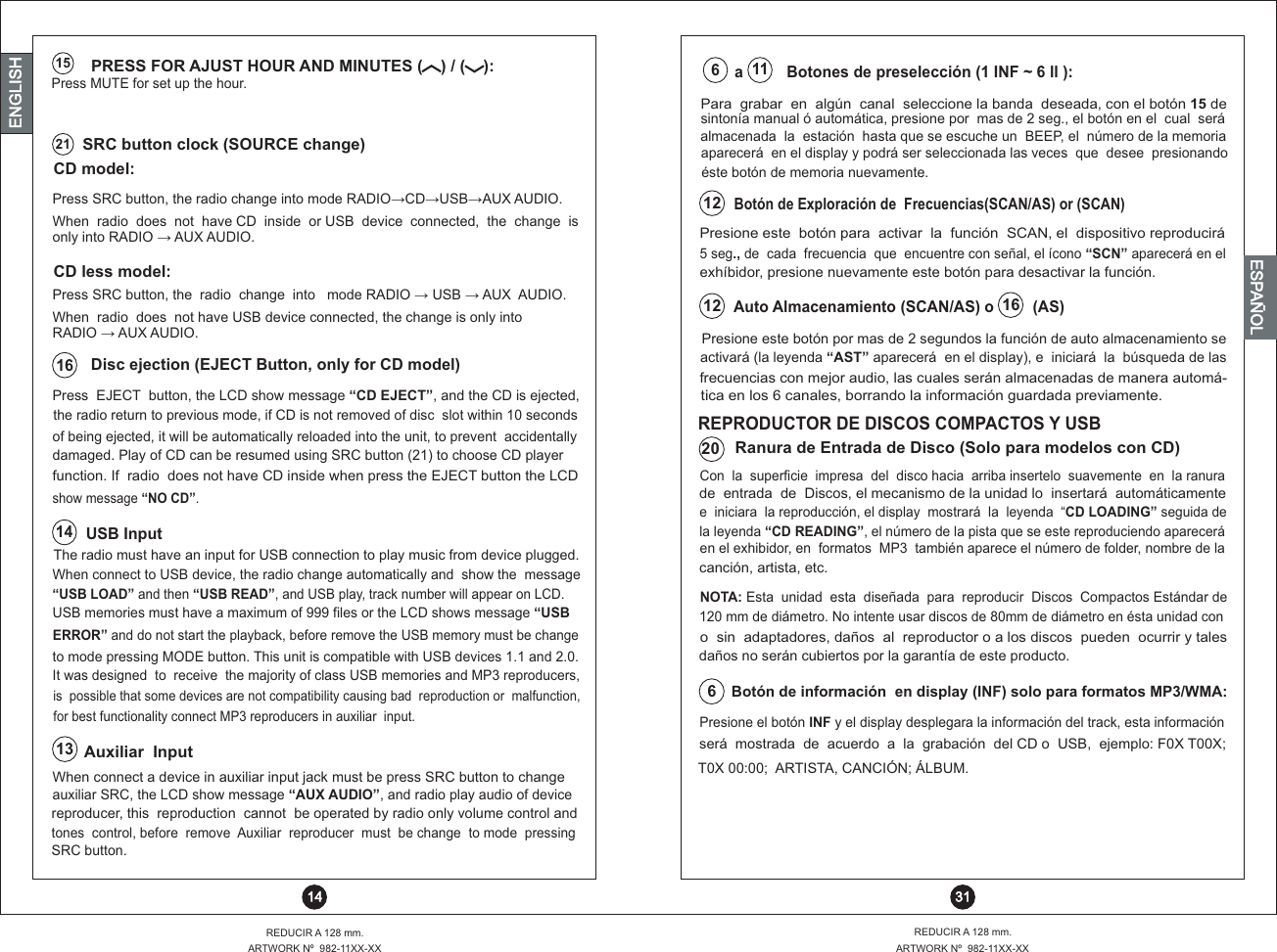  SRC button clock (SOURCE change)CD model:CD less model:21Press SRC button, the radio change into mode RADIO? CD? USB? AUX AUDIO.Press SRC button, the  radio  change  into   mode RADIO ?  USB ?  AUX  AUDIO.When  radio  does  not  have CD  inside  or USB  device  connected,  the  change  is only into RADIO ?  AUX AUDIO.When  radio  does  not have USB device connected, the changeRADIO ?  AUX AUDIO.       is only into Disc ejection (EJECT Button, only for CD model)16Press  EJECT  button, the LCD show message “CD EJECT”, and the CD is ejected,the radio return to previous mode, if CD is not removed of disc  slot within 10 secondsof being ejected, it will be automatically reloaded into the unit, to prevent  accidentallydamaged. Play of CD can be resumed using SRC button (21) to choose CD playerfunction. If  radio  does not have CD inside when press the EJECT button the LCD show message “NO CD”. USB Input14The radio must have an input for USB connection to play music from device plugged.When connect to USB device, the radio change automatically and  show the  message “USB LOAD” and then “USB READ”, and USB play, track number will appear on LCD.USB memories must have a maximum of 999 files or the LCD shows message “USBERROR” and do not start the playback, before remove the USB memory must be changeto mode pressing MODE button. This unit is compatible with USB devices   2.0.1.1 andIt was designed  to  receive  the majority of class USB memories and MP3 reproducers,is  possible that some devices are not compatibility causing bad  reproduction   or  malfunction,for best functionality connect MP3 reproducers in auxiliar  input.13Auxiliar  InputWhen connect a device in auxiliar input jack must be press SRC button to change  auxiliar SRC, the LCD show message “AUX AUDIO”, and radio play audio of devicereproducer, this  reproduction  cannot  be operated by radio only volume control and tones  control, before  remove  Auxiliar  reproducer  must  be change  to mode  pressing SRC button. 31REDUCIR A 128 mm.ARTWORK Nº  982-11XX-XXREDUCIR A 128 mm.ARTWORK Nº  982-11XX-XX 14ENGLISHENGLISHENGLISHESPAÑOLBotón de Exploración de  Frecuencias(SCAN/AS) or (SCAN)Presione este  botón para  activar  la  función  SCAN, el  dispositivo reproducirá 5 seg., de  cada  frecuencia  que  encuentre con señal, el ícono “SCN” aparecerá en elexhíbidor, presione nuevamente este botón para desactivar la función.Presione este botón por mas de 2 segundos la función de auto almacenamiento seactivará (la leyenda “AST” aparecerá  en el display), e  iniciará  la  búsqueda de lasfrecuencias con mejor audio, las cuales serán almacenadas de manera automá-tica en los 6 canales, borrando la información guardada previamente.  12Auto Almacenamiento (SCAN/AS) o         (AS) 12  16Para  grabar  en  algún  canal  seleccione la banda  deseada, con el botón 15 de aparecerá  en el display y podrá ser seleccionada las veces  que  desee  presionandoéste botón de memoria nuevamente. sintonía manual ó automática, presione por  mas de 2 seg., el botón en el  cual  será a          Botones de preselección (1 INF ~ 6 ll ):  estación  hasta que se escuche un  BEEP, el  número de la memoria almacenada  la  116 PRESS FOR AJUST HOUR AND MINUTES (    ) / (    ):Press MUTE for set up the hour.15Presione el botón INF y el display desplegara la información del track, esta informaciónserá  mostrada  de  acuerdo  a  la  grabación  del CD o  USB,  ejemplo: F0X T00X;T0X 00:00;  ARTISTA, CANCIÓN; ÁLBUM.Botón de información  en display (INF) solo para formatos MP3/WMA:166o  sin  adaptadores, daños  al  reproductor o a los discos  pueden  ocurrir y tales daños no serán cubiertos por la garantía de este producto.NOTA: Esta  unidad  esta  diseñada  para  reproducir  Discos  Compactos Estándar de 120 mm de diámetro. No intente usar discos de 80mm de diámetro en ésta unidad conREPRODUCTOR DE DISCOS COMPACTOS Y USBde  entrada  de  Discos, el mecanismo de la unidad lo  insertará  automáticamenteen el exhibidor, en  formatos  MP3  también aparece el número de folder, nombre de laCon  la  superficie  impresa  del  disco hacia  arriba insertelo  suavemente  en  la ranuraRanura de Entrada de Disco (Solo para modelos con CD)la leyenda “CD READING”, el número de la pista que se este reproduciendo apareceráe  iniciara  la reproducción, el display  mostrará  la  leyenda  “CD LOADING” seguida decanción, artista, etc.20