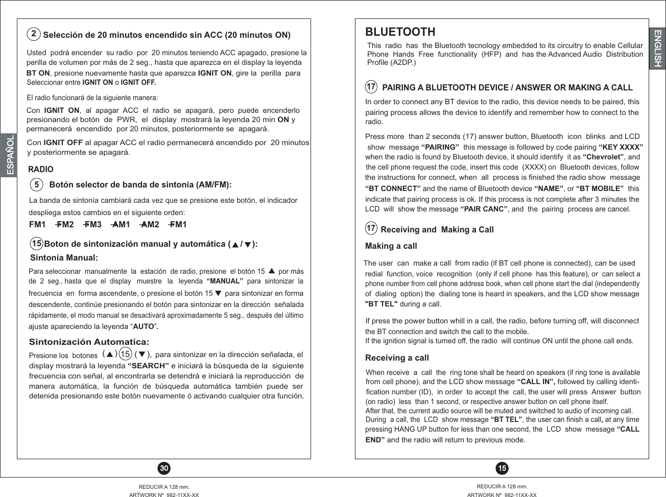 pressing HANG UP button for less than one second, the  LCD  show  message “CALL END” and the radio will return to previous mode.Press more  than 2 seconds (17) answer button, Bluetooth  icon  blinks  and LCD LCD  will  show the message “PAIR CANC”, and  the  pairing  process are cancel.In order to connect any BT device to the radio, this device needs to be paired, thisBLUETOOTH This  radio  has  the Bluetooth tecnology embedded to its circuitry to enable Cellular Phone  Hands  Free  functionality  (HFP)  and  has the Advanced Audio  Distribution Profile (A2DP.)Receiving a callThe user  can  make a call  from radio (if BT cell phone is connected), can be used If press the power button whill in a call, the radio, before turning off, will disconnectredial  function, voice  recognition  (only if cell phone  has this feature), or  can select a the BT connection and switch the call to the mobile.phone number from cell phone address book, when cell phone start the dial (independentlyIf the ignition signal is turned off, the radio  will continue ON until the phone call ends. of  dialing  option) the  dialing tone is heard in speakers, and the LCD show message &quot;BT TEL&quot; during a call.When receive  a  call  the  ring tone shall be heard on speakers (if ring tone is availablefrom cell phone), and the LCD show message “CALL IN”, followed by calling identi-fication number (ID),  in order  to accept the  call, the user will press  Answer  button(on radio)  less  than 1 second, or respective answer button on cell phone itself.After that, the current audio source will be muted and switched to audio of incoming call.During  a call, the  LCD  show message “BT TEL”, the user can finish a call, at any time17Making a callradio.show  message “PAIRING”  this message is followed by code pairing “KEY XXXX”when the radio is found by Bluetooth device, it should identify  it as “Chevrolet”, andthe cell phone request the code, insert this code  (XXXX) on  Bluetooth devices, follow the instructions for connect, when  all  process is finished the radio show  message “BT CONNECT” and the name of Bluetooth device “NAME”, or “BT MOBILE”  thisindicate that pairing process is ok. If this process is not complete after 3 minutes thepairing process allows the device to identify and remember how to connect to the17Receiving and  Making a CallPAIRING A BLUETOOTH DEVICE / ANSWER OR MAKING A CALL16Usted  podrá encender  su radio  por  20 minutos teniendo ACC apagado, presione laperilla de volumen por más de 2 seg., hasta que aparezca en el display la leyenda BT ON, presione nuevamente hasta que aparezca IGNIT ON, gire la  perilla  paraSelección de 20 minutos encendido sin ACC (20 minutos ON)2 15REDUCIR A 128 mm.ARTWORK Nº  982-11XX-XXREDUCIR A 128 mm.ARTWORK Nº  982-11XX-XX 30ENGLISHENGLISHENGLISHESPAÑOLCon  IGNIT  ON,  al  apagar  ACC  el  radio  se  apagará,  pero  puede  encenderlo Seleccionar entre IGNIT ON o IGNIT OFF.El radio funcionará de la siguiente manera:presionando el botón  de  PWR,  el  display  mostrará la leyenda 20 min ON y permanecerá  encendido  por 20 minutos, posteriormente se  apagará. Con IGNIT OFF al apagar ACC el radio permanecerá encendido por  20 minutosy posteriormente se apagará.despliega estos cambios en el siguiente orden:FM1 FM2 FM3 AM1 AM2 FM1 →   →   →   →   → Sintonía Manual:Para seleccionar  manualmente  la  estación  de radio, presione  el botón 15       por másde  2  seg., hasta  que  el  display   muestre   la   leyenda  “MANUAL”  para  sintonizar  lafrecuencia  en  forma ascendente, o presione el botón 15      para sintonizar en formadescendente, continúe presionando el botón para sintonizar en la dirección  señaladarápidamente, el modo manual se desactivará aproximadamente 5 seg., después del últimoajuste apareciendo la leyenda  AUTO .“ ” Boton de sintonización manual y automática (    /    ):15 La banda de sintonía cambiará cada vez que se presione este botón, el   indicadorBotón selector de banda de sintonía (AM/FM):5RADIOSintonización Automatica:Presione los  botones  para sintonizar en la dirección señalada, el display mostrará la leyenda “SEARCH” e iniciará la búsqueda de la  siguientefrecuencia con señal, al encontrarla se detendrá e iniciará la reproducción  demanera  automática,  la  función  de  búsqueda  automática  también  puede  serdetenida presionando este botón nuevamente ó activando cualquier otra función. (    )  15  (    ), 