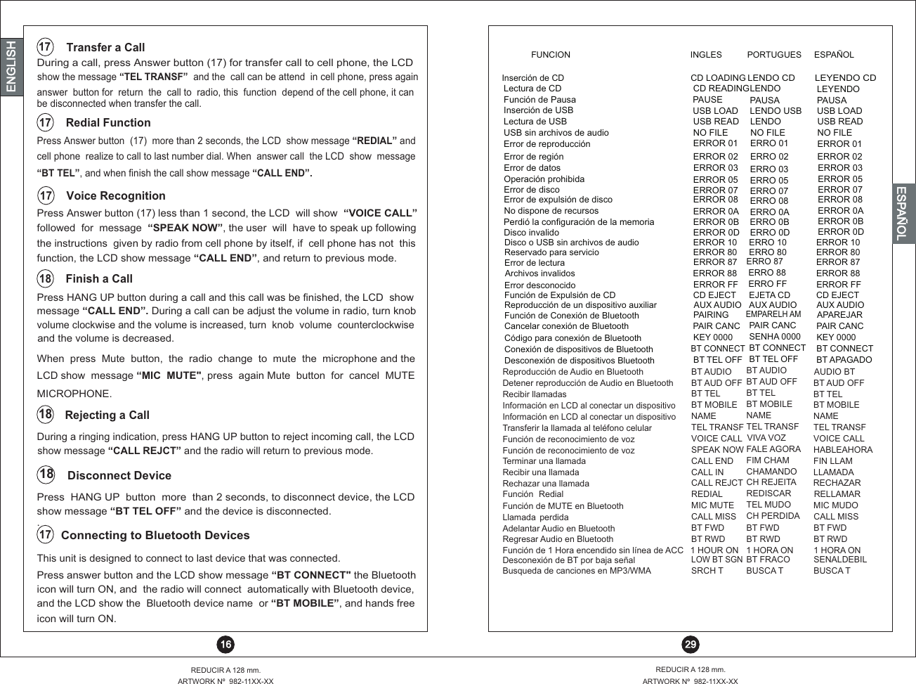 message “CALL END”. During a call can be adjust the volume in radio, turn knobLCD show  message “MIC  MUTE&quot;, press  again Mute  button  for  cancel  MUTE Press HANG UP button during a call and this call was be finished, the LCD  showcell phone  realize to call to last number dial. When  answer call  the LCD  show  message“BT TEL”, and when finish the call show message “CALL END”.During a call, press Answer button (17) for transfer call to cell phone, the LCD show the message “TEL TRANSF”  and the  call can be attend  in cell phone, press againDuring a ringing indication, press HANG UP button to reject incoming call, the LCD followed  for  message  “SPEAK NOW”, the user  will  have to speak up followingthe instructions  given by radio from cell phone by itself, if  cell phone has not  thisfunction, the LCD show message “CALL END”, and return to previous mode.volume clockwise and the volume is increased, turn  knob  volume  counterclockwise When  press  Mute  button,  the  radio  change  to  mute  the  microphone and the show message “CALL REJCT” and the radio will return to previous mode.Press Answer button  (17)  more than 2 seconds, the LCD  show message “REDIAL” andanswer  button for  return  the  call to  radio, this  function  depend of the cell phone, it canbe disconnected when transfer the call.Press  HANG UP  button  more  than 2 seconds, to disconnect device, the LCD Press Answer button (17) less than 1 second, the LCD  will show  “VOICE CALL”show message “BT TEL OFF” and the device is disconnected..and the volume is decreased.  Disconnect Device Voice RecognitionMICROPHONE. Rejecting a CallRedial Function  Transfer a Call Finish a Call181817181717 29REDUCIR A 128 mm.ARTWORK Nº  982-11XX-XXREDUCIR A 128 mm.ARTWORK Nº  982-11XX-XX 16ENGLISHENGLISHENGLISHESPAÑOL          Connecting to Bluetooth Devices 17This unit is designed to connect to last device that was connected.Press answer button and the LCD show message “BT CONNECT&quot; the Bluetooth icon will turn ON, and  the radio will connect  automatically with Bluetooth device,and the LCD show the  Bluetooth device name  or “BT MOBILE”, and hands freeicon will turn ON.Inserción de CDCD LOADINGLENDO CDLEYENDO CDLectura de CD CD READING LENDO LEYENDOFunción de Pausa PAUSE PAUSA PAUSAInserción de USB USB LOAD LENDO USB USB LOADFunción de Conexión de BluetoothError de lecturaPAIRINGERROR 87EMPARELH AMERRO 87APAREJARERROR 87Cancelar conexión de BluetoothArchivos invalidosPAIR CANCERROR 88PAIR CANCERRO 88PAIR CANCERROR 88Código para conexión de BluetoothError desconocidoKEY 0000ERROR FFSENHA 0000ERRO FFKEY 0000ERROR FFConexión de dispositivos de BluetoothBT CONNECT BT CONNECT  BT CONNECT Desconexión de dispositivos Bluetooth BT TEL OFF BT TEL OFF  BT APAGADOReproducción de Audio en Bluetooth  BT AUDIO BT AUDIO AUDIO BTDetener reproducción de Audio en Bluetooth BT AUD OFF BT AUD OFF BT AUD OFFRecibir llamadas BT TEL BT TEL BT TELInformación en LCD al conectar un dispositivoBT MOBILE BT MOBILE BT MOBILEInformación en LCD al conectar un dispositivoNAME NAME NAMETransferir la llamada al teléfono celular  TEL TRANSF TEL TRANSF TEL TRANSFFunción de reconocimiento de voz VOICE CALL VIVA VOZ VOICE CALLFunción de reconocimiento de voz SPEAK NOW FALE AGORA HABLEAHORATerminar una llamada CALL END FIM CHAM FIN LLAMRecibir una llamada CALL IN CHAMANDO  LLAMADARechazar una llamada CALL REJCT CH REJEITA RECHAZARFunción  Redial REDIAL REDISCAR RELLAMARFunción de MUTE en Bluetooth MIC MUTE TEL MUDO  MIC MUDO Llamada  perdida CALL MISS CH PERDIDA CALL MISSAdelantar Audio en BluetoothDesconexión de BT por baja señalBT FWDLOW BT SGNBT FWDBT FRACOBT FWDSENALDEBILRegresar Audio en Bluetooth BT RWD BT RWD BT RWDFunción de 1 Hora encendido sin línea de ACCBusqueda de canciones en MP3/WMA 1 HOUR ONSRCH T1 HORA ONBUSCA T1 HORA ONBUSCA TFunción de Expulsión de CDDisco o USB sin archivos de audioCD EJECTERROR 10EJETA CDERRO 10CD EJECTERROR 10AUX AUDIOERROR 80AUX AUDIOERRO 80AUX AUDIOERROR 80Reproducción de un dispositivo auxiliarReservado para servicioError de región ERROR 02 ERRO 02 ERROR 02Error de datos Error de expulsión de discoERROR 03ERROR 08ERRO 03ERRO 08ERROR 03ERROR 08Operación prohibidaNo dispone de recursos Error de discoPerdió la configuración de la memoriaDisco invalidoERROR 05ERROR 0AERROR 07ERROR 0BERROR 0DERRO 05ERRO 0AERRO 07ERRO 0BERRO 0DERROR 05ERROR 0AERROR 07ERROR 0BERROR 0DLectura de USB USB READ LENDO USB READUSB sin archivos de audio NO FILE NO FILE NO FILEError de reproducción ERROR 01 ERRO 01 ERROR 01FUNCION INGLES PORTUGUES ESPAÑOL