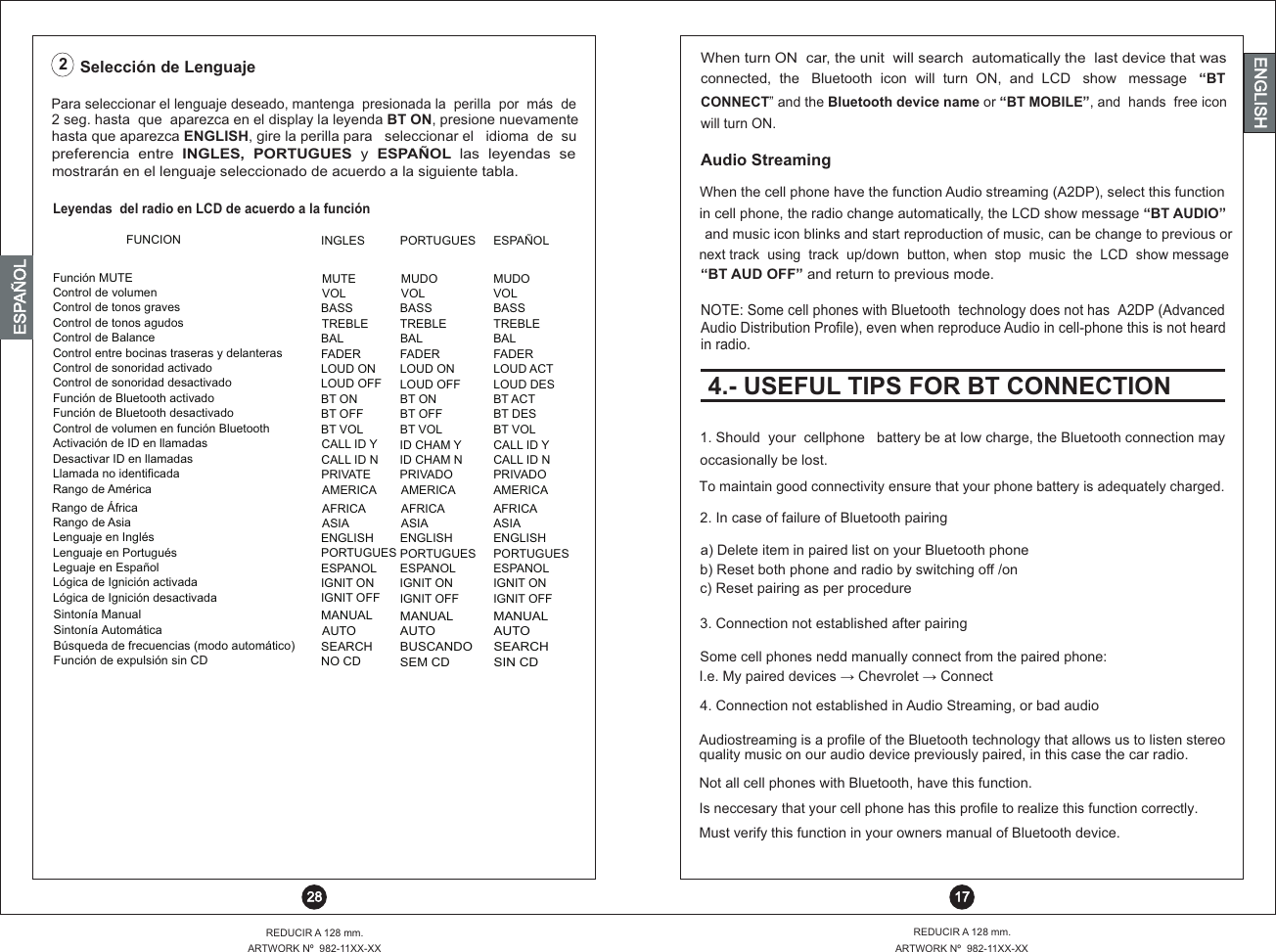 When turn ON  car, the unit  will search  automatically the  last device that wasconnected,  the   Bluetooth  icon  will  turn  ON,  and  LCD   show   message   “BT CONNECT” and the Bluetooth device name or “BT MOBILE”, and  hands  free icon will turn ON.Audio StreamingWhen the cell phone have the function Audio streaming (A2DP), select this function in cell phone, the radio change automatically, the LCD show message “BT AUDIO” and music icon blinks and start reproduction of music, can be change to previous ornext track  using  track  up/down  button, when  stop  music  the  LCD  show message NOTE: Some cell phones with Bluetooth  technology does not has  A2DP (AdvancedAudio Distribution Profile), even when reproduce Audio in cell-phone this is not heard in radio.“BT AUD OFF” and return to previous mode.4.- USEFUL TIPS FOR BT CONNECTION 17REDUCIR A 128 mm.ARTWORK Nº  982-11XX-XXREDUCIR A 128 mm.ARTWORK Nº  982-11XX-XX 28ENGLISHENGLISHENGLISHESPAÑOL1. Should  your  cellphone   battery be at low charge, the Bluetooth connection may occasionally be lost.To maintain good connectivity ensure that your phone battery is adequately charged.2. In case of failure of Bluetooth pairinga) Delete item in paired list on your Bluetooth phoneb) Reset both phone and radio by switching off /onc) Reset pairing as per procedure3. Connection not established after pairingIs neccesary that your cell phone has this profile to realize this function correctly.Some cell phones nedd manually connect from the paired phone:I.e. My paired devices ?  Chevrolet ?  ConnectMust verify this function in your owners manual of Bluetooth device.4. Connection not established in Audio Streaming, or bad audioNot all cell phones with Bluetooth, have this function.Audiostreaming is a profile of the Bluetooth technology that allows us to listen stereoquality music on our audio device previously paired, in this case the car radio.Leyendas  del radio en LCD de acuerdo a la funciónFUNCION INGLES PORTUGUES ESPAÑOLControl de volumen VOL VOL VOLControl de tonos graves BASS BASS BASSControl de tonos agudos TREBLE TREBLE TREBLEControl de Balance BAL BAL BALControl entre bocinas traseras y delanteras FADER FADER FADERControl de sonoridad activado LOUD ON LOUD ON LOUD ACTControl de sonoridad desactivado LOUD OFF LOUD OFF LOUD DESFunción de Bluetooth activado BT ON BT ON BT ACTFunción de Bluetooth desactivado BT OFF BT OFF BT DESControl de volumen en función Bluetooth BT VOL BT VOL BT VOLActivación de ID en llamadas CALL ID Y ID CHAM Y CALL ID YDesactivar ID en llamadasLlamada no identificadaCALL ID NPRIVATE ID CHAM NPRIVADOCALL ID NPRIVADORango de América AMERICA  AMERICA AMERICARango de África AFRICA  AFRICA  AFRICA Rango de Asia ASIA  ASIA  ASIA Lenguaje en Inglés ENGLISH ENGLISH ENGLISHLenguaje en Portugués PORTUGUES PORTUGUES PORTUGUESLeguaje en Español ESPANOL ESPANOL ESPANOLLógica de Ignición activada IGNIT ON IGNIT ON IGNIT ONLógica de Ignición desactivada IGNIT OFF IGNIT OFF IGNIT OFFSintonía ManualMANUALMANUALMANUALSintonía AutomáticaAUTOAUTOAUTOBúsqueda de frecuencias (modo automático)SEARCH BUSCANDOSEARCHFunción de expulsión sin CDNO CDSEM CDSIN CDPara seleccionar el lenguaje deseado, mantenga  presionada la  perilla  por  más  de2 seg. hasta  que  aparezca en el display la leyenda BT ON, presione nuevamentehasta que aparezca ENGLISH, gire la perilla para   seleccionar el   idioma  de  supreferencia  entre  INGLES,  PORTUGUES  y  ESPAÑOL  las  leyendas  se mostrarán en el lenguaje seleccionado de acuerdo a la siguiente tabla.Selección de Lenguaje2Función MUTE  MUTE MUDO MUDO