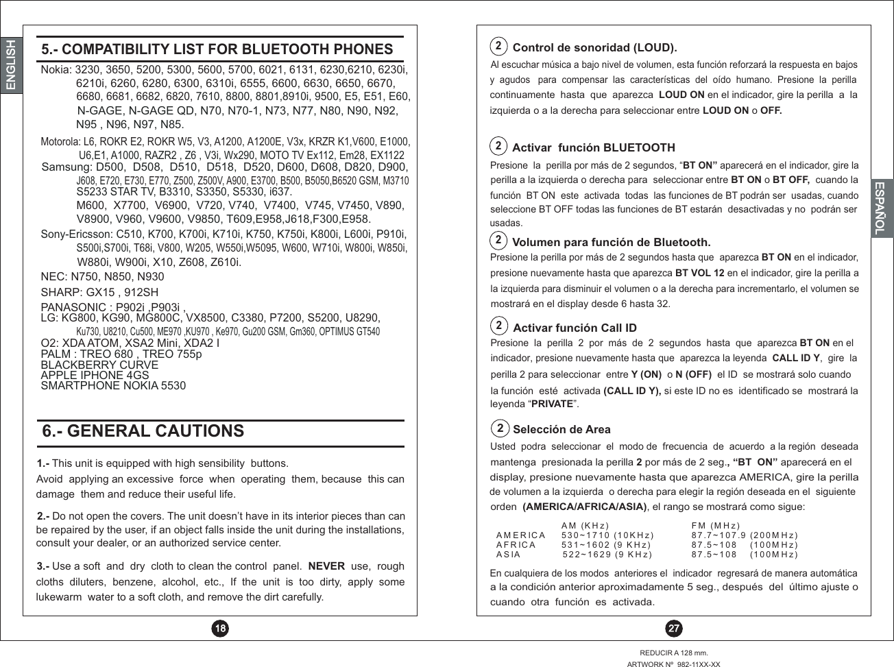  27REDUCIR A 128 mm.ARTWORK Nº  982-11XX-XXENGLISHENGLISHENGLISHESPAÑOL5.- COMPATIBILITY LIST FOR BLUETOOTH PHONES  186.- GENERAL CAUTIONS1.- This unit is equipped with high sensibility  buttons.Avoid  applying an excessive  force  when  operating  them, because  this can damage  them and reduce their useful life.2.- Do not open the covers. The unit doesn’t have in its interior pieces than canbe repaired by the user, if an object falls inside the unit during the installations, consult your dealer, or an authorized service center.3.- Use a soft  and  dry  cloth to clean the control  panel.  NEVER  use,  rough    diluters,  benzene,  alcohol,  etc.,  If  the  unit  is  too  dirty,  apply  some cloths lukewarm  water to a soft cloth, and remove the dirt carefully.Presione  la  perilla por más de 2 segundos, “BT ON”   en el indicador, gire laaparecerá2Activar  función BLUETOOTHperilla a la izquierda o derecha para  seleccionar entre BT ON o BT OFF,  cuando lafunción  BT ON  este  activada  todas  las funciones   ser          de BT podrán   usadas, cuandoseleccione BT OFF todas las funciones de BT estarán  desactivadas y no  podrán serusadas.Presione la perilla por m s de 2 segundos hasta que aparezca BT ON en el      á               indicador,presione nuevamente hasta que aparezca BT VOL 12 en el indicador, gire la perilla ala izquierda para disminuir el volumen o a la derecha para incrementarlo, el volumen seVolumen para función de Bluetooth.22Control de sonoridad (LOUD).izquierda o a la derecha para seleccionar entre LOUD ON o OFF. continuamente  hasta  que  aparezca  LOUD ON en el indicador, gire la perilla  a  la y  agudos   para  compensar  las  características  del  oído  humano.  Presione  la  perillaAl escuchar música a bajo nivel de volumen, esta función reforzará la respuesta en bajosPresione  la  perilla  2  por  más  de  2  segundos  hasta  que  aparezca BT ON en el  indicador, gire la presione nuevamente hasta que  aparezca la leyenda  CALL ID Y,    perilla 2 para seleccionar  entre Y (ON)  o N (OFF)  el ID  se mostrará solo cuando Activar función Call ID2mostrará en el display desde 6 hasta 32.la función  esté  activada (CALL ID Y), si este ID no es  identificado se  mostrará laleyenda “PRIVATE”.Usted  podra  seleccionar  el  modo de  frecuencia  de  acuerdo  a la región  deseada  Selección de Area2mantenga  presionada la perilla 2 por más de 2 seg., “BT  ON” aparecerá en eldisplay, presione nuevamente hasta que aparezca AMERICA, gire la perillaorden  (AMERICA/AFRICA/ASIA), el rango se mostrará como sigue:de volumen a la izquierda  o derecha para elegir la región deseada en el  siguienteA M  (K H z ) F M  (M H z)A M E R IC A 5 3 0 ~ 1 7 1 0  (1 0 K H z ) 87 .7 ~ 1 0 7 .9  (2 0 0 M H z )A F R IC A 5 3 1 ~ 1 6 0 2  (9  K H z) 8 7 .5 ~ 1 0 8     (1 0 0 M H z )A S IA            5 2 2 ~ 1 6 2 9  (9  K H z) 8 7 .5 ~ 1 0 8     (1 0 0 M H z )En cualquiera de los modos  anteriores el  indicador  regresará de manera automáticaa la condición anterior aproximadamente 5 seg., después  del  último ajuste o cuando  otra  función  es  activada.Nokia: 3230, 3650, 5200, 5300, 5600, 5700, 6021, 6131, 6230,6210, 6230i,  Samsung: D500,  D508,  D510,  D518,  D520, D600, D608, D820, D900, Sony-Ericsson: C510, K700, K700i, K710i, K750, K750i, K800i, L600i, P910i, LG: KG800, KG90, MG800C, VX8500, C3380, P7200, S5200, U8290, NEC: N750, N850, N930 SHARP: GX15 , 912SHPANASONIC : P902i ,P903i ,O2: XDA ATOM, XSA2 Mini, XDA2 IPALM : TREO 680 , TREO 755pMotorola: L6, ROKR E2, ROKR W5, V3, A1200, A1200E, V3x, KRZR K1,  V600, E1000,6680, 6681, 6682, 6820, 7610, 8800, 8801,8910i, 9500, E5, E51, E60, M600,  X7700,  V6900,      V720, V740,  V7400,  V745, V7450, V890,  N-GAGE, N-GAGE QD, N70, N70-1, N73, N77, N80, N90, N92, N95 , N96, N97, N85.V8900, V960, V9600, V9850, T609,E958,J618,F300,E958.6210i, 6260, 6280, 6300, 6310i, 6555, 6600, 6630, 6650, 6670,   J608, E720, E730, E770, Z500, Z500V, A900, E3700, B500, B5050,B6520 GSM, M3710 S500i,S700i, T68i, V800, W205, W550i,W5095, W600, W710i, W800i, W850i,W880i, W900i, X10, Z608, Z610i.Ku730, U8210, Cu500, ME970 ,KU970 , Ke970, Gu200 GSM, Gm360, OPTIMUS GT540 U6,E1, A1000, RAZR2 , Z6 , V3i, Wx290, MOTO TV Ex112, Em28, EX1122S5233 STAR TV, B3310, S3350, S5330, i637.BLACKBERRY CURVEAPPLE IPHONE 4GSSMARTPHONE NOKIA 5530