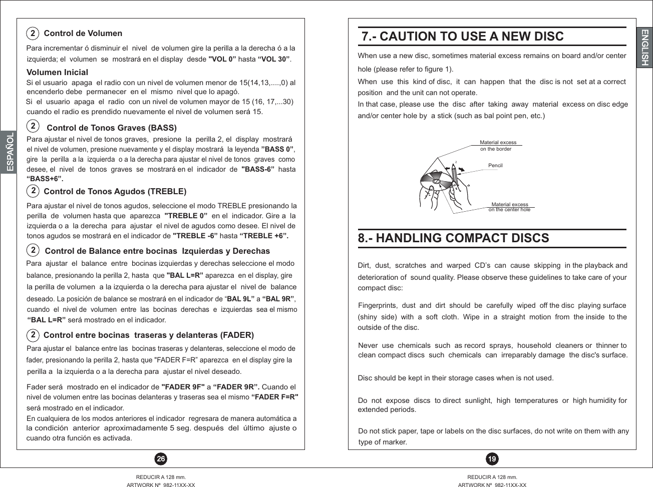 ENGLISHizquierda; el  volumen  se  mostrará en el display  desde &quot;VOL 0” hasta “VOL 30”.Para incrementar ó disminuir el  nivel  de volumen gire la perilla a la derecha ó a la Control de Volumen 2REDUCIR A 128 mm.ARTWORK Nº  982-11XX-XX 26ENGLISHENGLISHENGLISHESPAÑOL7.- CAUTION TO USE A NEW DISCWhen use a new disc, sometimes material excess remains on board and/or centerhole (please refer to figure 1).When  use  this  kind of disc,  it  can  happen  that  the  disc is not  set at a correctposition  and the unit can not operate.In that case, please use  the  disc  after  taking  away  material  excess on disc edgeand/or center hole by  a stick (such as bal point pen, etc.)Material excess on the borderPencilMaterial excess on the center hole8.- HANDLING COMPACT DISCSDirt,  dust,  scratches  and  warped  CD’s  can  cause  skipping  in the playback and deterioration of  sound quality. Please observe these guidelines to take care of yourcompact disc:Fingerprints,  dust  and  dirt  should  be  carefully  wiped  off the disc  playing surface (shiny  side)  with  a  soft  cloth.  Wipe  in  a  straight  motion  from  the inside  to the  outside of the disc.Never  use  chemicals  such  as record  sprays,  household  cleaners or  thinner to clean compact discs  such  chemicals  can  irreparably damage  the disc&apos;s surface.Disc should be kept in their storage cases when is not used.Do  not  expose  discs  to direct  sunlight,  high  temperatures  or  high humidity for extended periods.Do not stick paper, tape or labels on the disc surfaces, do not write on them with any type of marker.REDUCIR A 128 mm.ARTWORK Nº  982-11XX-XX 1922Control entre bocinas  traseras y delanteras (FADER)Control de Balance entre bocinas  Izquierdas y DerechasPara  ajustar  el  balance  entre  bocinas izquierdas y derechas seleccione el modo balance, presionando la perilla 2, hasta  que &quot;BAL L=R” aparezca  en el display, girela p  de volumen   izquierda o la derecha para ajustar el  nivel de  balance erilla  a ladeseado. La  “BAL 9L” a “BAL 9R”, posición de balance se mostrará en el indicador de cuando  el     volumen  entre  las  bocinas  derechas  e  izquierdas  sea el mismo nivel de“BAL L=R” será mostrado en el indicador.Para ajustar el  balance entre las  bocinas traseras y delanteras, seleccione el modo de fader, presionando la perilla 2, hasta que &quot;FADER F=R” aparezca  en el display gire laperilla a  la izquierda o a la derecha para  ajustar el nivel deseado.Fader será  mostrado en el indicador de &quot;FADER 9F&quot; a “FADER 9R”. Cuando elnivel de volumen entre las bocinas delanteras y traseras sea el mismo “FADER F=R&quot; será mostrado en el indicador.   tonos agudos se mostrará en el indicador de &quot;TREBLE -6” hasta “TREBLE +6”.izquierda o a  la derecha  para  ajustar  el nivel de agudos como desee. El nivel deperilla  de  volumen hasta que  aparezca  &quot;TREBLE 0 en”    el  indicador. Gire a  la Para ajustar el nivel de tonos agudos, seleccione el modo TREBLE presionando la2Control de Tonos Agudos (TREBLE)Control de Tonos Graves (BASS)2desee, el  nivel  de  tonos  graves  se  mostrará en el  indicador  de  &quot;BASS-6”  hasta “BASS+6”.gire  la  perilla  a la  izquierda  o a la derecha para ajustar el nivel de tonos  graves  como el nivel de volumen, presione nuevamente y el display mostrará  la leyenda ”BASS 0”, Para ajustar el nivel de tonos graves,  presione  la  perilla 2, el  display  mostraráEn cualquiera de los modos anteriores el indicador  regresara de manera automática ala condición  anterior  aproximadamente 5 seg. después  del  último  ajuste ocuando otra función es activada.Si el usuario  apaga  el radio con un nivel de volumen menor de 15(14,13,....,0) alencenderlo debe  permanecer  en el  mismo  nivel que lo apagó.Si  el  usuario  apaga  el  radio  con un nivel de volumen mayor de 15 (16, 17,...30)cuando el radio es prendido nuevamente el nivel de volumen será 15.Volumen Inicial