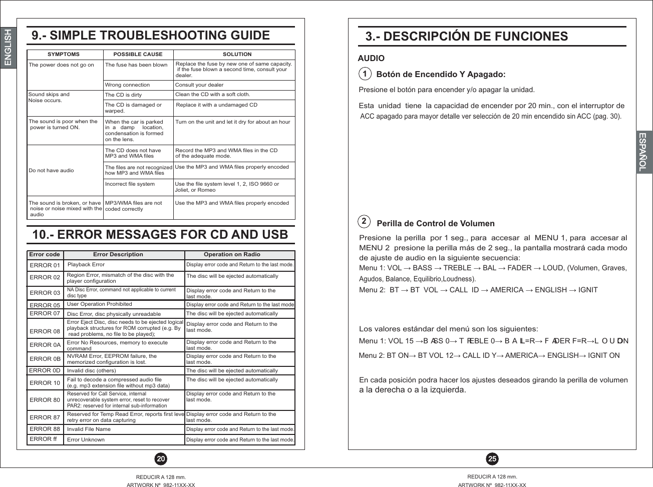  25REDUCIR A 128 mm.ARTWORK Nº  982-11XX-XXREDUCIR A 128 mm.ARTWORK Nº  982-11XX-XX 20ENGLISHENGLISHENGLISHESPAÑOL10.- ERROR MESSAGES FOR CD AND USBMP3/WMA files are not coded correctlyThe sound is broken, or have noise or noise mixed with the audioUse the MP3 and WMA files properly encodedUse the file system level 1, 2, ISO 9660 or Joliet, or RomeoIncorrect file systemThe files are not recognized how MP3 and WMA filesUse the MP3 and WMA files properly encodedDo not have audio The CD does not have MP3 and WMA filesRecord the MP3 and WMA files in the CD of the adequate mode. When the car is parked in  a   damp     location, condensation is formedon the lens.The sound is poor when the power is turned ON. Turn on the unit and let it dry for about an hourThe CD is damaged or warped.Replace it with a undamaged CDSound skips and Noise occurs.Clean the CD with a soft cloth.The CD is dirtyConsult your dealerWrong connectionReplace the fuse by new one of same capacity. if the fuse blown a second time, consult your dealer.The fuse has been blownThe power does not go onSYMPTOMS             POSSIBLE CAUSE SOLUTION9.- SIMPLE TROUBLESHOOTING GUIDEERROR 08ERROR 0AERROR 0BERROR 10ERROR 80ERROR 87ERROR 88ERROR ffERROR 0DERROR 07ERROR 05ERROR 03ERROR 02ERROR 01Error codeError Eject Disc, disc needs to be ejected logical playback structures for ROM corrupted (e.g. By read problems, no file to be played);Disc Error, disc physically unreadableUser Operation ProhibitedNA Disc Error, command not applicable to current disc typeRegion Error, mismatch of the disc with the player configuration Error No Resources, memory to execute commandNVRAM Error, EEPROM failure, the memorized configuration is lost. Invalid disc (others)Invalid File NameError UnknownFail to decode a compressed audio file (e.g. mp3 extension file without mp3 data)Reserved for Temp Read Error, reports first levelretry error on data capturingReserved for Call Service, internal unrecoverable system error, reset to recoverPAR2: reserved for internal sub-informationPlayback ErrorError DescriptionDisplay error code and Return to the last mode.The disc will be ejected automaticallyDisplay error code and Return to the last mode.Display error code and Return to the last mode.The disc will be ejected automaticallyDisplay error code and Return to the last mode.Display error code and Return to the last mode.The disc will be ejected automaticallyDisplay error code and Return to the last mode.Display error code and Return to the last mode.The disc will be ejected automaticallyDisplay error code and Return to thelast mode.Display error code and Return to thelast mode.Display error code and Return to the last mode.Operation on RadioPresione  la perilla  por 1 seg., para  accesar  al  MENU 1, para  accesar al MENU 2  presione la perilla más de 2 seg., la pantalla mostrará cada modode ajuste de audio en la siguiente secuencia: Los valores estándar del menú son los siguientes:Menu 1: VOL BA S TR B BAL FAD LOUD, (Volumen, Graves, ?   S  ?   E LE ?    ?   ER ?  Menu 2:  BT ?  BT  VOL ?  CALL  ID ?  AMERICA ?  ENGLISH ?  IGNIT En cada posición podra hacer los ajustes deseados girando la perilla de volumena la derecha o a la izquierda. Presione el botón para encender y/o apagar la unidad.3.- DESCRIPCIÓN DE FUNCIONESAUDIOBotón de Encendido Y Apagado:Perilla de Control de Volumen1 ACC apagado para mayor detalle ver selección de 20 min encendido sin ACC (pag. 30).Esta  unidad  tiene  la capacidad de encender por 20 min., con el interruptor de 2Agudos, Balance, Equilibrio,Loudness).Menu 1: VOL 15  BASS 0  TREBLE 0  BAL L=R  FADER F=R LOUD ON? ? ? ? ?Menu 2: BT ON BT VOL 1 CALL ID Y AMERICA ENGLISH IGN  ON?   2?     ?   ?   ?   IT