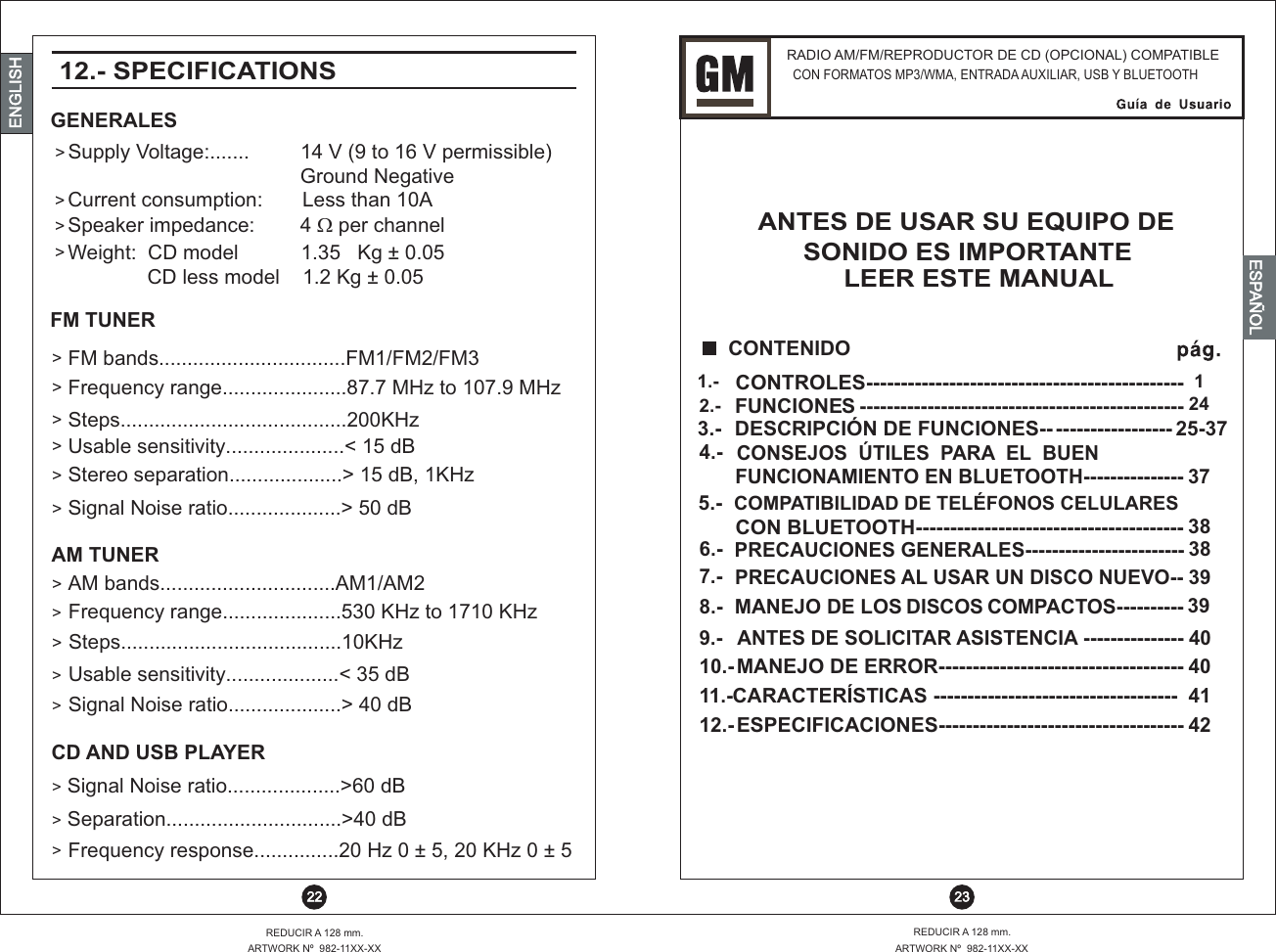 RADIO AM/FM/REPRODUCTOR DE CD (OPCIONAL) COMPATIBLE CON FORMATOS MP3/WMA, ENTRADA AUXILIAR, USB Y BLUETOOTHANTES DE USAR SU EQUIPO DE  SONIDO ES IMPORTANTE   ESTE MANUALLEER  23REDUCIR A 128 mm.ARTWORK Nº  982-11XX-XXREDUCIR A 128 mm.ARTWORK Nº  982-11XX-XX 22ENGLISHENGLISHENGLISHESPAÑOL&gt;&gt;&gt;&gt;&gt;&gt;&gt;&gt;&gt;&gt;&gt;&gt;&gt;&gt;&gt;&gt;&gt;&gt;12.- SPECIFICATIONS Supply Voltage:.......         14 V (9 to 16 V permissible)                                                             Ground NegativeFrequency range......................87.7 MHz to 107.9 MHzFrequency range.....................530 KHz to 1710 KHzFrequency response...............20 Hz 0 ± 5, 20 KHz 0 ± 5FM bands.................................FM1/FM2/FM3Stereo separation....................&gt; 15 dB, 1KHzUsable sensitivity....................&lt; 35 dBAM bands...............................AM1/AM2 Speaker impedance:        4 ? per channelUsable sensitivity.....................&lt; 15 dBSteps........................................200KHzCurrent consumption:       Less than 10AWeight:  CD model           1.35   Kg ± 0.05               CD less model    1.2 Kg ± 0.05 Signal Noise ratio....................&gt; 40 dBSignal Noise ratio....................&gt; 50 dBSteps.......................................10KHzSignal Noise ratio....................&gt;60 dBSeparation...............................&gt;40 dBFUNCIONES ------------------------------------------------2.-  24CONTROLES----------------------------------------------1.-  1CONSEJOS  ÚTILES  PARA  EL  BUEN FUNCIONAMIENTO EN BLUETOOTH---------------4.-37DESCRIPCIÓN DE FUNCIONES-------------------3.- 25-37COMPATIBILIDAD DE TELÉFONOS CELULARESCON BLUETOOTH---------------------------------------5.-38------------------------PRECAUCIONES GENERALES6.- 38PRECAUCIONES AL USAR UN DISCO NUEVO--7.- 39ANTES DE SOLICITAR ASISTENCIA ---------------9.- 40MANEJO DE LOS DISCOS COMPACTOS----------8.- 39MANEJO DE ERROR------------------------------------CARACTERÍSTICAS ------------------------------------ESPECIFICACIONES------------------------------------10.-11.-12.-404142  CONTENIDOGENERALESFM TUNERAM TUNERCD AND USB PLAYER