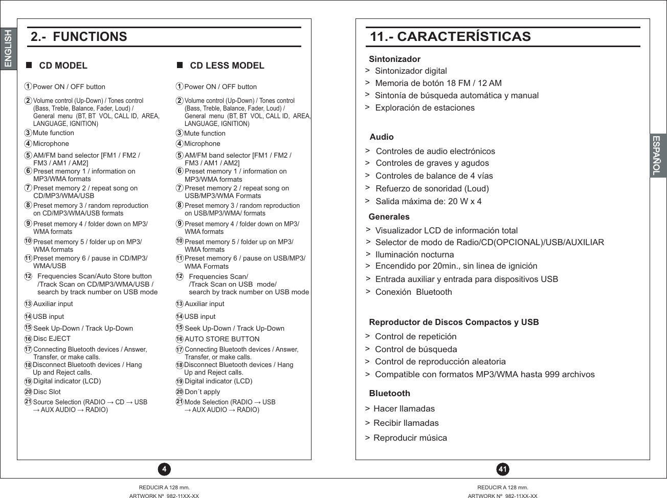  41REDUCIR A 128 mm.ARTWORK Nº  982-11XX-XXENGLISHENGLISHENGLISHESPAÑOLBluetooth&gt;&gt;&gt;Reproductor de Discos Compactos y USBSintonizadorAudioGeneralesControl de reproducción aleatoriaControl de búsquedaControl de repeticiónIluminación nocturnaSelector de modo de Radio/CD(OPCIONAL)/USB/AUXILIARVisualizador LCD de información totalSalida máxima de: 20 W x 4Refuerzo de sonoridad (Loud)Controles de balance de 4 víasControles de graves y agudosControles de audio electrónicosSintonía de búsqueda automática y manualMemoria de botón 18 FM / 12 AMSintonizador digitalExploración de estacionesEncendido por 20min., sin linea de igniciónEntrada auxiliar y entrada para dispositivos USBCompatible con formatos MP3/WMA hasta 999 archivosReproducir músicaRecibir llamadasHacer llamadasConexión  Bluetooth11.- CARACTERÍSTICAS&gt;&gt;&gt;&gt;&gt;&gt;&gt;&gt;&gt;&gt;&gt;&gt;&gt;&gt;&gt;&gt;&gt;&gt;&gt;2.-  FUNCTIONSCD MODEL CD LESS MODELREDUCIR A 128 mm.ARTWORK Nº  982-11XX-XX 4Power ON / OFF buttonMicrophone213456791110121314151617181920218AM/FM band selector [FM1 / FM2 / FM3 / AM1 / AM2]Preset memory 1 / information onMP3/WMA formatsPreset memory 2 / repeat song onCD/MP3/WMA/USBPreset memory 3 / random reproduction on CD/MP3/WMA/USB formatsPreset memory 4 / folder down on MP3/WMA formatsPreset memory 5 / folder up on MP3/WMA formatsPreset memory 6 / pause in CD/MP3/WMA/USBFrequencies Scan/Auto Store button /Track Scan on CD/MP3/WMA/USB /search by track number on USB modeAuxiliar inputUSB inputSeek Up-Down / Track Up-DownMute functionConnecting Bluetooth devices / Answer, Transfer, or make calls.Disconnect Bluetooth devices / Hang Up and Reject calls.Digital indicator (LCD)Disc SlotSource Selection (RADIO ?  CD ?  USB ?  AUX AUDIO ?  RADIO)Disc EJECTVolume control (Up-Down) / Tones control (Bass, Treble, Balance, Fader, Loud) / General  menu  (BT, BT  VOL, CALL ID,  AREA, LANGUAGE, IGNITION)Power ON / OFF buttonMicrophone213456791110121314151617181920218AM/FM band selector [FM1 / FM2 / FM3 / AM1 / AM2]Preset memory 1 / information onMP3/WMA formatsPreset memory 2 / repeat song onUSB/MP3/WMA FormatsPreset memory 3 / random reproduction on USB/MP3/WMA/ formatsPreset memory 4 / folder down on MP3/WMA formatsPreset memory 5 / folder up on MP3/WMA formatsPreset memory 6 / pause on USB/MP3/WMA FormatsFrequencies Scan/ /Track Scan on USB  mode/search by track number on USB modeAuxiliar inputUSB inputSeek Up-Down / Track Up-DownMute functionConnecting Bluetooth devices / Answer, Transfer, or make calls.Disconnect Bluetooth devices / Hang Up and Reject calls.Digital indicator (LCD)Don´t applyMode Selection (RADIO ?  USB ?  AUX AUDIO ?  RADIO)AUTO STORE BUTTONVolume control (Up-Down) / Tones control (Bass, Treble, Balance, Fader, Loud) / General  menu  (BT, BT  VOL, CALL ID,  AREA, LANGUAGE, IGNITION)