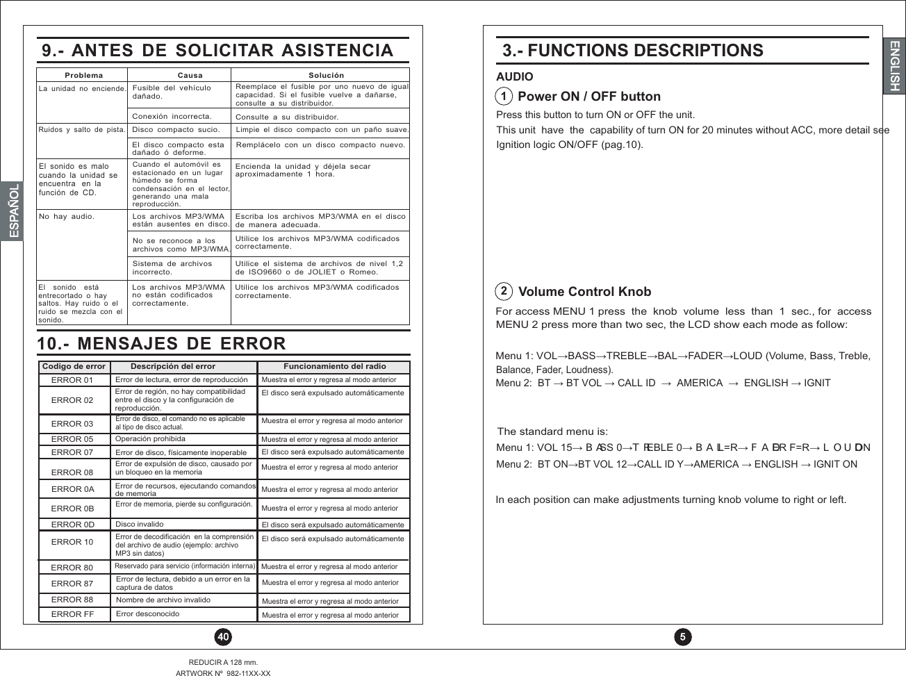 ENGLISHREDUCIR A 128 mm.ARTWORK Nº  982-11XX-XX 40ENGLISHENGLISHENGLISHESPAÑOL10.-  MENSAJES  DE  ERRORError de expulsión de disco, causado porun bloqueo en la memoriaERROR 08ERROR 0AERROR 0BERROR 10ERROR 80ERROR 87ERROR 88ERROR FFERROR 0DError de disco, físicamente inoperableERROR 07Muestra el error y regresa al modo anteriorMuestra el error y regresa al modo anteriorMuestra el error y regresa al modo anteriorMuestra el error y regresa al modo anteriorMuestra el error y regresa al modo anteriorMuestra el error y regresa al modo anteriorMuestra el error y regresa al modo anteriorMuestra el error y regresa al modo anteriorOperación prohibidaERROR 05Muestra el error y regresa al modo anteriorError de disco, el comando no es aplicable al tipo de disco actual.ERROR 03El disco será expulsado automáticamenteEl disco será expulsado automáticamenteEl disco será expulsado automáticamenteEl disco será expulsado automáticamenteError de región, no hay compatibilidad entre el disco y la configuración dereproducción.Error de recursos, ejecutando comandos de memoriaError de memoria, pierde su configuración.Disco invalido Nombre de archivo invalidoError desconocidoError de decodificación  en la comprensión del archivo de audio (ejemplo: archivo MP3 sin datos)Error de lectura, debido a un error en la captura de datosReservado para servicio (información interna)ERROR 02ERROR 01 Error de lectura, error de reproducciónMuestra el error y regresa al modo anteriorDescripción del error Funcionamiento del radioCodigo de errorFor access MENU 1 press  the  knob  volume  less  than  1  sec., for  access MENU 2 mode as follow: press more than two sec, the LCD show each Menu 1: VOL? BASS? TREBLE? BAL? FADER? LOUD (Volume, Bass, Treble,Menu 2:  BT BT VOL CALL ID   AMERICA ENGLISH IGNIT  ?    ?   ?      ?     ?  Press this button to turn ON or OFF the unit.3.- FUNCTIONS DESCRIPTIONSAUDIOPower ON / OFF buttonVolume Control Knob12Balance, Fader, Loudness).This unit  have  the  capability of turn ON for 20 minutes without ACC, more detail see Ignition logic ON/OFF (pag.10).Menu 1: VOL 15  BASS 0TREBLE 0  BAL L=R  FADER F=R  ? ? ? ? ? LOUD ONMenu 2:  BT ON BT VOL 12 CALL ID Y AMERICA ENGLISH IGNIT ON ? ? ?  ?    ?  The standard menu is:In each position can make adjustments turning knob volume to right or left.9.-  ANTES  DE  SOLICITAR  ASISTENCIACuando  el  automóvil  es estacionado  en  un  lugar húmedo  se  formacondensación  en  el  lector, generando  una  mala reproducción.Los  archivos  MP3/WMAno  están  codificados correctamente.Los  archivos  MP3/WMAestán  ausentes  en  disco.No  se  reconoce  a  los archivos  como  MP3/WMA.Sistema  de  archivos incorrecto.Encienda  la  unidad  y  déjela  secaraproximadamente  1  hora.Utilice  los  archivos  MP3/WMA  codificados correctamente.Escriba  los  archivos  MP3/WMA  en  el  disco de  manera  adecuada.Utilice  los  archivos  MP3/WMA  codificados correctamente.Utilice  el  sistema  de  archivos  de  nivel  1,2 de  ISO9660  o  de  JOLIET  o  Romeo.El  sonido  es  malo cuando  la  unidad  se encuentra   en  la función  de  CD.El    sonido    está entrecortado  o  hay saltos.  Hay  ruido  o  el ruido  se  mezcla  con  el sonido.No  hay  audio.El  disco  compacto  estadañado  ó  deforme. Remplácelo  con  un  disco  compacto  nuevo.Limpie  el  disco  compacto  con  un  paño  suave.Ruidos  y  salto  de  pista.Disco  compacto  sucio.Reemplace  el  fusible  por  uno  nuevo  de  igualcapacidad.  Si  el  fusible  vuelve  a  dañarse, consulte  a  su  distribuidor.Consulte  a  su  distribuidor.Fusible  del  vehículodañado.Conexión  incorrecta.La  unidad  no  enciende.Problema Causa Solución 5