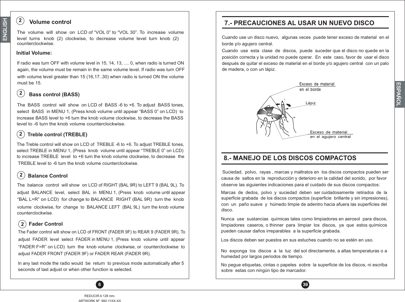 level  counterclockwise.turns   knob  (2)  clockwise,  to  decrease  volume  level  turn  knob  (2)The  volume  will  show  on  LCD of “VOL 0” to “VOL 30”. To  increase  volume Volume control2 6REDUCIR A 128 mm.ARTWORK Nº  982-11XX-XXENGLISHENGLISHENGLISHESPAÑOL8.- MANEJO DE LOS DISCOS COMPACTOSobserve las siguientes indicaciones para el cuidado de sus discos compactos:Marcas  de  dedos,  polvo  y  suciedad  deben  ser cuidadosamente  retirados  de  lasuperficie grabada  de los discos compactos (superficie  brillante y sin impresiones),con  un  paño suave  y  húmedo limpie de adentro hacia afuera las superficies deldisco.Nunca  use  sustancias  químicas tales como limpiadores en aerosol  para discos,limpiadores  caseros, o thinner  para  limpiar  los  discos,  ya  que  estos químicos  pueden causar daños irreparables  a la superficie grabada.Los discos deben ser puestos en sus estuches cuando no se estén en uso.No  exponga  los  discos  a  la  luz  del sol directamente, a altas temperaturas o a humedad por largos periodos de tiempo.No pegue etiquetas, cintas o papeles  sobre  la superficie de los discos, ni escriba sobre  estas con ningún tipo de marcador.Suciedad,  polvo,  rayas , marcas y maltratos en  los discos compactos pueden ser causa de  saltos en la  reproducción y deterioro en la calidad del sonido,  por favor2Balance ControlThe  balance  control  will show  on LCD of RIGHT (BAL 9R) to LEFT 9 (BAL 9L). To adjust  BALANCE  level,  select  BAL  in  MENU 1, (Press  knob  volume until appear “BAL L=R” on LCD)  for change to BALANCE  RIGHT (BAL 9R)  turn the  knob volume  clockwise, for  change  to  BALANCE LEFT  (BAL 9L)  turn the knob volumecounterclockwise.to increase TREBLE  level  to +6 turn the knob volume clockwise, to decrease  the TREBLE level to -6 turn the knob volume counterclockwise.s  TREBLE in MENU 1, (Press  knob  volume until appear “TREBLE 0” on LCD)electThe Treble control will show on LCD of  TREBLE -6 to +6. To adjust TREBLE tones,2Treble control (TREBLE)Bass control (BASS)2increase BASS level to +6 turn the knob volume clockwise, to decrease the BASSlevel to -6 turn the knob volume counterclockwise.select  BASS  in MENU 1, (Press knob volume until appear “BASS 0” on LCD)  to The  BASS  control  will  show  on LCD of  BASS -6 to +6. To adjust  BASS tones,If radio was turn OFF with volume level in 15, 14, 13, .... 0, when radio is turned ONagain, the volume must be remain in the same volume level. If radio was turn OFFwith volume level greater than 15 (16,17..30) when radio is turned ON the volumemust be 15.Initial Volume:2Fader ControlThe Fader control will show on LCD of FRONT (FADER 9F) to REAR 9 (FADER 9R). To  adjust  FADER  level  select  FADER in MENU 1, (Press  knob  volume  until  appear“FADER F=R” on LCD)  turn  the  knob volume  clockwise, or  counterclockwise  toadjust FADER FRONT (FADER 9F) or FADER REAR (FADER 9R).In any last mode the radio would  be  return  to previous mode automatically after 5seconds of last adjust or when other function is selected.Cuando  use  esta  clase  de  discos,  puede  suceder que el disco no quede en la posición correcta y la unidad no puede operar.  En  este  caso, favor de  usar el disco después de quitar el exceso de material en el borde y/o agujero central  con un palo de madera, o con un lápiz.Cuando use un disco nuevo,  algunas veces  puede tener exceso de material  en el borde y/o agujero central.7.- PRECAUCIONES AL USAR UN NUEVO DISCO 39